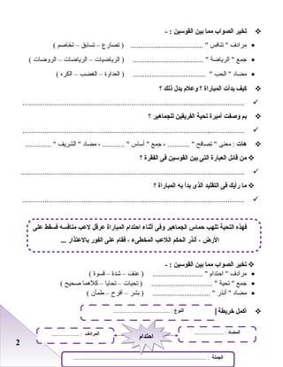 22
‫تخير‬‫الصواب‬‫مما‬‫بين‬‫القوسين‬- :
•‫مرادف‬‫تنافس‬ ‫تصارع‬ ) ....................................... –‫تسابق‬–‫تخاصم‬(
•‫جمع‬‫الرياضة‬ ‫الرياضيات‬ ) ...................................... –‫الرياضات‬–‫الروضات‬(
•‫مضاد‬‫الحب‬ ‫العداوة‬ ) ....................................... –‫الغضب‬–‫الكره‬(
‫كيف‬‫بدأت‬‫المباراة‬‫؟‬‫وعلم‬‫يدل‬‫ذلك‬‫؟‬
........................................................................................................................
‫بم‬‫وصفت‬‫أميرة‬‫تحية‬‫الفريقين‬‫للجماهير‬‫؟‬
........................................................................................................................
‫هات‬‫معنى‬ :‫تصافح‬ ، ............ ‫جمع‬‫أساس‬ ، ............ ‫مضاد‬‫الشريف‬ .............. 
‫من‬‫قائل‬‫العبارة‬‫التى‬‫بين‬‫القوسين‬‫فى‬‫الفقرة‬‫؟‬
.........................................................................................................................
‫ما‬‫رأيك‬‫فى‬‫التقليد‬‫الذى‬‫بدأ‬‫به‬‫المباراة‬‫؟‬
........................................................................................................................
‫تخير‬‫الصواب‬‫مما‬‫بين‬‫القوسين‬- :
•‫مرادف‬‫احتدام‬ ‫بعنف‬ ) ........................... –‫شدة‬–‫قسوة‬(
•‫جمع‬‫تحية‬ ‫تحيات‬ ) ................................. –‫تحايا‬–‫كلهما‬‫صحيح‬(
•‫مضاد‬‫أنذر‬ ‫بشر‬ ) ............................... –‫أفرح‬–‫طمأن‬(
‫أكمل‬‫خريطة‬‫المفردات‬:-
‫على‬ ‫فسقط‬ ‫منافسه‬ ‫لع ب‬ ‫عرقل‬ ‫المباراة‬ ‫احتدام‬ ‫أثناء‬ ‫وفى‬ ‫الجماهير‬ ‫حماس‬ ‫تله ب‬ ‫التحية‬ ‫فهذه‬
... ‫بالعتذار‬ ‫الفور‬ ‫على‬ ‫فقام‬ ، ‫المخطىء‬ ‫اللع ب‬ ‫الحكم‬ ‫أنذر‬ ، ‫الرض‬
‫النوع‬......................................... :
‫الجملة‬................................................................................................ :
‫المضاد‬..................... :‫المرادف‬.................... :
‫احتدام‬‫احتدام‬
 