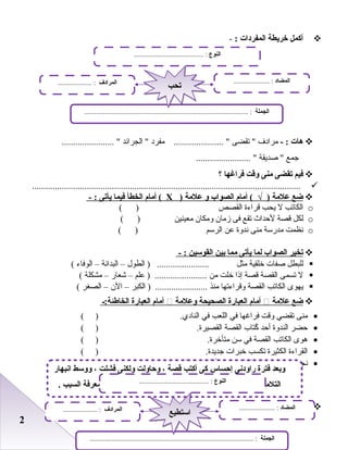 22
‫أكمل‬‫خريطة‬‫المفردات‬:-
‫هات‬- :‫مرادف‬‫تقضى‬ ‫مفرد‬ ...................... ‫الجرائد‬ ....................... 
‫جمع‬‫صديقة‬ ........................ 
‫فيم‬‫تقضى‬‫منى‬‫وقت‬‫فراغها‬‫؟‬
......................................................................................................................
‫ضع‬‫علمة‬‫أمام‬ ( √ )‫الصواب‬‫و‬‫علمة‬)Х‫أمام‬ (‫الخطأ‬‫فيما‬‫يأتى‬- :
o‫الكاتب‬‫ل‬‫يحب‬‫قراءة‬‫القصص‬( )
o‫لكل‬‫قصة‬‫لحداث‬‫تقع‬‫فى‬‫زمان‬‫ومكان‬‫معينين‬( )
o‫نظمت‬‫مدرسة‬‫منى‬‫ندوة‬‫بعن‬‫الرسم‬( )
‫تخير‬‫الصواب‬‫لما‬‫يأتى‬‫مما‬‫بين‬‫القوسين‬- :
‫للبطل‬‫صفات‬‫خلقية‬‫مثل‬‫الطول‬ ) .......................–‫البدانة‬–‫الوفاء‬(
‫ل‬‫تسمى‬‫القصة‬‫قصة‬‫إذا‬‫خلت‬‫من‬‫بعلم‬ ) .......................–‫شعار‬–‫مشكلة‬(
‫يهوى‬‫الكاتب‬‫القصة‬‫وقراءتها‬‫منذ‬‫الكبر‬ ) .......................–‫الن‬–‫الصغر‬(
‫ضع‬‫علمة‬‫أمام‬‫العبارة‬‫الصحيحة‬‫وعلمة‬‫أمام‬‫العبارة‬‫الخاطئة:ـ‬
•‫منى‬‫تقضي‬‫وقت‬‫فراغها‬‫في‬‫اللعب‬‫في‬.‫النادي‬( )
•‫حضر‬‫الندوة‬‫أحد‬‫كتاب‬ُ‫القصة‬.‫القصيرة‬( )
•‫هوى‬‫الكاتب‬‫القصة‬‫في‬‫سن‬.‫متأخرة‬( )
•‫القراءة‬‫الكثيرة‬‫تكسب‬‫خبرات‬.‫جديدة‬( )
•‫نجح‬‫الكاتب‬‫في‬‫كتابة‬‫القصة‬‫من‬‫أول‬.‫محاولة‬( )
‫أكمل‬‫خريطة‬‫المفردات‬:-
‫النوع‬......................................... :
‫الجملة‬................................................................................................ :
‫المضاد‬..................... :‫المرادف‬.................... :
‫تح ب‬‫تح ب‬
‫انبهار‬ ‫ووسط‬ ، ‫فشلت‬ ‫ولكنى‬ ‫وحاولت‬ ، ‫قصة‬ ‫أكت ب‬ ‫كى‬ ‫إحساس‬ ‫راودنى‬ ‫فترة‬ ‫وبعد‬
. ‫السب ب‬ ‫معرفة‬ ‫استطعت‬ ‫والتصميم‬ ‫بالرادة‬ : ‫الكات ب‬ ‫أضاف‬ ‫والتلميذات‬ ‫التلميذ‬‫النوع‬......................................... :
‫الجملة‬................................................................................................ :
‫المضاد‬..................... :‫المرادف‬.................... :
‫استطيع‬‫استطيع‬
 