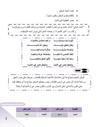 22
‫إحياء‬‫أمجاد‬‫الوطن‬.
‫بالكفاح‬‫يقوى‬‫الوطن‬‫ويكون‬‫زا‬ً  ‫بعزي‬.
‫مصر‬‫العظيمة‬‫هى‬‫الدنيا‬.
‫الكلمة‬‫المرادف‬‫الكلمة‬‫المرادف‬
‫نسود‬‫نسبق‬‫نشيده‬‫نبنيه‬
‫فرنسا‬ ‫في‬ ‫درس‬ ‫القاهرة‬ ‫مواليد‬ ‫من‬ ‫الحديث‬ ‫العصر‬ ‫شعراء‬ ‫من‬ ‫مصري‬ ‫شابعر‬ ‫شوقي‬ ‫أحمد‬
.‫الشوقيات‬ ‫اسمه‬ ‫ديوان‬ ‫في‬ ‫أشعاره‬ ‫جمعت‬ ‫و‬ ‫الشعراء‬ ‫أمير‬ ‫بـــ‬ ‫كتب‬ ‫و‬
‫بوادينـــــــــا‬ ‫نسود‬ ‫اليوم‬‫ماضينـــا‬ ‫محاسن‬ ‫نعيد‬ ‫و‬
‫نؤيــــــــــده‬ ‫بالحق‬ ‫وطن‬‫نشيــــــــــــــده‬ ‫ال‬ ‫ويعين‬
‫ونزينــــــــــــــه‬ ‫ونحسنه‬‫ومساعينـــــــــــا‬ ‫بمآثرنا‬
‫ا‬ً :‫ـ‬‫تاجــــــ‬ ‫له‬ ‫الشمس‬ ‫نتخذ‬‫ا‬ً :‫ـ‬‫وهاجــ‬ ‫ا‬ً :‫عرش‬ ‫وضحاها‬
‫ا‬ً :‫ـ‬‫سعيــــــ‬ ‫ا‬ً :‫سعي‬ ‫ا‬ً :‫د‬‫أب‬ ‫ا‬ً :‫سعي‬‫وللعليـــــــــــا‬ ‫المجد‬ ‫لثيل‬
‫الدنيـا‬ ‫هي‬ ‫مصر‬ ‫ولنجعل‬‫الدنيــا‬ ‫هي‬ ‫مصر‬ ‫ولنجعل‬
‫الحق‬ ‫ضوء‬ ‫بعلى‬ ‫بعزيمتنا‬ ‫و‬ ‫بكفاحنا‬ ‫السابقة‬ ‫للمجاد‬ ‫بناء‬ ‫إبعادة‬ ‫إلى‬ ‫منا‬ ‫يحتاج‬ ‫الحبيب‬ ‫الوطن‬
‫بعليه‬ ‫نحافظ‬ ‫أن‬ ‫منا‬ ‫يحتاج‬ ‫الساحر‬ ‫بجمالها‬ ‫مصر‬ ‫و‬ ‫الكنانة‬ ‫أرض‬ ‫هي‬ ‫مصر‬ ‫لن‬ ‫لنا‬ ‫ال‬ ‫وربعاية‬
.‫ل‬ً  ‫وفع‬ ‫ل‬ً  ‫قو‬ ‫الدنيا‬ ‫أم‬ ‫هي‬ ‫مصر‬ ‫لتكون‬ ‫و‬ ‫الدول‬ ‫بين‬ ‫المنازل‬ ‫أبعلى‬ ‫في‬ ‫بلدنا‬ ‫تكون‬ ‫حتى‬
 