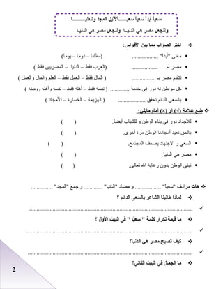 22
‫اختر‬‫الصواب‬‫مما‬‫بين‬:‫القواس‬
‫معنى‬.................. ‫ا‬ً ‫أبد‬‫ا‬ً ‫)مطلق‬–‫ا‬ً ‫دوم‬–(‫ا‬ً ‫يوم‬
‫مصر‬‫أم‬..................‫)العرب‬‫فقط‬–‫الدنيا‬–‫المصريين‬‫فقط‬(
‫تتقدم‬‫مصر‬‫بـ‬‫المال‬ ) ................‫فقط‬–‫العمل‬‫فقط‬–‫العلم‬‫والمال‬‫والعمل‬(
‫كل‬‫مواطن‬‫له‬‫دور‬‫فى‬‫خدمة‬‫نفسه‬ ) .............‫فقط‬–‫أهله‬‫فقط‬–‫نفسه‬‫وأهله‬‫ووطنه‬(
‫بالسعى‬‫الدائم‬‫نحقق‬‫الهزيمة‬ ) ...................–‫الخسارة‬–‫المجاد‬(
‫ضع‬‫علمة‬‫أو‬ (√)‫أمام‬ (×):‫مايلي‬
‫للجداد‬‫دور‬‫في‬‫بناء‬‫الوطن‬‫و‬‫للشباب‬.‫ا‬ً ‫أيض‬)(
‫بالحق‬‫نعيد‬‫أمجادنا‬‫الوطن‬‫مرة‬.‫أخرى‬)(
‫السعي‬‫و‬‫الجتهاد‬‫يضعف‬.‫المجتمع‬)(
‫مصر‬‫هي‬.‫الدنيا‬)(
‫نبني‬‫الوطن‬‫بدون‬‫ربعاية‬‫ال‬.‫تعالى‬)(
‫هات‬‫مرادف‬‫و‬ .................. ‫ا‬ً ‫سعي‬‫مضاد‬‫و‬ ............. ‫الدنيا‬‫جمع‬............... ‫المجد‬
‫لماذا‬‫طالبنا‬‫الشاعر‬‫بالسعى‬‫الدائم‬‫؟‬
................................................................................................................
‫ما‬‫قيمة‬‫تكرار‬‫كلمة‬‫يا‬ً :‫سع‬ ‫فى‬ ‫البيت‬‫الول‬‫؟‬
..................................................................................................................
‫كيف‬‫تصبح‬‫مصر‬‫هي‬‫الدنيا؟‬
.................................................................................................................
‫ما‬‫الجمال‬‫في‬‫البيت‬‫اليثاني؟‬
‫ا‬ً :‫سعيـــــــ‬ ‫ا‬ً :‫سعي‬ ‫ا‬ً :‫د‬‫أب‬ ‫ا‬ً :‫سعي‬‫وللعليـــــــــــا‬ ‫المجد‬ ‫لثيل‬
‫الدنيـا‬ ‫هي‬ ‫مصر‬ ‫ولنجعل‬ ‫الدنيــا‬ ‫هي‬ ‫مصر‬ ‫ولنجعل‬
 