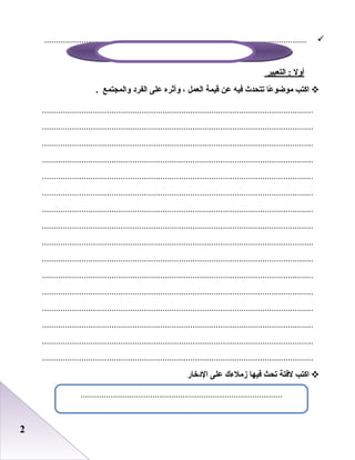 22
.................................................................................................................
‫أول‬‫التعبير‬ :
‫اكت ب‬‫عا‬ً : ‫موضو‬‫تتحدث‬‫فيه‬‫عن‬‫قيمة‬‫العمل‬،‫وأثره‬‫على‬‫الفرد‬‫والمجتمع‬.
.....................................................................................................................
.....................................................................................................................
.....................................................................................................................
.....................................................................................................................
.....................................................................................................................
.....................................................................................................................
.....................................................................................................................
.....................................................................................................................
.....................................................................................................................
.....................................................................................................................
.....................................................................................................................
.....................................................................................................................
.....................................................................................................................
.....................................................................................................................
.....................................................................................................................
.....................................................................................................................
‫اكت ب‬‫لفتة‬‫تحث‬‫فيها‬‫زملءك‬‫على‬‫الدخار‬
.......................................................................................
 