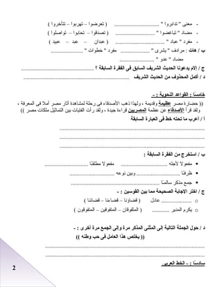 22
-‫معنى‬‫تدابروا‬ ‫تعرضوا‬ ) ............................... –‫تهربوا‬–‫تتأخروا‬(
-‫مضاد‬‫تباغضوا‬ ‫تصدقوا‬ ) ........................... –‫تحابوا‬–‫تواصلوا‬(
-‫مفرد‬‫بعباد‬ ‫بعبدان‬ ) .................................. –‫بعبد‬–‫بعبيد‬(
‫ب‬‫هات‬ /‫مرادف‬ :‫يشرى‬ ‫مفرد‬ .................... ‫خطوات‬ ...................... 
‫مضاد‬‫بعدو‬ ........................ 
‫ج‬‫إلم‬ /‫يدعونا‬‫الحديث‬‫الشريف‬‫السابق‬‫فى‬‫الفقرة‬‫السابقة‬‫؟‬..................................................
‫د‬‫أكمل‬ /‫المحذوف‬‫من‬‫الحديث‬‫الشريف‬.........................................................................
‫سا‬ً : ‫خام‬‫القواعد‬ :‫النحوية‬- :
‫حضارة‬ ))‫مصر‬‫عظيمة‬‫وقديمة‬،‫ولهذا‬‫ذهب‬‫الصدقاء‬‫فى‬‫رحلة‬‫لمشاهدة‬‫آثار‬‫مصر‬‫أمل‬‫فى‬‫المعرفة‬،
‫ولقد‬‫قرأ‬‫الصدقاء‬‫بعن‬‫بعظمة‬‫المصريين‬‫قراءة‬‫جيدة‬،‫ولقد‬‫رأت‬‫الفتيات‬‫بين‬‫التماثيل‬‫ملكات‬‫مصر‬((
‫أ‬‫أعرب‬ /‫ما‬‫تحته‬‫خط‬‫فى‬‫العبارة‬‫السابقة‬
....................................................................................................
....................................................................................................
....................................................................................................
‫ب‬‫استخرج‬ /‫من‬‫الفقرة‬‫السابقة‬:
‫مفعول‬‫لجله‬‫مفعول‬ ................................‫ـا‬ً ‫مطلق‬..............................
‫ـا‬ً ‫ظرف‬‫وبين‬ ..............................‫نوبعه‬...............................
‫جمع‬‫مذكر‬‫ـا‬ً ‫سالم‬.............................................................
‫ج‬‫اختر‬ /‫الجابة‬‫الصحيحة‬‫مما‬‫بين‬‫القوسين‬- :
o‫بعادل‬ .....................‫قضاؤنا‬ )–‫قضاءنا‬–‫قضائنا‬(
o‫يكرم‬‫المدير‬‫المثفوقان‬ ) ............–‫المتفوقين‬–‫المتفوقون‬(
‫د‬‫حول‬ /‫الجملة‬‫التالية‬‫إلى‬‫الميثنى‬‫المذكر‬‫مرة‬‫وإلى‬‫الجمع‬‫مرة‬‫أخرى‬- :
‫يخلص‬ ))‫هذا‬‫العامل‬‫فى‬‫ح ب‬‫وطنه‬((
..............................................................................................................
..............................................................................................................
‫سا‬ً : ‫ساد‬‫الخط‬ - :‫العربى‬
 