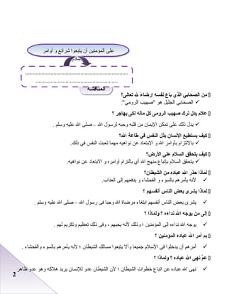 22
‫من‬‫الصحابي‬‫الذي‬‫باع‬‫نفسه‬‫ء‬ً ‫إرضا‬‫ل‬‫تعالى؟‬
‫الصحابي‬‫الجليل‬‫هو‬‫صهيب‬.‫الرومي‬
‫عل م‬‫يدل‬‫ترك‬‫صهيب‬‫الرلومى‬‫كل‬‫ماله‬‫لكى‬‫يهاجر‬‫؟‬
‫يدل‬‫ذلك‬‫على‬‫تمكن‬‫اليمان‬‫من‬‫قلبه‬‫وحبه‬‫لرسول‬‫ال‬–‫صلى‬‫ال‬‫عليه‬‫وسلم‬.
‫كيف‬‫يستطيع‬‫النسان‬‫بذل‬‫النفس‬‫في‬‫طاعة‬‫ال؟‬
‫باللتزا م‬‫بأوامر‬‫ال‬‫و‬‫البتعاد‬‫عن‬‫نواهيه‬‫مهما‬‫تعبت‬‫النفس‬‫في‬.‫ذلك‬
‫كيف‬‫يتحقق‬‫السل م‬‫على‬‫الرض؟‬
‫يتحقق‬‫السل م‬‫بإتباع‬‫منهج‬‫ال‬‫أي‬‫بالتزا م‬‫أوامره‬‫و‬‫البتعاد‬‫عن‬.‫نواهيه‬
‫لماذا‬‫حذر‬‫ال‬‫عباده‬‫من‬‫الشيطان؟‬
‫لنه‬‫يأمرهم‬‫بالسوء‬‫و‬‫الفحشاء‬‫و‬‫يدفعهم‬‫إلى‬.‫العذاب‬
‫لماذا‬‫يشرى‬‫بعض‬‫الناس‬‫أنفسهم‬‫؟‬
‫يشرى‬‫بعض‬‫الناس‬‫أنفسهم‬‫ابتغاء‬‫مرضاة‬‫ال‬‫وحبا‬‫فى‬‫رسول‬‫ال‬–‫صلى‬‫ال‬‫عليه‬‫وسلم‬.
‫إلى‬‫من‬‫يوجه‬‫ال‬‫نداءه‬‫؟‬‫لولماذا‬‫؟‬
‫يوجه‬‫ال‬‫نداءه‬‫إلى‬‫المؤمنين‬‫؛‬‫وذلك‬‫لنه‬‫يحبهم‬،‫وفى‬‫ذلك‬‫تعظيم‬‫وتكريم‬‫لهم‬.
‫بم‬‫أمر‬‫ال‬‫عباده‬‫المؤمنين‬‫؟‬
‫أمرهم‬‫أن‬‫يدخلوا‬‫فى‬‫السل م‬‫جميعا‬‫وأل‬‫يتبعوا‬‫مسالك‬‫الشيطان‬‫؛‬‫لنه‬‫يأمرهم‬‫بالسوء‬‫والفحشاء‬.
‫م‬ّ ‫ع‬‫نهى‬‫ال‬‫عباده‬‫؟‬‫لولماذا‬‫؟‬
‫نهى‬‫ال‬‫عباده‬‫عن‬‫اتباع‬‫خطوات‬‫الشيطان‬‫؛‬‫لن‬‫الشيطان‬‫عدو‬‫للنسان‬‫يريد‬‫هلكه‬‫وهو‬‫عدو‬‫ظاهر‬
‫المناقشة‬‫المناقشة‬
‫أوامر‬ ‫و‬ ‫شرائع‬ ‫يتبعوا‬ ‫أن‬ ‫المؤمنين‬ ‫على‬
‫السل م‬
‫أوامر‬ ‫و‬ ‫شرائع‬ ‫يتبعوا‬ ‫أن‬ ‫المؤمنين‬ ‫على‬
‫السل م‬
.....................................................................
.......................................................
 