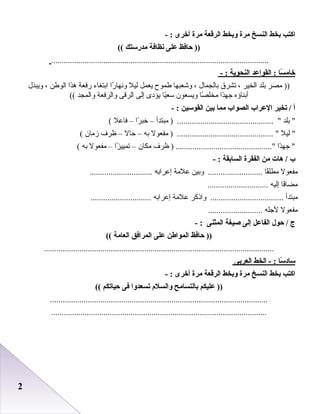 22
‫اكت ب‬‫بخط‬‫النسخ‬‫مرة‬‫وبخط‬‫الرقعة‬‫مرة‬‫أخرى‬- :
‫حافظ‬ ))‫على‬‫نظافة‬‫مدرستك‬((
........................................................................................................
‫سا‬ً : ‫خام‬‫القواعد‬ :‫النحوية‬- :
‫مصر‬ ))‫بلد‬‫الخير‬،‫تشر ق‬‫بالجمال‬،‫وشعبها‬‫طموح‬‫يعمل‬‫ليل‬‫را‬ً  ‫ونها‬‫ابتغاء‬‫رفعة‬‫هذا‬‫الوطن‬،‫ويبذل‬
‫أبناؤه‬‫دا‬ً ‫جه‬‫صا‬ً  ‫مخل‬‫ويسعون‬‫يا‬ً ‫سع‬‫يؤدى‬‫إلى‬‫الرقى‬‫والرفعة‬‫والمجد‬((
‫أ‬‫تخير‬ /‫العراب‬‫الصواب‬‫مما‬‫بين‬‫القوسين‬- :
‫بلد‬ ‫مبتدأ‬ ) .............................................. –‫را‬ً  ‫خب‬–‫فابعل‬(
‫ليل‬ ‫مفعول‬ ) .............................................. ‫به‬–‫حال‬–‫ظرف‬‫زمان‬(
‫دا‬ً ‫جه‬ ‫ظرف‬ ) ..............................................‫مكان‬–‫زا‬ً  ‫تميي‬–‫مفعول‬‫به‬(
‫ب‬‫هات‬ /‫من‬‫الفقرة‬‫السابقة‬- :
‫مفعول‬‫قا‬ً ‫مطل‬‫وبين‬ ..........................‫بعلمة‬‫إبعرابه‬..............................
‫فا‬ً ‫مضا‬‫إليه‬.............................
‫مبتدأ‬‫واذكر‬ ...................................‫بعلمة‬‫إبعرابه‬.............................
‫مفعول‬‫لجله‬..........................
‫ج‬‫حول‬ /‫الفاعل‬‫إلى‬‫صيغة‬‫الميثنى‬- :
‫حافظ‬ ))‫المواطن‬‫على‬‫المرافق‬‫العامة‬((
..............................................................................................................
‫سا‬ً : ‫ساد‬‫الخط‬ - :‫العربى‬
‫اكت ب‬‫بخط‬‫النسخ‬‫مرة‬‫وبخط‬‫الرقعة‬‫مرة‬‫أخرى‬- :
‫عليكم‬ ))‫بالتسامح‬‫والسلم‬‫تسعدوا‬‫فى‬‫حياتكم‬((
........................................................................................................
.......................................................................................................
 
