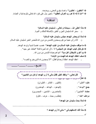 22
‫تخفون‬،: ‫تعلنون‬‫تضاد‬‫يقوي‬‫المعنى‬‫و‬.‫يوضحه‬
‫ال‬‫ل‬‫إله‬‫إل‬‫هو‬‫رب‬‫العرش‬‫العظيم‬‫تعبير‬ :‫يدل‬‫بعلى‬‫تفرد‬‫ال‬‫تعالى‬‫بالوحدانية‬‫و‬.‫العبادة‬
‫ماذا‬‫أعطى‬‫ال‬–‫سبحانه‬‫و‬‫تعالى‬–‫لسليمان‬‫عليه‬‫السلم؟‬
o‫سخر‬‫ال‬‫لسليمان‬‫الجن‬‫و‬‫الطير‬‫بالضافة‬‫للملك‬‫و‬.‫النبوة‬
‫لماذا‬‫لم‬‫يحضر‬‫الهدهد‬‫مجلس‬‫سليمان‬‫عليه‬‫السلم؟‬
o‫لنه‬‫رأى‬‫ا‬ً ‫بعجب‬‫من‬‫قوم‬‫يسجدون‬‫للشمس‬‫من‬‫دون‬‫ال‬‫فأحضر‬‫الخبر‬‫لسليمان‬‫بعليه‬.‫السلم‬
‫ما‬‫موقف‬‫سليمان‬‫عليه‬‫السلم‬‫من‬‫غياب‬‫الهدهد؟‬‫غضب‬‫ا‬ً ‫غضب‬‫ا‬ً ‫شديد‬‫وتوبعد‬.‫الهدهد‬
‫هل‬‫طال‬‫غياب‬‫الهدهد‬‫عن‬‫المجلس؟‬‫ل‬،‫لن‬‫ال‬‫أخبرنا‬‫ل‬ً  ‫قائ‬‫فمكث‬‫غير‬. ‫بعيد‬
‫بم‬‫أغوى‬‫الشيطان‬‫أهل‬‫سبأ؟‬‫أغواهم‬‫بعبادة‬‫الشمس‬‫من‬‫دون‬‫ال‬.
‫صف‬‫اعتقاد‬‫الهدهد‬‫كما‬‫فهمت‬‫من‬‫اليات؟‬
o‫ابعتقد‬‫الهدهد‬‫ا‬ً ‫ابعتقاد‬‫ا‬ً ‫وحداني‬‫أل‬ :‫فقال‬‫يسجدون‬‫ل‬‫الذي‬‫يخرج‬‫الخبء‬.
‫اختر‬‫الصواب‬‫مما‬‫بين‬:‫القوسين‬
‫مفرد‬: ‫الطير‬‫)الطيور‬–‫الطائر‬–(‫الطيران‬
‫جمع‬: ‫الهدهد‬‫)الهدهود‬–‫الهداهد‬–(‫الهدهدون‬
‫مضاد‬: ‫الغائبين‬‫)الحاضرين‬–‫النائمين‬–(‫المبصرين‬
‫مرادف‬: ‫تفقد‬‫)تطلب‬‫و‬‫بحث‬–‫بعرف‬–(‫قابل‬
‫لماذا‬‫بحث‬‫سليمان‬‫عن‬‫الهدهد؟‬
.................................................................................................................
‫ماذا‬‫أفاد‬‫الستفهام‬‫في‬‫مالي‬ ‫ل‬‫أرى‬‫الهدهد‬‫؟‬
.................................................................................................................
‫المناقشة‬‫المناقشة‬
‫الغائبين‬ ‫من‬ ‫كان‬ ‫أم‬ ‫الهدهد‬ ‫أرى‬ ‫ل‬ ‫مالي‬ ‫فقال‬ ‫الطير‬ ‫وتفقد‬  :‫تعالى‬ ‫قال‬
......... / .......... / .......... : ‫التاريخ‬......... / .......... / .......... : ‫التاريخ‬
 