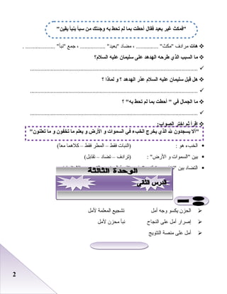 22
‫هات‬‫مرادف‬، ............... ‫مكث‬‫مضاد‬، ................. ‫بعيد‬‫جمع‬. .................... ‫نبأ‬
‫ما‬‫السب ب‬‫الذي‬‫طرحه‬‫الهدهد‬‫على‬‫سليمان‬‫عليه‬‫السلم؟‬
.................................................................................................................
‫هل‬‫قبل‬‫سليمان‬‫عليه‬‫السلم‬‫عذر‬‫الهدهد‬‫؟‬‫و‬‫لماذا‬‫؟‬
.................................................................................................................
‫ما‬‫الجمال‬‫في‬‫أحطت‬ ‫بما‬‫لم‬‫تحط‬‫؟‬ ‫به‬
.................................................................................................................
‫اقرأ‬‫ثم‬‫اختر‬:‫الصواب‬
‫الخبء‬‫هو‬:‫)النبات‬‫فقط‬–‫المطر‬‫فقط‬–‫كلهما‬(‫ا‬ً ‫مع‬
‫بين‬‫السموات‬‫و‬: ‫الرض‬‫)ترادف‬–‫تضاد‬–(‫تقابل‬
‫التضاد‬‫بين‬‫تخفون‬‫و‬‫يفيد‬ ‫تعلنون‬‫)تقوية‬‫المعنى‬–‫التعجب‬–(‫الستفهام‬
‫الحزن‬‫يكسو‬‫وجه‬‫أمل‬‫تشجيع‬‫المعلمة‬‫لمل‬
‫إصرار‬‫أمل‬‫بعلى‬‫النجاح‬‫نبأ‬‫محزن‬‫لمل‬
‫أمل‬‫بعلى‬‫منصة‬‫التتويج‬
‫يقين‬ ‫بنبأ‬ ‫سبأ‬ ‫من‬ ‫وجئتك‬ ‫به‬ ‫تحط‬ ‫لم‬ ‫بما‬ ‫أحطت‬ ‫فقال‬ ‫بعيد‬ ‫غير‬ ‫فمكث‬
‫تعلنون‬ ‫ما‬ ‫و‬ ‫تخفون‬ ‫ما‬ ‫يعلم‬ ‫و‬ ‫الرض‬ ‫و‬ ‫السموات‬ ‫في‬ ‫الخ بء‬ ‫يخرج‬ ‫الذي‬ ‫ل‬ ‫يسجدون‬ ‫أل‬
 