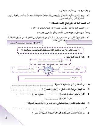 22
‫كيف‬‫يتبع‬‫النسان‬‫خطوات‬‫الشيطان‬‫؟‬
‫يتبع‬‫النسان‬‫خطوات‬‫الشيطان‬‫بأن‬‫يعصى‬‫ال‬،‫وفعل‬‫ما‬‫نهانا‬‫ال‬‫عنه‬‫مثل‬‫الكذب‬ :‫والغيبة‬‫وشرب‬
‫الخمر‬‫والقتل‬‫وسائر‬‫المعاصى‬.
‫ما‬‫النتيجة‬‫المترتبة‬‫على‬‫اتباع‬‫النسان‬‫للشيطان‬‫؟‬
‫النتيجة‬‫المترتبة‬‫على‬‫ذلك‬‫هى‬‫الخسران‬‫فى‬‫الدنيا‬‫والعقاب‬‫فى‬‫الخرة‬.
‫لماذا‬‫انتهت‬‫اليات‬‫بقوله‬‫تعالى‬‫فاعلموا‬ ‫أن‬‫ال‬‫عزيز‬‫حكيم‬‫؟‬ 
‫انتهت‬‫بهذا‬‫القول‬‫من‬‫ال‬–‫عز‬‫وجل‬–‫للتحذير‬‫من‬‫الستمرار‬‫فى‬‫النحراف‬‫عن‬‫طريق‬‫الستقامة‬
‫وبيان‬‫قدرة‬‫ال‬‫فى‬‫تصريف‬‫شئون‬‫خلقه‬.
‫أكمل‬‫خريطة‬‫المفردات‬:-
‫من‬‫الصحابى‬‫الذى‬‫نزلت‬‫فيه‬‫هذه‬‫الية‬‫؟‬.................................................................
‫ما‬‫الجمال‬‫فى‬‫قول‬‫ال‬–‫تعالى‬–‫يشرى‬ ))‫نفسه‬‫؟‬ ((................................................
‫أكمل‬‫ما‬‫يأتى‬‫معنى‬ :‫يشرى‬ )، .................... : (‫جمع‬‫نفس‬ )....................... : (
‫مفرد‬‫العباد‬ ).................... : (
‫كيف‬‫يطلب‬‫النسان‬‫رضا‬‫ال‬‫تعالى‬،‫كما‬‫تفهم‬‫من‬‫الية‬‫الكريمة‬‫السابقة‬‫؟‬
..................................................................................................................
‫ما‬‫الصفة‬‫الفاضلة‬‫التى‬‫ذكرت‬‫فى‬‫الية‬‫الكريمة‬‫السابقة‬‫ل‬‫تعالى‬‫؟‬
‫د‬ِ‫با‬َ‫ع‬ِ ‫ل‬ْ‫با‬ِ ‫ف‬ٌ ‫ؤلو‬ُ ‫ر‬َ ‫ل‬ُّ ‫لوا‬َ ‫ل‬ِّ ‫ا‬ ‫ت‬ِ ‫ضا‬َ ‫ر‬ْ ‫م‬َ ‫ء‬َ ‫غا‬َ ‫ت‬ِ‫ب‬ْ‫ا‬ ‫ه‬ُ ‫س‬َ ‫ف‬ْ ‫ن‬َ ‫ري‬ِ ‫ش‬ْ ‫ي‬َ ‫ن‬ْ ‫م‬َ ‫س‬ِ ‫نا‬ّ‫ال‬ ‫ن‬َ ‫م‬ِ ‫لو‬َ۞ ۞
‫النوع‬......................................... :
‫الجملة‬................................................................................................ :
‫المضاد‬..................... : ‫المرادف‬.................... :
‫يشر‬
‫ى‬
‫يشر‬
‫ى‬
......... / .......... / .......... : ‫التاريخ‬......... / .......... / .......... : ‫التاريخ‬
 