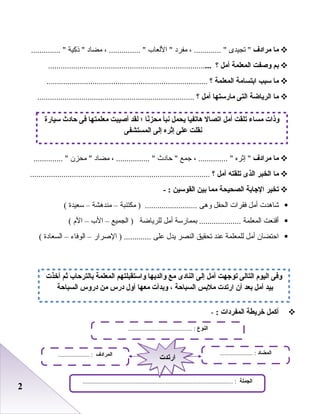 22
‫ما‬‫مرادف‬‫تجيدى‬ ، ............. ‫مفرد‬‫العلعاب‬ ، ............... ‫مضاد‬‫ذكية‬ .............. 
‫بم‬‫وصفت‬‫المعلمة‬‫أمل‬‫؟‬..............................................................................
‫ما‬‫سبب‬‫ابتسامة‬‫المعلمة‬‫؟‬.............................................................................
‫ما‬‫الرياضة‬‫التى‬‫مارستها‬‫أمل‬‫؟‬...........................................................................
‫ما‬‫مرادف‬‫إثره‬ ، .............. ‫جمع‬‫حادث‬ ، ................ ‫مضاد‬‫محزن‬ .............. 
‫ما‬‫الخبر‬‫الذى‬‫تلقته‬‫أمل‬‫؟‬......................................................................................
‫تخير‬‫الاجابة‬‫الصحيحة‬‫مما‬‫بين‬‫القوسين‬- :
‫شاهدت‬‫أمل‬‫فقرات‬‫اعلحفل‬‫وهى‬‫مكتئبة‬ ) .........................–‫مندهشة‬–‫سعيدة‬(
‫أقنعت‬‫اعلمعلمة‬‫بممارسة‬ ....................‫أمل‬‫عللرياضة‬‫اعلجميع‬ )–‫الب‬–‫ال م‬(
‫احتضان‬‫أمل‬‫عللمعلمة‬‫عند‬‫تحقيق‬‫اعلنصر‬‫يدل‬‫على‬‫الرصرار‬ ) .............–‫اعلوفاء‬–‫اعلسعادة‬(
‫أكمل‬‫خريطة‬‫المفردات‬:-
‫سيارة‬ ‫حادث‬ ‫فى‬ ‫معلمتها‬ ‫أصيبت‬ ‫لقد‬ ‫؛‬ ‫نا‬ً‫ا‬‫محز‬ ‫نبأ‬ ‫يحمل‬ ‫هاتفيا‬ ‫اتصال‬ ‫أمل‬ ‫تلقت‬ ‫مساء‬ ‫وذات‬
‫المستشفى‬ ‫إلى‬ ‫إثره‬ ‫على‬ ‫نقلت‬
‫النوع‬......................................... :
‫الجملة‬................................................................................................ :
‫المضاد‬..................... :‫المرادف‬.................... :
‫ارتدت‬‫ارتدت‬
‫أخذت‬ ‫ثم‬ ‫بالترحاب‬ ‫المعلمة‬ ‫واستقبلتهم‬ ‫والديها‬ ‫مع‬ ‫النادى‬ ‫إلى‬ ‫أمل‬ ‫تواجهت‬ ‫التالى‬ ‫اليوم‬ ‫وفى‬
‫السباحة‬ ‫دروس‬ ‫من‬ ‫درس‬ ‫أول‬ ‫معها‬ ‫وبدأت‬ ، ‫السباحة‬ ‫ملبس‬ ‫ارتدت‬ ‫أن‬ ‫بعد‬ ‫أمل‬ ‫بيد‬
 