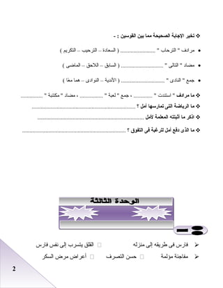 22
‫تخير‬‫الاجابة‬‫الصحيحة‬‫مما‬‫بين‬‫القوسين‬- :
•‫مرادف‬‫اعلترحاب‬ ‫اعلسعادة‬ ) ........................ –‫اعلترحيب‬–‫اعلتكريم‬(
•‫مضاد‬‫اعلتاعلى‬ ‫اعلسابق‬ ) ............................. –‫اعللحق‬–‫اعلماضى‬(
•‫جمع‬‫اعلنادى‬ ‫الدندية‬ ) .............................. –‫اعلنوادى‬–‫هما‬‫عا‬ً‫ا‬ ‫م‬(
‫ما‬‫مرادف‬‫استندت‬ ، ............. ‫جمع‬‫علعبة‬ ، ................ ‫مضاد‬‫مكتئبة‬ ............... 
‫ما‬‫الرياضة‬‫التى‬‫تمارسها‬‫أمل‬‫؟‬.......................................................................
‫اذكر‬‫ما‬‫أثبتته‬‫المعلمة‬‫لمل‬.........................................................................
‫ما‬‫الذى‬‫دفع‬‫أمل‬‫للرغبة‬‫فى‬‫التفوق‬‫؟‬.......................................................................
‫فارس‬‫فى‬‫طريقه‬‫إعلى‬‫منزعله‬‫اعلقلق‬‫يتسرب‬‫إعلى‬‫دنفس‬‫فارس‬
‫مفاجئة‬‫مؤعلمة‬‫حسن‬‫اعلتصرف‬‫أعراض‬‫مرض‬‫اعلسكر‬
 