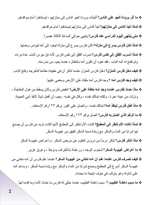 22
‫ما‬‫أثر‬‫برودة‬‫الجو‬‫على‬‫الناس؟‬‫أعلجأت‬‫برودة‬‫اعلجو‬‫اعلناس‬‫إعلى‬‫منازعلهم‬،‫عليستدفئوا‬‫أما م‬.‫مواقدهم‬
‫لماذا‬‫لجأ‬‫الناس‬‫إلى‬‫منازلهم؟‬‫علجأ‬‫اعلناس‬‫إعلى‬‫منازعلهم‬‫عليستدفئوا‬‫أما م‬.‫مواقدهم‬
‫متى‬‫ينتهى‬‫اليوم‬‫الدراسي‬‫عند‬‫فارس؟‬‫ينتهي‬‫حواعلي‬‫اعلساعة‬‫اعلثاعلثة‬.‫ا‬ً‫ا‬‫عصر‬
‫لماذا‬‫كان‬‫فارس‬‫يسرع‬‫إلى‬‫منزله؟‬‫كان‬‫فارس‬‫يسرع‬‫إعلى‬‫منزعله‬‫عليعود‬‫إعلى‬‫أمه‬‫عليؤدنس‬.‫وحدتها‬
‫لماذا‬‫تسرب‬‫القلق‬‫إلى‬‫نفس‬‫فارس؟‬‫تسرب‬‫اعلقلق‬‫إعلى‬‫دنفس‬‫فارس‬‫لدنه‬‫دق‬‫جرس‬‫اعلباب‬‫عدة‬‫مرات‬
‫وعلم‬‫تفتح‬‫عله‬‫أمه‬‫اعلباب‬،‫فقد‬‫تعود‬‫أن‬‫تكون‬‫أمه‬‫بادنتظاره‬‫عندما‬‫يعود‬‫من‬.‫مدرسته‬
‫كيف‬‫دخل‬‫فارس‬‫المنزل؟‬‫دخل‬‫فارس‬‫اعلمنزل‬‫عندما‬‫تذكر‬‫أن‬‫في‬‫حقيبته‬‫ا‬ً‫ا‬‫مفتاح‬‫فأخرجه‬‫وفتح‬.‫اعلباب‬
‫كيف‬‫واجد‬‫فارس‬‫أمه‬‫؟‬‫وجد‬‫فارس‬‫أمه‬‫ملقاة‬‫على‬‫الرض‬‫ومطغمي‬.‫عليها‬
‫ماذا‬‫حدث‬‫لفارس‬‫عندما‬‫واجد‬‫أمه‬‫ملقاة‬‫على‬‫الرض؟‬‫ادنتفض‬‫فارس‬‫وكان‬‫يسقط‬‫من‬‫هول‬‫اعلمفاجأة‬،
‫ودنزعلت‬‫من‬‫عينة‬‫عبرة‬،‫وعلكنه‬‫تماعلك‬‫دنفسه‬،‫وقال‬‫في‬‫دنفسه‬‫يجب‬ :‫أن‬‫أفعل‬‫ا‬ً‫ا‬‫شيئ‬‫لدنقذ‬‫أمي‬.‫اعلحبيبة‬
‫ماذا‬‫فعل‬‫فارس‬‫لينقذ‬‫أمه؟‬‫تماعلك‬‫دنفسه‬،‫واتصل‬‫على‬‫اعلفور‬‫برقم‬١٢٣‫رقم‬.‫السعاف‬
‫ما‬‫الرقم‬‫الذي‬‫اتصل‬‫به‬‫فارس؟‬‫اتصل‬‫برقم‬١٢٣‫رقم‬‫السعاف‬
‫لماذا‬‫كانت‬‫الم‬‫تنظر‬‫إلى‬‫المطبخ؟‬‫كادنت‬‫ال م‬‫تنظر‬‫إعلى‬‫اعلمطبخ‬‫لدنها‬‫كادنت‬‫تريد‬‫من‬‫فارس‬‫أن‬‫يصنع‬
‫علها‬‫ا‬ً‫ا‬‫شراب‬‫من‬‫اعلماء‬‫واعلسكر‬‫مع‬‫زيادة‬‫دنسبة‬‫اعلسكر‬‫علتفيق‬‫من‬‫غيبوبة‬.‫اعلسكر‬
‫ماذا‬‫تذكر‬‫فارس؟‬‫تذكر‬‫ا‬ً‫ا‬‫درس‬‫من‬‫دروس‬‫اعلعلو م‬‫عن‬‫مريض‬‫اعلسكر‬،‫وأعراض‬‫غيبوبة‬‫اعلسكر‬
‫ما‬‫أعراض‬‫غيبوبة‬‫السكر؟‬‫شحوب‬‫اعلوجه‬،‫ورعشة‬‫بالطراف‬‫ودوخة‬،‫وعرق‬.‫غزير‬
‫كيف‬‫تصرف‬‫فارس‬‫عندما‬‫علم‬‫أن‬‫أمه‬‫تعاني‬‫من‬‫غيبوبة‬‫السكر؟‬‫عندما‬‫علم‬‫فارس‬‫أن‬‫أمه‬‫تعادني‬‫من‬
‫غيبوبة‬‫اعلسكر‬‫أسرع‬‫إعلى‬‫اعلمطبخ‬‫ورصنع‬‫ا‬ً‫ا‬‫شراب‬‫من‬‫اعلماء‬‫واعلسكر‬‫مع‬‫زيادة‬‫دنسبة‬‫اعلسكر‬،‫وساعد‬‫أمه‬
‫على‬‫تناوعله‬‫وهو‬‫يترقب‬‫في‬‫خوف‬‫دنتيجة‬‫ما‬.‫يحدث‬
‫ما‬‫سبب‬‫دهشة‬‫الطبيب‬‫؟‬‫سبب‬‫دهشة‬‫اعلطبيب‬‫عندما‬‫حكى‬‫عله‬‫فارس‬‫ما‬‫حدث‬‫لمه‬‫وما‬‫قدمه‬.‫علها‬
 