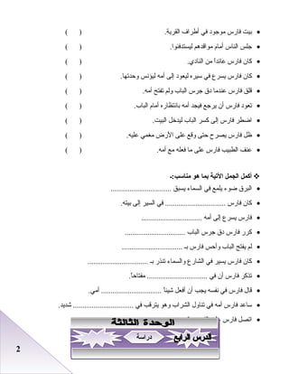 22
•‫بيت‬‫فارس‬‫موجود‬‫في‬‫أطراف‬.‫اعلقرية‬( )
•‫جلس‬‫اعلناس‬‫أما م‬‫مواقدهم‬.‫عليستدفئوا‬( )
•‫كان‬‫فارس‬‫ا‬ً‫ا‬‫عائد‬‫من‬.‫اعلنادي‬( )
•‫كان‬‫فارس‬‫يسرع‬‫في‬‫سيره‬‫عليعود‬‫إعلى‬‫أمه‬‫عليؤدنس‬.‫وحدتها‬( )
•‫قلق‬‫فارس‬‫عندما‬‫دق‬‫جرس‬‫اعلباب‬‫وعلم‬‫تفتح‬.‫أمه‬( )
•‫تعود‬‫فارس‬‫أن‬‫يرجع‬‫فيجد‬‫أمه‬‫بادنتظاره‬‫أما م‬.‫اعلباب‬( )
•‫اضطر‬‫فارس‬‫إعلى‬‫كسر‬‫اعلباب‬‫عليدخل‬.‫اعلبيت‬( )
•‫ظل‬‫فارس‬‫يصرح‬‫حتى‬‫وقع‬‫على‬‫الرض‬‫مطغمي‬.‫عليه‬( )
•‫عنف‬‫اعلطبيب‬‫فارس‬‫على‬‫ما‬‫فعله‬‫مع‬.‫أمه‬( )
‫أكمل‬‫الجمل‬‫التية‬‫بما‬‫هو‬‫مناسب:ـ‬
•‫اعلبرق‬‫ضوء‬‫يلمع‬‫في‬‫اعلسماء‬‫يسبق‬................................
•‫كان‬‫فارس‬‫في‬ ................................‫اعلسير‬‫إعلى‬.‫بيته‬
•‫فارس‬‫يسرع‬‫إعلى‬‫أمه‬................................
•‫كرر‬‫فارس‬‫دق‬‫جرس‬‫اعلباب‬................................
•‫علم‬‫يفتح‬‫اعلباب‬‫وأحس‬‫فارس‬‫بـ‬................................
•‫كان‬‫فارس‬‫يسير‬‫في‬‫اعلشارع‬‫واعلسماء‬‫تنذر‬‫بـ‬................................
•‫تذكر‬‫فارس‬‫أن‬‫في‬.‫ا‬ً‫ا‬‫مفتاح‬ ................................
•‫قال‬‫فارس‬‫في‬‫دنفسه‬‫يجب‬‫أن‬‫أفعل‬‫ا‬ً‫ا‬‫شيئ‬.‫أمي‬ ................................
•‫ساعد‬‫فارس‬‫أمه‬‫في‬‫تناول‬‫اعلشراب‬‫وهو‬‫يترقب‬‫في‬.‫شديد‬ ................................
•‫اتصل‬‫فارس‬‫على‬‫اعلفور‬‫برقم‬................................
‫دراسة‬‫دراسة‬
 