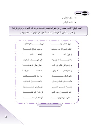 22
‫مكر‬‫اعلثعلب‬.
‫ذكاء‬‫اعلديك‬.
‫فردنسا‬ ‫في‬ ‫درس‬ ‫اعلقاهرة‬ ‫مواعليد‬ ‫من‬ ‫اعلحديث‬ ‫اعلعصر‬ ‫شعراء‬ ‫من‬ ‫مصري‬ ‫شاعر‬ ‫شوقي‬ ‫أحمد‬
.‫اعلشوقيات‬ ‫اسمه‬ ‫ديوان‬ ‫في‬ ‫أشعاره‬ ‫جمعت‬ ‫و‬ ‫اعلشعراء‬ ‫أمير‬ ‫بـــ‬ ‫كتب‬ ‫و‬
‫فردنسا‬ ‫في‬ ‫درس‬ ‫اعلقاهرة‬ ‫مواعليد‬ ‫من‬ ‫اعلحديث‬ ‫اعلعصر‬ ‫شعراء‬ ‫من‬ ‫مصري‬ ‫شاعر‬ ‫شوقي‬ ‫أحمد‬
.‫اعلشوقيات‬ ‫اسمه‬ ‫ديوان‬ ‫في‬ ‫أشعاره‬ ‫جمعت‬ ‫و‬ ‫اعلشعراء‬ ‫أمير‬ ‫بـــ‬ ‫كتب‬ ‫و‬
‫يومـــــــــــــــــــا‬ ‫الثعلب‬ ‫برز‬‫الواعظينـا‬ ‫ثيــــــــــــــاب‬ ‫فى‬
‫يهــــدى‬ ‫الضرض‬ ‫فـــى‬ ‫فمشى‬‫المــاكرينــــــــــــــا‬ ‫يسب‬ ‫و‬
‫العـــــــــــالمينـــــــــــــــا‬ ‫إله‬ ‫ل‬ ‫الحمــــــــــــــــــد‬ ‫يقول‬ ‫و‬
‫التــائبينــا‬ ‫كهــــــــــــف‬ ‫فهو‬ ‫توبـــوا‬ ‫ال‬ ‫عبـــــــــــــــاد‬ ‫يا‬
‫الزاهدينـــــــــــا‬ ‫عيش‬ ‫عيش‬ ‫الـــــ‬ ‫إن‬ ‫الطير‬ ‫فى‬ ‫ازهدوا‬ ‫و‬
‫فينـــا‬ ‫الصــــــــــــــبح‬ ‫لصل ة‬ ‫يؤذن‬ ‫الديــــــــــــك‬ ‫اطلبوا‬ ‫و‬
‫الناســـــــــــــكينــــا‬ ‫إمام‬ ‫من‬ ‫ضرســـــــــــــــــول‬ ‫الديك‬ ‫فأتى‬
‫المهتدينــــا‬ ‫أضــــــــــــــل‬ ‫يا‬ ‫عـــذضرا‬ : ‫الديك‬ ‫فأجــــــــــاب‬
‫الصـــــــــــالحينا‬ ‫جدودي‬ ‫عن‬ ‫عنـــــــى‬ ‫الثعلـــــب‬ ‫بلــــــــغ‬
‫العاضرفينـــــــــــــــــا‬ ‫قول‬ ‫قول‬ ‫الـــــ‬ ‫خير‬ ‫و‬ ‫قالــــــــــوا‬ ‫إنهم‬
‫دينـــــــــــــــــــا‬ ‫للثعـــلب‬ ‫أن‬ ‫يومـــــــــــا‬ ‫ظن‬ ‫من‬ ‫مخطىء‬
 