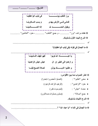 22
‫هات‬‫مرادف‬، .............. ‫برز‬‫و‬‫جمع‬، .............. ‫اعلثعلب‬‫مفرد‬............... ‫اعلعاعلمين‬
‫اشرح‬‫البيت‬‫الول‬.‫بأسلوبك‬
................................................................................................................
‫ما‬‫الجمال‬‫في‬‫قوله‬‫)فى‬‫ثياب‬‫الواعظينا(؟‬
...................................................................................................................
‫اختر‬‫الصواب‬‫مما‬‫بين‬:‫القواس‬
•‫معنى‬(‫)اتصلوا-أحضروا-ابعدوا‬ : ‫اطلبوا‬
•‫مفرد‬(‫)اعلزهيد-اعلزاهد-اعلزهود‬ : ‫اعلزاهدين‬
•‫مضاد‬(‫)علحم-موت-قبر‬ : ‫عيش‬
•‫جمع‬(‫)رصلون-رصلوات-رصلتون‬ : ‫رصلة‬
‫اشرح‬‫البيات‬.‫بأسلوبك‬
...................................................................................................................
‫ما‬‫الجمال‬‫فى‬‫النداء‬‫يا‬‫عباد‬‫ال‬........................................................................‫؟‬
‫الواعظينـا‬ ‫ثياب‬ ‫فى‬ ‫يومــــــــــــــا‬ ‫الثعلب‬ ‫برز‬
‫المــاكرينــا‬ ‫يسب‬ ‫و‬ ‫يهدى‬ ‫الرض‬ ‫فـــى‬ ‫فمشى‬
‫العـــــــــــالمينــا‬ ‫إله‬ ‫ل‬ ‫الحمـــــــــــــــد‬ ‫ويقول‬
‫التــائبينــا‬ ‫كهف‬ ‫فهو‬ ‫توبوا‬ ‫ال‬ ‫عبـــــــــــــــاد‬ ‫يا‬
‫الزاهدينا‬ ‫عيش‬ ‫عيش‬ ‫ال‬ ‫إن‬ ‫الطير‬ ‫فى‬ ‫ازهدوا‬ ‫و‬
‫فينـــا‬ ‫الصبح‬ ‫لصلة‬ ‫يؤذن‬ ‫الديـــــــــك‬ ‫اطلبوا‬ ‫و‬
......... / .......... / .......... : ‫التاريخ‬......... / .......... / .......... : ‫التاريخ‬
 