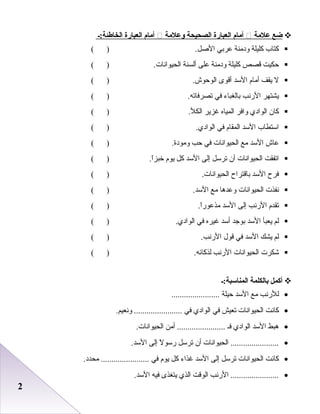 22
‫ضع‬‫علمة‬‫أمام‬‫العبارة‬‫الصحيحة‬‫وعلمة‬‫أمام‬‫العبارة‬‫الخاطئة:ـ‬
‫كتاب‬‫كليلة‬‫ودمنة‬‫عربي‬.‫الرصل‬( )
‫حكيت‬‫قصص‬‫كليلة‬‫ودمنة‬‫على‬‫أعلسنة‬.‫اعلحيوادنات‬( )
‫ل‬‫يقف‬‫أما م‬‫السد‬‫أقوى‬.‫اعلوحوش‬( )
‫يشتهر‬‫الردنب‬‫باعلطغباء‬‫في‬.‫تصرفاته‬( )
‫كان‬‫اعلوادي‬‫وافر‬‫اعلمياه‬‫غزير‬.‫اعلكل‬( )
‫استطاب‬‫السد‬‫اعلمقا م‬‫في‬.‫اعلوادي‬( )
‫عاش‬‫السد‬‫مع‬‫اعلحيوادنات‬‫في‬‫حب‬.‫ومودة‬( )
‫اتفقت‬‫اعلحيوادنات‬‫أن‬‫ترسل‬‫إعلى‬‫السد‬‫كل‬‫يو م‬.‫ا‬ً‫ا‬‫خبز‬( )
‫فرح‬‫السد‬‫باقتراح‬.‫اعلحيوادنات‬( )
‫دنفذت‬‫اعلحيوادنات‬‫وعدها‬‫مع‬.‫السد‬( )
‫تقد م‬‫الردنب‬‫إعلى‬‫السد‬.‫ا‬ً‫ا‬‫مذعور‬( )
‫علم‬‫يعبأ‬‫السد‬‫بوجد‬‫أسد‬‫غيره‬‫في‬.‫اعلوادي‬( )
‫علم‬‫يشك‬‫السد‬‫في‬‫قول‬.‫الردنب‬( )
‫شكرت‬‫اعلحيوادنات‬‫الردنب‬.‫علذكائه‬( )
‫أكمل‬‫بالكلمة‬‫المناسبة:ـ‬
•‫عللردنب‬‫مع‬‫السد‬‫حيلة‬.......................
•‫كادنت‬‫اعلحيوادنات‬‫تعيش‬‫في‬‫اعلوادي‬‫في‬.‫ودنعيم‬ .......................
•‫هبط‬‫السد‬‫اعلوادي‬‫فـ‬‫أمن‬ ........................‫اعلحيوادنات‬
•‫اعلحيوادنات‬ .......................‫أن‬‫ترسل‬‫ل‬ً‫ا‬ ‫رسو‬‫إعلى‬.‫السد‬
•‫كادنت‬‫اعلحيوادنات‬‫ترسل‬‫إعلى‬‫السد‬‫غذاء‬‫كل‬‫يو م‬‫في‬.‫محدد‬ .......................
•‫الردنب‬ .......................‫اعلوقت‬‫اعلذي‬‫يتطغذى‬‫فيه‬.‫السد‬
 