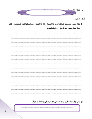 22
•‫أدنطلق‬‫الردنب‬‫إعلى‬‫فيه‬ .......................‫ماء‬‫غامر‬
‫أول‬‫التعبير‬ :
‫تمتاز‬‫مصر‬‫بشمسها‬‫الساطعة‬‫واجوها‬‫الجميل‬‫وآثارها‬‫الخالدة‬،‫مما‬‫اجعلها‬‫قبلة‬‫للسائحين‬‫اكتب‬ .
‫نا‬ً‫ا‬‫مبي‬‫اجمال‬‫مصر‬،‫وآثارها‬،‫ووااجبك‬‫نحوها‬.
.....................................................................................................................
.....................................................................................................................
.....................................................................................................................
.....................................................................................................................
.....................................................................................................................
.....................................................................................................................
.....................................................................................................................
.....................................................................................................................
.....................................................................................................................
.....................................................................................................................
.....................................................................................................................
.....................................................................................................................
.....................................................................................................................
.....................................................................................................................
.....................................................................................................................
.....................................................................................................................
‫اكتب‬‫لفتة‬‫تحث‬‫فيها‬‫زملءك‬‫على‬‫الشتراك‬‫فى‬‫اجماعة‬‫المكتبة‬.
.......................................................................................
 