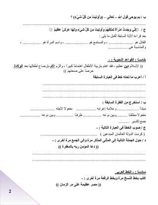 22
‫ب‬‫بم‬ /‫يوحى‬‫قول‬‫ال‬–‫تعالى‬–)‫ت‬ْ‫َر‬ ‫ي‬َ ‫غ‬‫ت‬ِ‫دي‬‫أو‬ُ‫و‬َ ‫غ‬‫من‬ِ‫دي‬‫ل‬ِّ  ‫ك‬ُ‫ء‬ٍ  ‫ي‬ْ‫َر‬ ‫ش‬َ ‫غ‬‫؟‬ (
.......................................................................................................................
‫ج‬/‫ني‬ِّ ‫إ‬ِ‫دي‬۞‫ت‬ُّ ‫اجد‬َ ‫غ‬ ‫و‬َ ‫غ‬‫ة‬ً‫ا‬‫أ‬َ ‫غ‬‫ر‬َ ‫غ‬ ‫م‬ْ‫َر‬ ‫ا‬‫م‬ْ‫َر‬ ‫ه‬ُ ‫ك‬ُ ‫ل‬ِ‫دي‬‫م‬ْ‫َر‬ ‫ت‬َ ‫غ‬‫ت‬ْ‫َر‬ ‫ي‬َ ‫غ‬‫ت‬ِ‫دي‬‫أو‬ُ‫و‬َ ‫غ‬‫من‬ِ‫دي‬‫ل‬ِّ  ‫ك‬ُ‫ء‬ٍ  ‫ي‬ْ‫َر‬ ‫ش‬َ ‫غ‬‫ها‬َ ‫غ‬ ‫ل‬َ ‫غ‬‫و‬َ ‫غ‬‫ش‬ٌ ‫ع‬ ‫ر‬ْ‫َر‬ ‫ع‬َ ‫غ‬‫م‬ٌ ‫ع‬‫ظي‬ِ‫دي‬ ‫ع‬َ ‫غ‬۞
‫بعد‬‫قراءة‬‫الية‬‫اعلسابقة‬‫أكمل‬‫ما‬‫يلى‬:
‫اعلقائل‬‫هو‬، ........................‫واعلمستمع‬‫هو‬، ......................‫واسم‬‫اعلمرأة‬‫هو‬، ..................
‫واعلمناسبة‬‫هى‬...................
‫سا‬ً‫ا‬ ‫خام‬‫القواعد‬ :‫النحوية‬- :
‫السل م‬ ))‫دين‬‫عظيم‬،‫فقد‬‫اهتم‬‫بتربية‬‫الطفال‬‫ما‬ً‫ا‬ ‫اهتما‬‫را‬ً‫ا‬ ‫كبي‬،‫وأعلز م‬‫الم‬‫بإرضاع‬‫أطفاعلها‬‫بعد‬‫الولدة‬
‫رصا‬ً‫ا‬ ‫حر‬‫على‬‫رصحتهم‬((
‫أ‬‫أعرب‬ /‫ما‬‫تحته‬‫خط‬‫فى‬‫العبارة‬‫السابقة‬
....................................................................................................
....................................................................................................
....................................................................................................
‫ب‬‫استخرج‬ /‫من‬‫الفقرة‬‫السابقة‬:
‫مبتدأ‬‫وعلمة‬ .....................‫إعرابه‬‫مفعول‬ ...................‫لجله‬........................
‫مفعول‬‫ـا‬ً‫ا‬‫مطلق‬‫...........وبين‬‫دنوعه‬‫ـا‬ً‫ا‬‫ظرف‬ ..................‫وبين‬ .................‫دنوعه‬....................
‫جمع‬‫تكسير‬..........
‫ج‬‫صوب‬ /‫الخطأ‬‫فى‬‫العبارة‬‫التالية‬- :
‫كرمت‬ )‫اعلدوعلة‬‫اعلعاعلمان‬‫اعلمبدعين‬....................................................... (
‫د‬‫حول‬ /‫الجملة‬‫التالية‬‫إلى‬‫المثنى‬‫المذكر‬‫مرة‬‫وإلى‬‫الجمع‬‫مرة‬‫أخرى‬- :
‫دعا‬ ))‫المؤمن‬‫ربه‬‫بالمغفرة‬((
..............................................................................................................
..............................................................................................................
‫سا‬ً‫ا‬ ‫ساد‬‫الخط‬ - :‫العربى‬
‫اكتب‬‫بخط‬‫النسخ‬‫مرة‬‫وبخط‬‫الرقعة‬‫مرة‬‫أخرى‬- :
‫مصر‬ ))‫عظيمة‬‫على‬‫مر‬‫الزمان‬((
 
