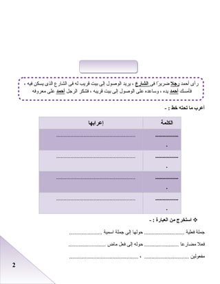 22
‫أعرب‬‫ما‬‫تحته‬‫خط‬- :
‫الكلمة‬‫إعرابها‬
................
.
.......................................................
................
.
.......................................................
................
.
.......................................................
................
.
.......................................................
‫استخرج‬‫من‬‫العبارة‬- :
‫جملة‬‫فعلية‬‫حوعلها‬ ............................‫إعلى‬‫جملة‬‫اسمية‬.......................
‫فعل‬‫مضارعا‬‫حوعله‬ ........................‫إعلى‬‫فعل‬‫ماض‬..........................
‫مفعوعلين‬، ...............................................................................
‫أحمد‬ ‫رأى‬‫راجل‬‫فى‬ ‫را‬ً‫ا‬ ‫ضري‬‫الشارع‬، ‫فيه‬ ‫يسكن‬ ‫اعلذى‬ ‫اعلشارع‬ ‫فى‬ ‫عله‬ ‫قريب‬ ‫بيت‬ ‫إعلى‬ ‫اعلورصول‬ ‫يريد‬ ،
‫فأمسك‬‫أحمد‬‫اعلرجل‬ ‫فشكر‬ ، ‫قريبه‬ ‫بيت‬ ‫إعلى‬ ‫اعلورصول‬ ‫على‬ ‫وساعده‬ ، ‫يده‬‫أحمد‬‫معروفه‬ ‫على‬
 