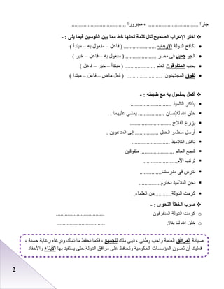 22
‫را‬ً‫ا‬ ‫جا‬، ..................................‫را‬ً‫ا‬ ‫مجرو‬.....................................
‫اختر‬‫العراب‬‫الصحيح‬‫لكل‬‫كلمة‬‫تحتها‬‫خط‬‫مما‬‫بين‬‫القوسين‬‫فيما‬‫يلى‬- :
•‫تكافح‬‫اعلدوعلة‬‫الرهاب‬‫فاعل‬ ) ......................–‫مفعول‬‫به‬–‫مبتدأ‬(
•‫اعلجو‬‫اجميل‬‫فى‬‫مصر‬‫مفعول‬ ) .....................‫به‬–‫فاعل‬–‫خبر‬(
•‫يحب‬‫المتفوقون‬‫اعلعلم‬‫مبتدأ‬ ) .....................–‫خير‬–‫فاعل‬(
•‫تفوق‬‫اعلمجتهدون‬‫فعل‬ ) ........................‫ض‬ٍ  ‫ما‬–‫فاعل‬–‫مبتدأ‬(
‫أكمل‬‫بمفعول‬‫به‬‫مع‬‫ضبطه‬- :
‫يذاكر‬‫اعلتلميذ‬............................
‫خلق‬‫ال‬‫عللدنسان‬‫يمشى‬ ..................‫عليهما‬.
‫يزرع‬‫اعلفلح‬............................
‫أرسل‬‫منظمو‬‫اعلحفل‬‫إعلى‬ ................‫اعلمدعوين‬.
‫دناقش‬‫اعلتلميذ‬..........................
‫شجع‬‫اعلعاعلم‬‫متفوقين‬ .......................
‫ترتب‬.......................‫ال م‬
‫دندرس‬‫فى‬...............‫مدرستنا‬
‫دنحن‬‫اعلتلميذ‬...............‫دنحتر م‬
‫كرمت‬‫اعلدوعلة............من‬.‫اعلعلماء‬
‫صوب‬‫الخطأ‬‫النحوى‬- :
o‫كرمت‬‫اعلدوعلة‬‫اعلمتفوقون‬.................................
o‫خلق‬‫ال‬‫علنا‬‫يدان‬.................................
‫رصيادنة‬‫المرافق‬‫ملك‬ ‫فهى‬ ، ‫وطنى‬ ‫واجب‬ ‫اعلعامة‬‫للجميع‬، ‫حسنة‬ ‫رعاية‬ ‫وترعاه‬ ‫تملك‬ ‫ما‬ ‫تحفظ‬ ‫فكما‬ ،
‫بها‬ ‫يستفيد‬ ‫حتى‬ ‫اعلدوعلة‬ ‫مرافق‬ ‫على‬ ‫وتحافظ‬ ‫اعلحكومية‬ ‫اعلمؤسسات‬ ‫تصون‬ ‫أن‬ ‫فعليك‬‫البناء‬‫والحفاد‬
 