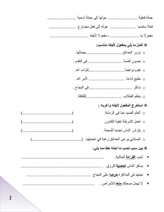22
‫جملة‬‫فعلية‬‫حوعلها‬ ............................‫إعلى‬‫جملة‬‫اسمية‬...........................
‫فعل‬‫ماضيا‬‫حوعله‬ ........................‫إعلى‬‫فعل‬‫مضارع‬..........................
‫مفعول‬‫به‬، ...........................‫مفعول‬‫لجله‬....................................
‫أكمل‬‫ما‬‫يلي‬‫بمفعول‬‫لاجله‬:‫مناسب‬
o‫دنزور‬.‫اعلحدائق..................................بجماعلها‬
o‫دنصون‬‫أدنفسنا‬‫فى‬ ................................‫اعلتقد م‬.
o‫دنقو م‬‫بواجبنا..................................علثواب‬.‫ال‬
o‫دنطيع‬‫آباءدنا‬‫لمر‬ ..................................‫ال‬.
o‫دنذاكر‬‫فى‬ ........................................‫اعلنجاح‬.
o‫يتعلم‬‫اعلطلب‬.‫..................................عللثقافة‬
‫استخرج‬‫المفعول‬‫لاجله‬‫وأعربه‬:
o‫أتعلم‬‫اعلصيد‬‫حبا‬‫في‬.‫اعلرماية‬(..............................................)
o‫تعمل‬‫اعلشرطة‬‫تنفيذا‬.‫عللقادنون‬(..............................................)
o‫يتزاور‬‫اعلناس‬‫تجديدا‬.‫عللمحبة‬(..............................................)
o‫اعلبستادني‬‫يرعى‬‫اعلحدائق‬‫رغبة‬‫في‬.‫تجميلها‬(..............................................)
‫بين‬‫سبب‬‫نصب‬‫ما‬‫تحته‬‫خط‬‫مما‬:‫يلي‬
‫أحب‬‫القراءة‬.‫اعلمتأدنية‬.............................................................................
‫يسافر‬‫اعلناس‬‫تحصيل‬‫ا‬.‫عللرزق‬.............................................................................
‫دنجتهد‬‫في‬‫اعلمذاكرة‬‫حرصا‬‫على‬‫اعلنجاح‬.............................................................
‫ل‬‫تهمل‬‫رصحتك‬‫منعا‬‫عللمراض‬....................................................................
 