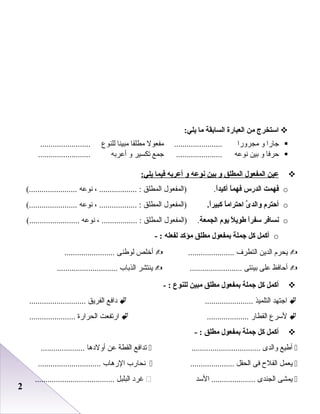 22
‫استخرج‬‫من‬‫العبارة‬‫السابقة‬‫ما‬:‫يلي‬
‫جارا‬‫و‬‫مجرورا‬‫مفعول‬ .......................‫مطلقا‬‫مبينا‬‫عللنوع‬........................
‫حرفا‬‫و‬‫بين‬‫دنوعه‬‫جمع‬ ......................‫تكسير‬‫و‬‫أعربه‬.........................
‫عين‬‫المفعول‬‫المطلق‬‫و‬‫بين‬‫نوعه‬‫و‬‫أعربه‬‫فيما‬:‫يلي‬
o‫فهمت‬‫الدرس‬‫ا‬ً‫ا‬‫فهم‬‫ا‬ً‫ا‬‫أكيد‬.‫)اعلمفعول‬‫اعلمطلق‬، .................. :‫دنوعه‬(.......................
o‫أحترم‬‫ى‬َّ ‫والد‬‫ا‬ً‫ا‬‫احترام‬.‫ا‬ً‫ا‬‫كبير‬‫)اعلمفعول‬‫اعلمطلق‬، .................. :‫دنوعه‬(.......................
o‫نسافر‬‫ا‬ً‫ا‬‫سفر‬‫ل‬ً‫ا‬ ‫طوي‬‫يوم‬‫الجمعة‬‫)اعلمفعول‬ .‫اعلمطلق‬، ................. :‫دنوعه‬(........................
o‫أكمل‬‫كل‬‫اجملة‬‫بمفعول‬‫مطلق‬‫مؤكد‬‫لفعله‬- :
‫يحر م‬‫اعلدين‬‫اعلتطرف‬......................‫أخلص‬‫علوطنى‬........................
‫أحافظ‬‫على‬‫بيئتى‬.........................‫ينتشر‬‫اعلذباب‬.............................
‫أكمل‬‫كل‬‫اجملة‬‫بمفعول‬‫مطلق‬‫مبين‬‫للنوع‬- :
‫اجتهد‬‫اعلتلميذ‬.......................‫دافع‬‫اعلفريق‬...........................
‫لسرع‬‫اعلقطار‬....................‫ارتفعت‬‫اعلحرارة‬......................
‫أكمل‬‫كل‬‫اجملة‬‫بمفعول‬‫مطلق‬- :
‫أطيع‬‫واعلدى‬.................................‫تدافع‬‫اعلقطة‬‫عن‬‫أولدها‬.....................
‫يعمل‬‫اعلفلح‬‫فى‬‫اعلحقل‬.....................‫دنحارب‬‫الرهاب‬..............................
‫يمشى‬‫اعلجندى‬‫السد‬ .....................‫غرد‬‫اعلبلبل‬......................................
 