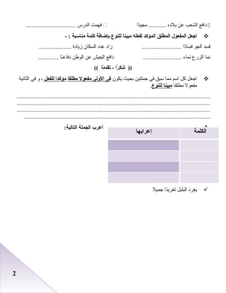 22
‫دافع‬‫اعلشعب‬‫عن‬‫بلده‬‫دا‬ً‫ا‬‫مجي‬ ............‫فهمت‬‫اعلدرس‬..................................
‫ااجعل‬‫المفعول‬‫المطلق‬‫المؤكد‬‫لفعله‬‫مبينا‬‫للنوع‬‫بإضافة‬‫كلمة‬‫مناسبة‬- :
‫فسد‬‫اعلجو‬‫دا‬ً‫ا‬‫فسا‬‫زاد‬ ...........................‫عدد‬‫اعلسكان‬‫زيادة‬......................
‫دنما‬‫اعلزرع‬‫دنماء‬‫دافع‬ ..........................‫اعلجيش‬‫عن‬‫اعلوطن‬‫ـا‬ً‫ا‬‫دفاع‬..............
‫را‬ً‫ا‬ ‫شك‬ ))‫ما‬ً‫ا‬ ‫تقد‬ -((
‫اجعل‬‫كل‬‫اسم‬‫مما‬‫سبق‬‫فى‬‫جملتين‬‫بحيث‬‫يكون‬‫فى‬‫الولى‬‫مفعول‬‫مطلقا‬‫مؤكدا‬‫للفعل‬،‫و‬‫فى‬‫اعلثادنية‬
‫مفعول‬‫مطلقا‬‫مبينا‬‫للنوع‬.
...................................................................................................................................
...................................................................................................................................
...................................................................................................................................
..............................................................................................................................
‫أعرب‬‫الجملة‬:‫التالية‬
‫يطغرد‬‫اعلبلبل‬‫دا‬ً‫ا‬‫تطغري‬‫جميل‬
‫الكلمة‬‫إعرابها‬
 