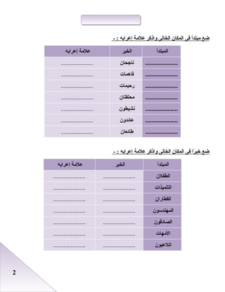 22
‫ضع‬‫مبتدأ‬‫فى‬‫المكان‬‫الخالى‬‫واذكر‬‫علمة‬‫إعرابه‬- :
‫المبتدأ‬‫الخبر‬‫علمة‬‫إعرابه‬
......................‫نااجحان‬......................
......................‫فاهمات‬......................
......................‫رحيمات‬......................
......................‫محلقتان‬......................
......................‫نشيطون‬......................
......................‫عائدون‬......................
......................‫طائعان‬......................
‫ضع‬‫را‬ً‫ا‬ ‫خب‬‫فى‬‫المكان‬‫الخالى‬‫واذكر‬‫علمة‬‫إعرابه‬- :
‫المبتدأ‬‫الخبر‬‫علمة‬‫إعرابه‬
‫الطفلن‬............................................
‫التلميذات‬............................................
‫القطاران‬............................................
‫المهندسون‬............................................
‫الصادقون‬............................................
‫المهات‬............................................
‫اللعبون‬............................................
 