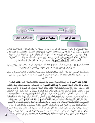 22
‫)عقلة‬‫و‬ (‫الصبع‬‫أمانى‬ )‫يغوصا ن‬ (‫فى‬‫الماء‬‫مرة‬‫أخرى‬‫ويتنقل ن‬‫من‬‫مكا ن‬‫إلى‬‫أخر‬‫ولظحظا‬‫أنهما‬‫يفعل ن‬
‫رهذا‬‫ابسهولة‬‫ويسر‬‫صتعودا‬‫الحركة‬‫فى‬‫الماء‬‫فقالت‬‫)أمانى‬(‫لخيها‬‫)عقلة‬‫الصبع‬‫رهذه‬ : (‫مغامرة‬‫عجيبة‬‫ظحقا‬‫يا‬
‫)عقلة‬‫الصبع‬، (‫ظحيوا ن‬‫المرجا ن‬‫يصنع‬ :‫المستعمرا ت‬‫المرجانية‬‫وننكو ن‬‫منها‬‫أظحيانا‬‫جزائر‬‫صخرية‬
‫كاملة‬‫فوق‬‫سطح‬‫البحر‬‫يعيش‬‫عليها‬‫أابو‬ -‫الناس‬‫سيف‬‫وأابو‬‫منشار‬‫السماك‬ -‫المضيئة‬‫الخطبوط‬ -
‫العجيب‬‫وأخيرا‬‫قال‬‫عقلة‬ )‫الصبع‬(‫أنا‬‫صتحير ت‬‫فى‬‫ظحل‬‫رهذا‬‫الغز‬‫قولى‬‫أنت‬‫يا‬‫أمانى‬ )(
‫أمانى‬ )‫فقالت‬(‫أعجب‬ ) :‫شىء‬‫رهو‬‫أنا‬‫وأنت‬‫يا‬‫عقلة‬ )‫الصبع‬‫صتحولنا‬ (‫إلى‬‫ظحجم‬‫عقلة‬‫الصبع‬‫والمشى‬‫فى‬
‫اعماق‬‫البحر‬‫ظهر‬ . (‫نور‬‫كشاف‬‫قوى‬‫يتحرك‬‫فى‬‫أعماق‬‫البحر‬‫ويقترب‬
‫وأمسك)عقلة‬‫الصبع‬‫ابيد‬ (‫أخته‬‫أمانى‬ )‫وقال‬ (‫الظحيتاط‬‫أظحسن‬‫فوجدا‬‫شيئا‬‫يشبه‬‫غواصة‬ )‫صغيرة‬‫أسفلها‬ (
‫ظحجرة‬‫مستديرة‬‫كالكرة‬‫لها‬‫عدة‬‫نوافذ‬‫صغيرة‬‫من‬‫الزجاج‬‫المتين‬‫ومقدمته‬‫نافذة‬‫مستديرة‬‫يخرج‬‫منها‬‫النور‬
‫الكشاف‬‫القوى‬
‫فقال‬‫عقلة‬ )‫الصبع‬(‫أنها‬‫)سفينة‬‫مصنوعة‬ (‫العماق‬‫خصيصا‬‫لكتشاف‬‫أعماق‬‫البحر‬‫فقالت‬‫)أمانى‬(
‫:كيف‬‫عرفت‬‫رهذا‬‫يا‬‫عقلة‬ )‫الصبع‬‫؟‬ (‫فقال)عقلة‬‫الصبع‬:(‫قرأ ت‬‫عنها‬‫ورأيت‬‫صورصتها‬‫فى‬‫ابعض‬‫الكتب‬
‫فالقراءة‬‫فائدة‬‫ومتعة‬‫وأنا‬‫أظحب‬‫قراءة‬‫كل‬‫أنواع‬‫الكتب‬‫فبدأ ت‬‫)سفينة‬‫فى‬ (‫العماق‬‫الهبوط‬‫الى‬‫العماق‬‫وصتعلقا‬
‫ابإظحدى‬‫نوافذرها‬‫ولظحظا‬‫أ ن‬‫الماء‬‫يزداد‬‫ابرودة‬‫والظلم‬‫يشتد‬‫كلما‬‫زاد‬‫الهبوط‬‫الى‬‫أعماق‬‫البحر‬‫.لما‬‫زاد‬‫الظلم‬
‫أاضاء ت‬‫سفينة‬ )‫العماق‬‫ثلثة‬ (‫أنوار‬‫كشافة‬‫قوية‬‫متجهةإلى‬‫أسفل‬‫قاع‬‫البحر‬‫وااضح‬‫صتماما‬‫كأنما‬‫يغطيه‬
‫ابساط‬‫ألوانه)ظحمراء‬–‫خضراء‬–‫وفوقه‬ (‫زرقاء‬‫أنواع‬‫من‬‫المحار‬‫والصداف‬‫والقواقع‬‫وأسماك‬‫عجيبة‬‫وابقايا‬
‫سفن‬‫غارقة‬‫فى‬‫القاع‬‫واسماك‬‫اسنانها‬‫كبيرة‬‫طويلة‬‫فل‬‫صتستطيع‬‫أ ن‬‫صتغلق‬‫فمها‬‫الواسع‬‫الكبير‬‫فنظر)عقلة‬ .
‫من‬ (‫الصبع‬‫النافذة‬‫)لسفينة‬‫فرأى‬ (‫العماق‬‫ابعض‬‫الرجال‬‫منهمكين‬‫فى‬‫العمل‬‫وأظحدرهم‬‫يقف‬‫وراء‬‫آلة‬‫صتصوير‬
‫سينمائى‬‫صتلتقط‬‫فيلما‬‫عن‬‫الحياة‬‫البحرية‬‫رأى‬‫)عقلة‬‫منظرا‬ (‫الصبع‬‫عجيبا‬‫جعل‬‫الكلما ت‬‫صتقف‬‫فى‬‫فمه‬:
‫سمكة‬ )‫سوداء‬‫لها‬ (‫رأس‬‫مخيف‬‫صتبتلع‬‫سمكة‬‫أكبر‬‫منها‬‫فى‬‫الحجم‬‫ومعدصتها‬‫صتتمدد‬‫لتتسع‬‫لهذه‬‫السمكة‬‫الكبيرة‬
‫وقال‬‫سبحا ن‬‫الخلق‬‫العظيم‬‫مدينة‬ .‫مبنية‬‫صتحت‬‫البحر‬‫معظم‬‫ابيوصتها‬‫على‬‫شكل‬‫كرة‬‫معدنية‬‫كبيرة‬‫لها‬‫نوافذ‬
‫منالزجاج‬‫القوى‬‫المتين‬‫وابعض‬‫البيو ت‬‫مستطيلة‬‫أومرابعة‬‫صتعلورها‬‫قباب‬‫معدنية‬‫وكل‬‫ابيو ت‬‫المدينة‬‫متصلة‬
‫علم‬ ‫أم‬ ‫حلم‬‫علم‬ ‫أم‬ ‫حلم‬‫العماق‬ ‫سفينة‬‫العماق‬ ‫سفينة‬‫البحر‬ ‫تحت‬ ‫مدينة‬‫البحر‬ ‫تحت‬ ‫مدينة‬
 