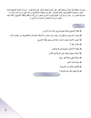 22
‫ابممرا ت‬‫مغطاة‬‫لها‬‫نوافذ‬‫زجاجية‬‫صتقوم‬‫على‬‫أعمدة‬‫متينة‬‫صترصتكز‬‫على‬‫قاع‬‫البحر‬‫صتم‬ .‫ابناء‬‫المدينة‬‫العجيبة‬‫صتحت‬
‫البحر‬‫اباستخدام‬‫التكنولوجيا‬‫والعلم‬‫الحديث‬‫اقترابت‬ .‫)سفينة‬‫من‬ (‫العماق‬‫أظحد‬‫البيو ت‬‫وأرسلت‬‫إشارا ت‬
‫اضوئية‬‫خضراء‬‫و‬‫ظحمراء‬‫وصتم‬‫الرد‬‫عليها‬‫ابإشار ت‬‫أخرى‬‫صفراء‬‫وزرقاء‬‫وصتعلقا‬‫)عقلة‬‫أخته‬ (‫الصبع‬‫ابأظحد‬
‫البيو ت‬‫وزاد ت‬‫المغامرة‬‫ظحلوة‬‫يا‬‫أمانى‬ )(
‫عقلة‬‫الصبع‬‫وأخته‬‫يغوصا ن‬‫فى‬‫الماء‬‫مرة‬‫أخرى‬
‫ظحيوا ن‬‫المرجا ن‬‫وسمكتى‬‫أابو‬‫سيف‬‫وأابو‬‫منشار‬‫والسماك‬‫المضئة‬‫والخطبوط‬‫من‬‫عجائب‬‫الماء‬
‫أعجب‬‫الشياء‬‫صتحول‬‫أسامه‬‫وأخته‬‫إلى‬‫ظحجم‬‫عقلة‬‫الصبع‬
‫م‬ٌ ‫ظحل‬‫أم‬‫م‬ٌ ‫عل‬‫؟‬
‫سفينة‬‫العماق‬‫والهبوط‬‫إلى‬‫قاع‬‫البحر‬
‫أسماك‬‫عجيبة‬‫وابقايا‬‫سفن‬‫غارقة‬‫فى‬‫القاع‬
‫سمكة‬‫صتبتلع‬‫سمكة‬‫أكبر‬‫منها‬
‫مدينة‬‫صتحت‬‫البحر‬
‫التفارهم‬‫ابالشارا ت‬‫الضوئية‬
‫ماذا‬‫يفعل‬‫أرهل‬‫رهذه‬‫المدينة‬‫؟‬
 