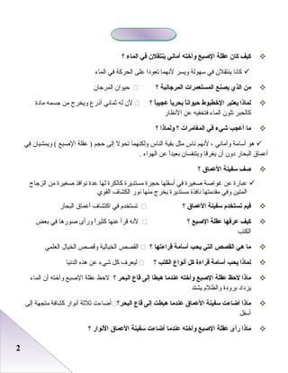 22
‫كيف‬‫كان‬‫عقلة‬‫الصبع‬‫وأخته‬‫أماني‬‫ينتقلن‬‫في‬‫الماء‬‫؟‬
‫كانا‬‫ينتقل ن‬‫في‬‫سهولة‬‫ويسر‬‫لنهما‬‫صتعودا‬‫على‬‫الحركة‬‫في‬‫الماء‬
‫من‬‫الذي‬‫يصنع‬‫المستعمرات‬‫المرجانية‬‫؟‬‫ظحيوا ن‬‫المرجا ن‬
‫لماذا‬‫يعتبر‬‫الخطبوط‬‫ا‬ً ‫حيوان‬‫ا‬ً ‫بحري‬‫ا‬ً ‫عجيب‬‫؟‬‫ل ن‬‫له‬‫ثماني‬‫أذرع‬‫ويخرج‬‫من‬‫جسمه‬‫مادة‬
‫كالحبر‬‫صتلو ن‬‫الماء‬‫فتخفيه‬‫عن‬‫النظار‬
‫ما‬‫أعجب‬‫شيء‬‫في‬‫المغامرات‬‫؟‬‫ولماذا‬‫؟‬
‫رهو‬‫أسامة‬‫وأماني‬،‫لنهم‬‫ناس‬‫مثل‬‫ابقية‬‫الناس‬‫ولكنهما‬‫صتحول‬‫إلى‬‫ظحجم‬‫عقلة‬ )‫الصبع‬‫ويمشيا ن‬ (‫في‬
‫أعماق‬‫البحار‬‫دو ن‬‫أ ن‬‫يغرقا‬‫ويتنفسا ن‬‫ا‬ً‫ا‬‫ابعيد‬‫عن‬‫الهواء‬.
‫صف‬‫سفينة‬‫العما ق‬‫؟‬
‫عبارة‬‫عن‬‫غواصة‬‫صغيرة‬‫في‬‫أسفلها‬‫ظحجرة‬‫مستديرة‬‫كالكرة‬‫لها‬‫عدة‬‫نوافذ‬‫صغيرة‬‫من‬‫الزجاج‬
‫المتين‬‫وفي‬‫مقدمتها‬‫نافذة‬‫مستديرة‬‫يخرج‬‫منها‬‫نور‬‫الكشاف‬‫القوي‬
‫فيم‬‫تستخدم‬‫سفينة‬‫العما ق‬‫؟‬‫صتستخدم‬‫في‬‫اكتشاف‬‫أعماق‬‫البحار‬
‫كيف‬‫عرفها‬‫عقلة‬‫الصبع‬‫؟‬‫لنه‬‫قرأ‬‫عنها‬‫ا‬ً‫ا‬‫كثير‬‫ورأى‬‫صوررها‬‫في‬‫ابعض‬
‫الكتب‬
‫ما‬‫هي‬‫القصص‬‫التي‬‫يحب‬‫أسامة‬‫قراءتها‬‫؟‬‫القصص‬‫الخيالية‬‫وقصص‬‫الخيال‬‫العلمي‬
‫لماذا‬‫يحب‬‫أسامة‬‫قراءة‬‫كل‬‫أنواع‬‫الكتب‬‫؟‬‫ليعرف‬‫كل‬‫شيء‬‫عن‬‫رهذه‬‫الدنيا‬
‫ماذا‬‫لحظ‬‫عقلة‬‫الصبع‬‫وأخته‬‫عندما‬‫هبطا‬‫إلى‬‫قاع‬‫البحر‬‫؟‬‫لظحظ‬‫عقلة‬‫الصبع‬‫وأخته‬‫أ ن‬‫الماء‬
‫يزداد‬‫ابرودة‬‫والظلم‬‫يشتد‬
‫ماذا‬‫أضاءت‬‫سفينة‬‫العما ق‬‫عندما‬‫هبطت‬‫إلى‬‫قاع‬‫البحر؟‬‫أاضاء ت‬‫ثلثة‬‫أنوار‬‫كشافة‬‫متجهة‬‫إلى‬
‫أسفل‬
‫ماذا‬‫رأى‬‫عقلة‬‫الصبع‬‫وأخته‬‫عندما‬‫أضاءت‬‫سفينة‬‫العما ق‬‫النوار‬‫؟‬
 