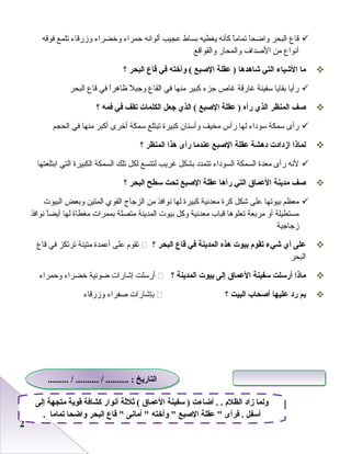 22
‫قاع‬‫البحر‬‫ا‬ً‫ا‬‫وااضح‬‫ا‬ً‫ا‬‫صتمام‬‫كأنه‬‫يغطيه‬‫ابساط‬‫عجيب‬‫ألوانه‬‫ظحمراء‬‫وخضراء‬‫وزرقاء‬‫صتلمع‬‫فوقه‬
‫أنواع‬‫من‬‫الصداف‬‫والمحار‬‫والقواقع‬
‫ما‬‫الشياء‬‫التي‬‫شاهدها‬‫عقلة‬ )‫الصبع‬‫وأخته‬ (‫في‬‫قاع‬‫البحر‬‫؟‬
‫رأيا‬‫ابقايا‬‫سفينة‬‫غارقة‬‫غاص‬‫جزء‬‫كبير‬‫منها‬‫في‬‫القاع‬‫ل‬ً‫ا‬ ‫وجب‬‫ا‬ً‫ا‬‫ظارهر‬‫في‬‫قاع‬‫البحر‬
‫صف‬‫المنظر‬‫الذي‬‫رآه‬‫عقلة‬ )‫الصبع‬‫الذي‬ (‫جعل‬‫الكلمات‬‫تقف‬‫في‬‫فمه‬‫؟‬
‫رأى‬‫سمكة‬‫سوداء‬‫لها‬‫رأس‬‫مخيف‬‫وأسنا ن‬‫كبيرة‬‫صتبتلع‬‫سمكة‬‫أخرى‬‫أكبر‬‫منها‬‫في‬‫الحجم‬
‫لماذا‬‫ازدادت‬‫دهشة‬‫عقلة‬‫الصبع‬‫عندما‬‫رأى‬‫هذا‬‫المنظر‬‫؟‬
‫لنه‬‫رأى‬‫معدة‬‫السمكة‬‫السوداء‬‫صتتمدد‬‫ابشكل‬‫غريب‬‫لتتسع‬‫لكل‬‫صتلك‬‫السمكة‬‫الكبيرة‬‫التي‬‫اابتلعتها‬
‫صف‬‫مدينة‬‫العما ق‬‫التي‬‫رآها‬‫عقلة‬‫الصبع‬‫تحت‬‫سطح‬‫البحر‬‫؟‬
‫معظم‬‫ابيوصتها‬‫على‬‫شكل‬‫كرة‬‫معدنية‬‫كبيرة‬‫لها‬‫نوافذ‬‫من‬‫الزجاج‬‫القوي‬‫المتين‬‫وابعض‬‫البيو ت‬
‫مستطيلة‬‫أو‬‫مرابعة‬‫صتعلورها‬‫قباب‬‫معدنية‬‫وكل‬‫ابيو ت‬‫المدينة‬‫متصلة‬‫ابممرا ت‬‫مغطاة‬‫لها‬‫ا‬ً‫ا‬‫أيض‬‫نوافذ‬
‫زجاجية‬
‫على‬‫أي‬‫شيء‬‫تقوم‬‫بيوت‬‫هذه‬‫المدينة‬‫في‬‫قاع‬‫البحر‬‫؟‬‫صتقوم‬‫على‬‫أعمدة‬‫متينة‬‫صترصتكز‬‫في‬‫قاع‬
‫البحر‬
‫ماذا‬‫أرسلت‬‫سفينة‬‫العما ق‬‫إلى‬‫بيوت‬‫المدينة‬‫؟‬‫أرسلت‬‫إشارا ت‬‫اضوئية‬‫خضراء‬‫وظحمراء‬
‫بم‬‫رد‬‫عليها‬‫أصحاب‬‫البيت‬‫؟‬‫ابإشارا ت‬‫صفراء‬‫وزرقاء‬
‫إلى‬ ‫متجهة‬ ‫قوية‬ ‫كشافة‬ ‫أنوار‬ ‫ةثلةثة‬ ( ‫العما ق‬ ‫سفينة‬ ) ‫أضاءت‬ . . ‫الظلم‬ ‫زاد‬ ‫ولما‬
. ‫تماما‬ ‫واضحا‬ ‫البحر‬ ‫قاع‬  ‫أمانى‬  ‫وأخته‬  ‫الصبع‬ ‫عقلة‬  ‫فرأى‬ . ‫أسفل‬
......... / .......... / .......... : ‫التاريخ‬......... / .......... / .......... : ‫التاريخ‬
 