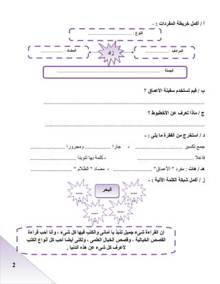 22
‫أ‬‫أكمل‬ /‫خريطة‬‫المفردات‬:-
‫ب‬‫فيم‬ /‫تستخدم‬‫سفينة‬‫العما ق‬‫؟‬
................................................................................................................
‫ج‬‫ماذا‬ /‫تعرف‬‫عن‬‫الخطبوط‬‫؟‬
...............................................................................................................
‫د‬‫استخرج‬ /‫من‬‫الفقرة‬‫ما‬‫يلى‬- :
‫جمع‬‫صتكسير‬، .................................‫جارا‬‫ومجرورا‬ ..........................................
‫فاعل‬، .......................................‫كلمة‬‫ابها‬‫صتنوينا‬................................
‫هـ‬‫هات‬ /‫مفرد‬ :، ........................... ‫العماق‬ ‫مضاد‬‫الظلم‬ ............................. 
‫ز‬‫أكمل‬ /‫شبكة‬‫الكلمة‬‫التية‬- :
‫قراءة‬ ‫أحب‬ ‫وأنا‬ ، ‫شىء‬ ‫كل‬ ‫فيها‬ ‫والكتب‬ ‫أمانى‬ ‫يا‬ ‫لذيذ‬ ‫جميل‬ ‫شىء‬ ‫القراءة‬ ‫إن‬
‫الكتب‬ ‫أنواع‬ ‫كل‬ ‫أحب‬ ‫أيضا‬ ‫ولكنى‬ ، ‫العلمى‬ ‫الخيال‬ ‫وقصص‬ ، ‫الخيالية‬ ‫القصص‬
. ‫الدنيا‬ ‫هذه‬ ‫عن‬ ‫شىء‬ ‫كل‬ ‫لعرف‬
‫النوع‬......................................... :
‫الجملة‬................................................................................................ :
‫المضاد‬..................... : ‫المرادف‬.................... :
‫زاد‬‫زاد‬
‫البحر‬‫البحر‬ ....
..
....
..
....
..
....
..
 
