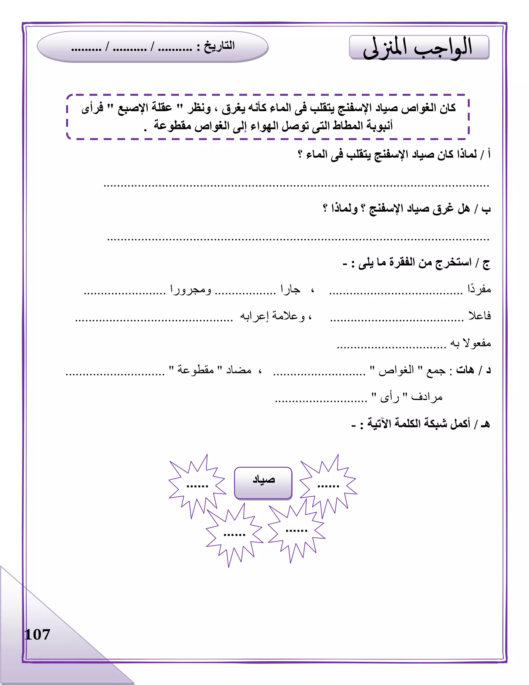 107
‫أ‬/‫يتقل‬ ‫اإلسفنج‬ ‫صياد‬ ‫كان‬ ‫لماذا‬‫؟‬ ‫الماء‬ ‫فى‬ ‫ب‬
................................................................................................................
‫ب‬/‫؟‬ ‫ولماذا‬ ‫؟‬ ‫اإلسفنج‬ ‫صياد‬ ‫غرق‬ ‫هل‬
...............................................................................................................
‫ج‬/‫يلى‬ ‫ما‬ ‫الفقرة‬ ‫من‬ ‫استخرج‬:-
‫ا‬‫مفرد‬.......................................‫جارا‬ ،..................‫ومجرورا‬........................
‫فاعال‬.......................................‫إعرابه‬ ‫وعالمة‬ ،..............................................
‫به‬ ‫مفعوال‬................................
‫د‬/‫هات‬:‫جمع‬"‫الغواص‬........................... "‫مضاد‬ ،"‫مقطوعة‬............................. "
‫مرادف‬"‫رأى‬........................... "
‫هـ‬/‫اآلتية‬ ‫الكلمة‬ ‫شبكة‬ ‫أكمل‬:-
‫صياد‬ ............
...... ......
‫ونظر‬ ، ‫يغرق‬ ‫كأنه‬ ‫الماء‬ ‫فى‬ ‫يتقلب‬ ‫اإلسفنج‬ ‫صياد‬ ‫الغواص‬ ‫كان‬"‫اإلصبع‬ ‫عقلة‬"‫فرأى‬
‫مقطوعة‬ ‫الغواص‬ ‫إلى‬ ‫الهواء‬ ‫توصل‬ ‫التى‬ ‫المطاط‬ ‫أنبوبة‬.
‫التاريخ‬... :......... / .......... / .......
 