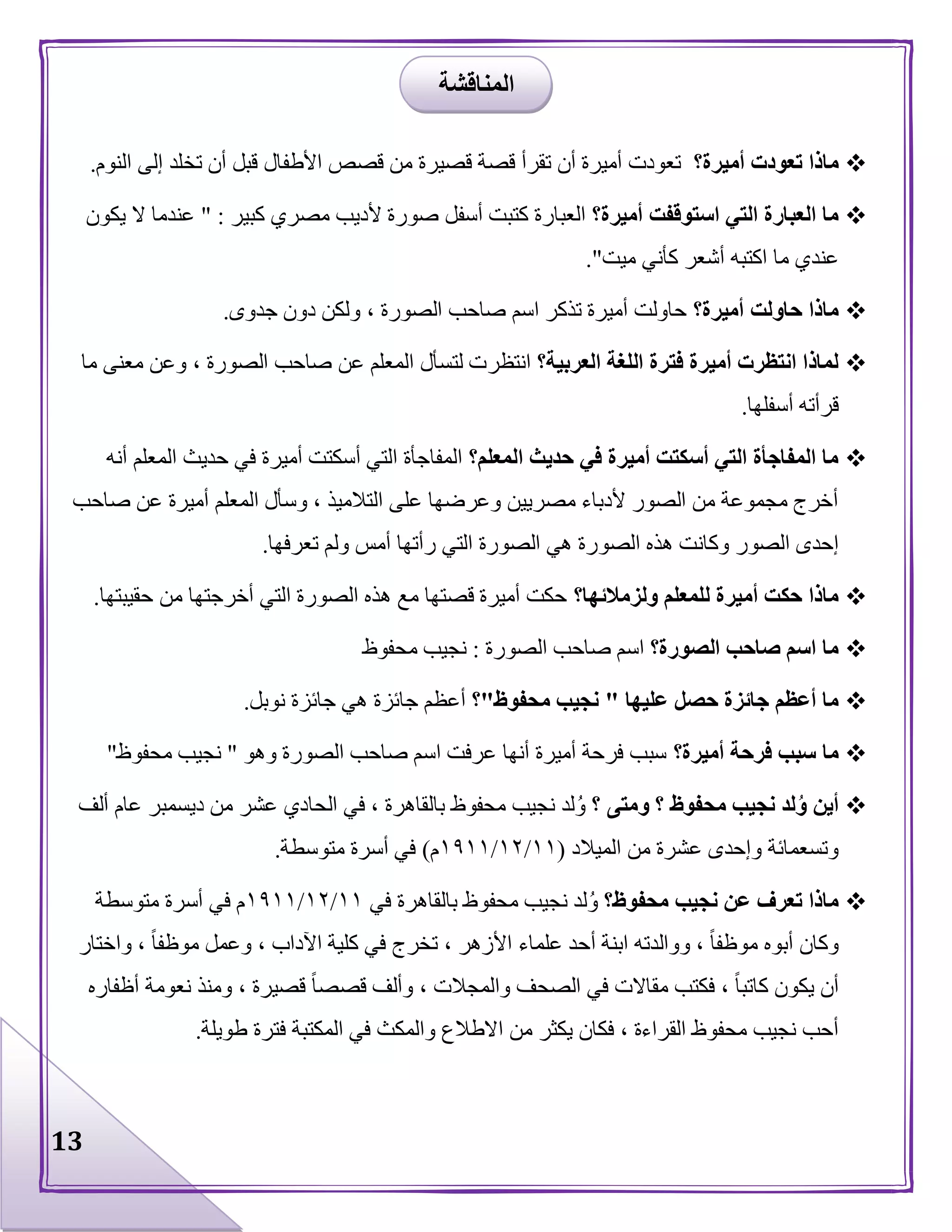 13
‫أميرة؟‬ ‫تعودت‬ ‫ماذا‬‫األطف‬ ‫قصص‬ ‫من‬ ‫قصيرة‬ ‫قصة‬ ‫تقرأ‬ ‫أن‬ ‫أميرة‬ ‫تعودت‬‫النوم‬ ‫إلى‬ ‫تخلد‬ ‫أن‬ ‫قبل‬ ‫ال‬.
‫أميرة؟‬ ‫استوقفت‬ ‫التي‬ ‫العبارة‬ ‫ما‬‫كبير‬ ‫مصري‬ ‫ألديب‬ ‫صورة‬ ‫أسفل‬ ‫كتبت‬ ‫العبارة‬" :‫يكون‬ ‫ال‬ ‫عندما‬
‫ميت‬ ‫كأني‬ ‫أشعر‬ ‫اكتبه‬ ‫ما‬ ‫عندي‬."
‫أميرة؟‬ ‫حاولت‬ ‫ماذا‬‫جدوى‬ ‫دون‬ ‫ولكن‬ ، ‫الصورة‬ ‫صاحب‬ ‫اسم‬ ‫تذكر‬ ‫أميرة‬ ‫حاولت‬.
‫العربية؟‬ ‫اللغة‬ ‫فترة‬ ‫أميرة‬ ‫انتظرت‬ ‫لماذا‬‫انتظر‬‫ما‬ ‫معنى‬ ‫وعن‬ ، ‫الصورة‬ ‫صاحب‬ ‫عن‬ ‫المعلم‬ ‫لتسأل‬ ‫ت‬
‫أسفلها‬ ‫قرأته‬.
‫المعلم؟‬ ‫حديث‬ ‫في‬ ‫أميرة‬ ‫أسكتت‬ ‫التي‬ ‫المفاجأة‬ ‫ما‬‫أنه‬ ‫المعلم‬ ‫حديث‬ ‫في‬ ‫أميرة‬ ‫أسكتت‬ ‫التي‬ ‫المفاجأة‬
‫صاحب‬ ‫عن‬ ‫أميرة‬ ‫المعلم‬ ‫وسأل‬ ، ‫التالميذ‬ ‫على‬ ‫وعرضها‬ ‫مصريين‬ ‫ألدباء‬ ‫الصور‬ ‫من‬ ‫مجموعة‬ ‫أخرج‬
‫الصو‬ ‫هذه‬ ‫وكانت‬ ‫الصور‬ ‫إحدى‬‫تعرفها‬ ‫ولم‬ ‫أمس‬ ‫رأتها‬ ‫التي‬ ‫الصورة‬ ‫هي‬ ‫رة‬.
‫ولزمالئها؟‬ ‫للمعلم‬ ‫أميرة‬ ‫حكت‬ ‫ماذا‬‫حقيبتها‬ ‫من‬ ‫أخرجتها‬ ‫التي‬ ‫الصورة‬ ‫هذه‬ ‫مع‬ ‫قصتها‬ ‫أميرة‬ ‫حكت‬.
‫الصورة؟‬ ‫صاحب‬ ‫اسم‬ ‫ما‬‫الصورة‬ ‫صاحب‬ ‫اسم‬:‫محفوظ‬ ‫نجيب‬
‫عليها‬ ‫حصل‬ ‫جائزة‬ ‫أعظم‬ ‫ما‬"‫محفوظ‬ ‫نجيب‬"‫؟‬‫نوبل‬ ‫جائزة‬ ‫هي‬ ‫جائزة‬ ‫أعظم‬.
‫أم‬ ‫فرحة‬ ‫سبب‬ ‫ما‬‫يرة؟‬‫وهو‬ ‫الصورة‬ ‫صاحب‬ ‫اسم‬ ‫عرفت‬ ‫أنها‬ ‫أميرة‬ ‫فرحة‬ ‫سبب‬"‫محفوظ‬ ‫نجيب‬"
‫؟‬ ‫ومتى‬ ‫؟‬ ‫محفوظ‬ ‫نجيب‬ ‫لد‬ُ‫و‬ ‫أين‬‫ألف‬ ‫عام‬ ‫ديسمبر‬ ‫من‬ ‫عشر‬ ‫الحادي‬ ‫في‬ ، ‫بالقاهرة‬ ‫محفوظ‬ ‫نجيب‬ ‫لد‬ُ‫و‬
‫الميالد‬ ‫من‬ ‫عشرة‬ ‫وإحدى‬ ‫وتسعمائة‬(٨٨/٨١/٨٩٨٨‫م‬)‫متوسطة‬ ‫أسرة‬ ‫في‬.
‫محفوظ؟‬ ‫نجيب‬ ‫عن‬ ‫تعرف‬ ‫ماذا‬‫با‬ ‫محفوظ‬ ‫نجيب‬ ‫لد‬ُ‫و‬‫في‬ ‫لقاهرة‬٨٨/٨١/٨٩٨٨‫متوسطة‬ ‫أسرة‬ ‫في‬ ‫م‬
‫واختار‬ ، ‫موظفا‬ ‫وعمل‬ ، ‫اآلداب‬ ‫كلية‬ ‫في‬ ‫تخرج‬ ، ‫األزهر‬ ‫علماء‬ ‫أحد‬ ‫ابنة‬ ‫ووالدته‬ ، ‫موظفا‬ ‫أبوه‬ ‫وكان‬
‫أظفاره‬ ‫نعومة‬ ‫ومنذ‬ ، ‫قصيرة‬ ‫قصصا‬ ‫وألف‬ ، ‫والمجالت‬ ‫الصحف‬ ‫في‬ ‫مقاالت‬ ‫فكتب‬ ، ‫كاتبا‬ ‫يكون‬ ‫أن‬
‫ا‬ ‫من‬ ‫يكثر‬ ‫فكان‬ ، ‫القراءة‬ ‫محفوظ‬ ‫نجيب‬ ‫أحب‬‫طويلة‬ ‫فترة‬ ‫المكتبة‬ ‫في‬ ‫والمكث‬ ‫الطالع‬.
‫المناقشة‬
 