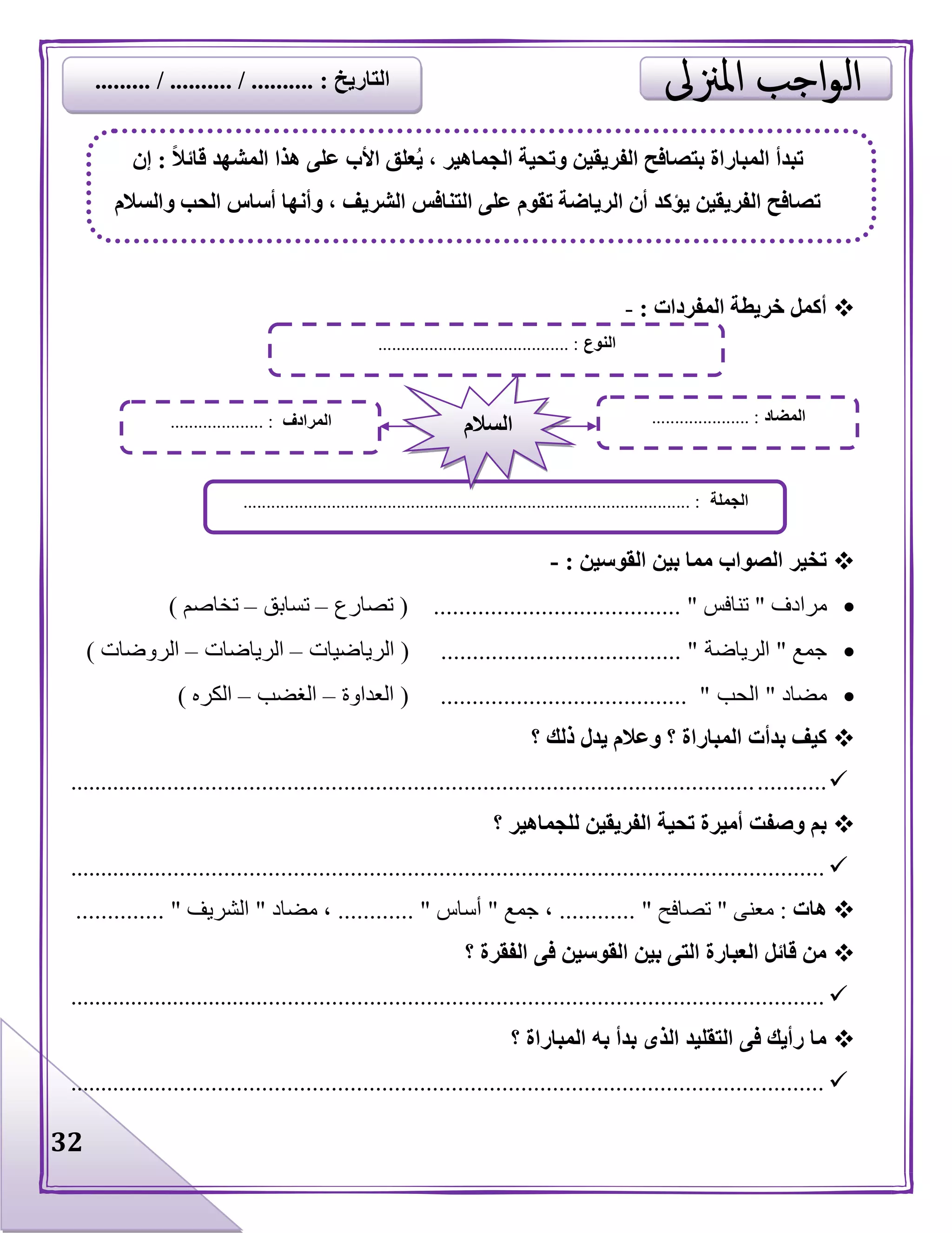 32
‫المفردات‬ ‫خريطة‬ ‫أكمل‬:-
‫القوسين‬ ‫بين‬ ‫مما‬ ‫الصواب‬ ‫تخير‬:-
‫مرادف‬"‫تنافس‬....................................... "(‫تصارع‬–‫تسابق‬–‫تخاصم‬)
‫جمع‬"‫الرياضة‬( ...................................... "‫الرياضيات‬–‫الرياضات‬–‫الروضات‬)
‫مضاد‬"‫الحب‬( ....................................... "‫العداوة‬–‫الغضب‬–‫الكره‬)
‫؟‬ ‫ذلك‬ ‫يدل‬ ‫وعالم‬ ‫؟‬ ‫المباراة‬ ‫بدأت‬ ‫كيف‬
........................................................................................................................
‫؟‬ ‫للجماهير‬ ‫الفريقين‬ ‫تحية‬ ‫أميرة‬ ‫وصفت‬ ‫بم‬
........................................................................................................................
‫هات‬:‫معنى‬"‫تصافح‬............ "‫جمع‬ ،"‫أساس‬............ "‫مضاد‬ ،"‫الشريف‬.............. "
‫؟‬ ‫الفقرة‬ ‫فى‬ ‫القوسين‬ ‫بين‬ ‫التى‬ ‫العبارة‬ ‫قائل‬ ‫من‬
.........................................................................................................................
‫؟‬ ‫المباراة‬ ‫به‬ ‫بدأ‬ ‫الذى‬ ‫التقليد‬ ‫فى‬ ‫رأيك‬ ‫ما‬
........................................................................................................................
‫النوع‬......................................... :
‫الجملة‬................................................................................................ :
‫المضاد‬..................... :‫المرادف‬.................... : ‫السالم‬
ً‫ال‬‫قائ‬ ‫المشهد‬ ‫هذا‬ ‫على‬ ‫األب‬ ‫علق‬ُ‫ي‬ ، ‫الجماهير‬ ‫وتحية‬ ‫الفريقين‬ ‫بتصافح‬ ‫المباراة‬ ‫تبدأ‬:‫إن‬
‫والسالم‬ ‫الحب‬ ‫أساس‬ ‫وأنها‬ ، ‫الشريف‬ ‫التنافس‬ ‫على‬ ‫تقوم‬ ‫الرياضة‬ ‫أن‬ ‫يؤكد‬ ‫الفريقين‬ ‫تصافح‬
‫التاريخ‬......... / .......... / .......... :
 
