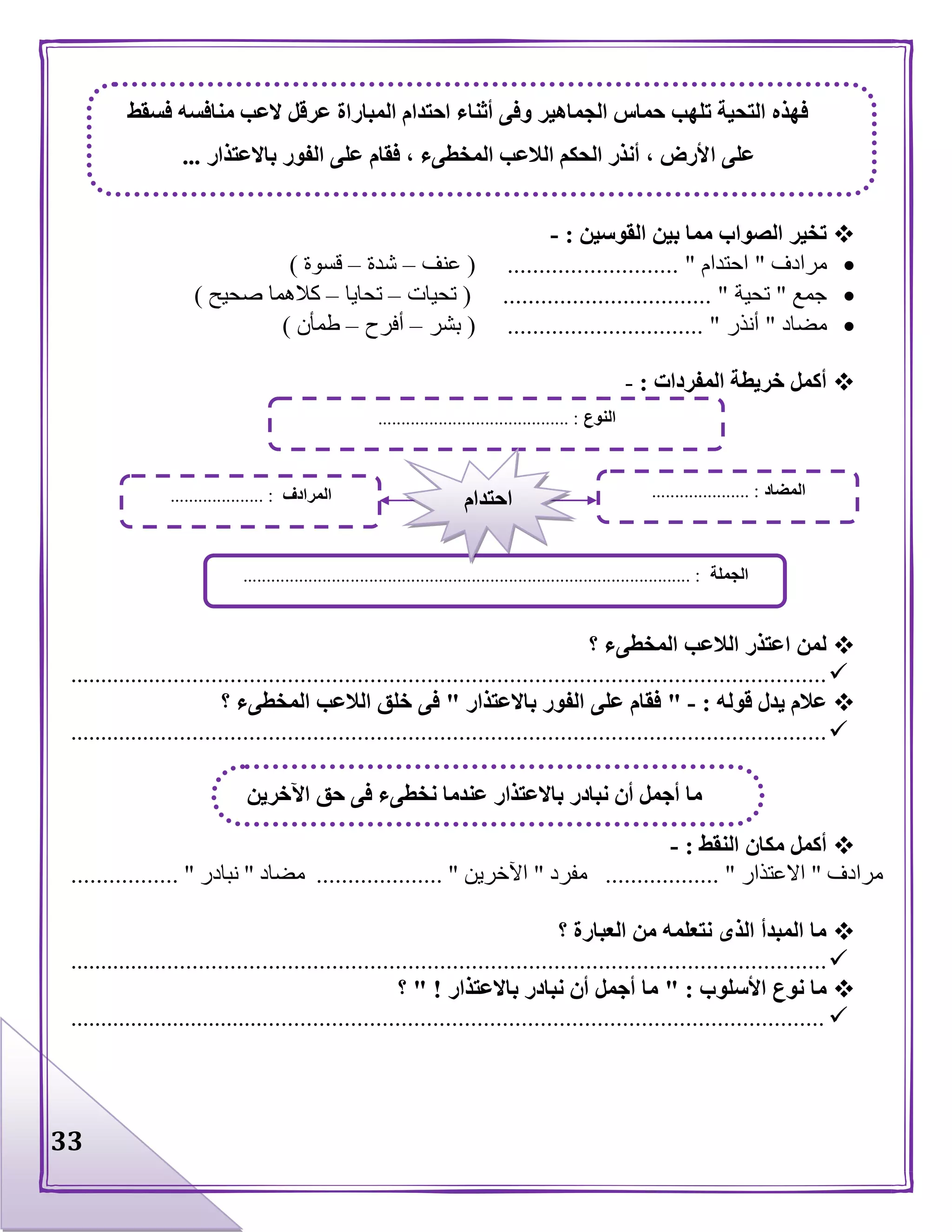33
‫القوسين‬ ‫بين‬ ‫مما‬ ‫الصواب‬ ‫تخير‬:-
‫مرادف‬"‫احتدام‬............... "( ............‫عنف‬–‫شدة‬–‫قسوة‬)
‫جمع‬"‫تحية‬( ................................. "‫تحيات‬–‫تحايا‬–‫صحيح‬ ‫كالهما‬)
‫مضاد‬"‫أنذر‬( ............................... "‫بشر‬–‫أفرح‬–‫طمأن‬)
‫المفردات‬ ‫خريطة‬ ‫أكمل‬:-
‫؟‬ ‫المخطىء‬ ‫الالعب‬ ‫اعتذر‬ ‫لمن‬
........................................................................................................................
‫قوله‬ ‫يدل‬ ‫عالم‬:-"‫باالعتذار‬ ‫الفور‬ ‫على‬ ‫فقام‬"‫؟‬ ‫المخطىء‬ ‫الالعب‬ ‫خلق‬ ‫فى‬
........................................................................................................................
‫النقط‬ ‫مكان‬ ‫أكمل‬:-
‫مرادف‬"‫االعتذار‬.................. "‫مفرد‬"‫اآلخرين‬.................... "‫مضاد‬"‫نبادر‬................. "
‫؟‬ ‫العبارة‬ ‫من‬ ‫نتعلمه‬ ‫الذى‬ ‫المبدأ‬ ‫ما‬
........................................................................................................................
‫األسلوب‬ ‫نوع‬ ‫ما‬" :‫باالعتذار‬ ‫نبادر‬ ‫أن‬ ‫أجمل‬ ‫ما‬" !‫؟‬
.........................................................................................................................
‫فسقط‬ ‫منافسه‬ ‫العب‬ ‫عرقل‬ ‫المباراة‬ ‫احتدام‬ ‫أثناء‬ ‫وفى‬ ‫الجماهير‬ ‫حماس‬ ‫تلهب‬ ‫التحية‬ ‫فهذه‬
‫ا‬ ‫على‬‫باالعتذار‬ ‫الفور‬ ‫على‬ ‫فقام‬ ، ‫المخطىء‬ ‫الالعب‬ ‫الحكم‬ ‫أنذر‬ ، ‫ألرض‬...
‫اآلخرين‬ ‫حق‬ ‫فى‬ ‫نخطىء‬ ‫عندما‬ ‫باالعتذار‬ ‫نبادر‬ ‫أن‬ ‫أجمل‬ ‫ما‬
‫النوع‬......................................... :
‫الجملة‬......................................................................... :.......................
‫المضاد‬..................... :‫المرادف‬.................... : ‫احتدام‬
 