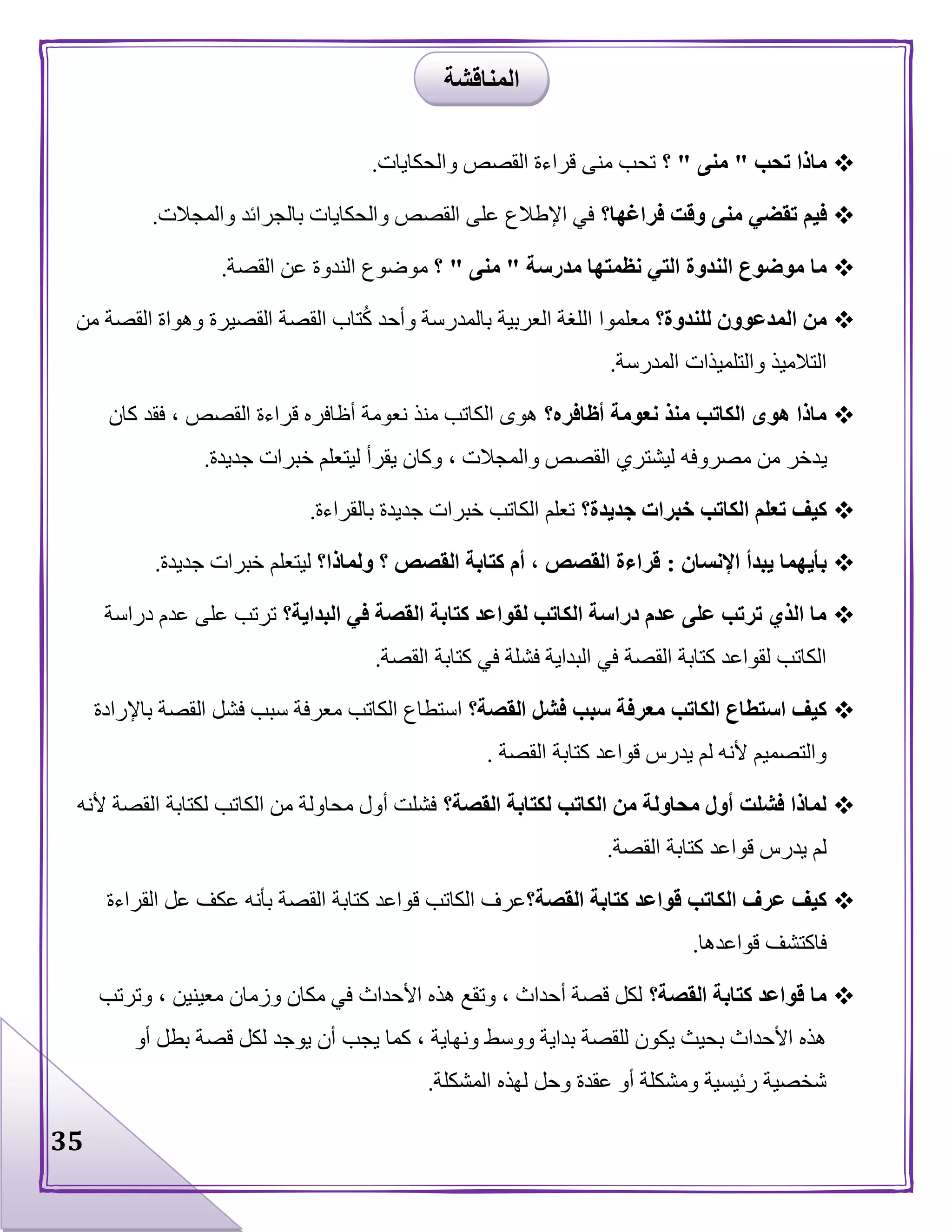 35
‫تحب‬ ‫ماذا‬"‫منى‬"‫؟‬‫والحكايات‬ ‫القصص‬ ‫قراءة‬ ‫منى‬ ‫تحب‬.
‫فراغها؟‬ ‫وقت‬ ‫منى‬ ‫تقضي‬ ‫فيم‬‫والمجالت‬ ‫بالجرائد‬ ‫والحكايات‬ ‫القصص‬ ‫على‬ ‫اإلطالع‬ ‫في‬.
‫الندوة‬ ‫موضوع‬ ‫ما‬‫مدرسة‬ ‫نظمتها‬ ‫التي‬"‫منى‬"‫؟‬‫القصة‬ ‫عن‬ ‫الندوة‬ ‫موضوع‬.
‫للندوة؟‬ ‫المدعوون‬ ‫من‬‫من‬ ‫القصة‬ ‫وهواة‬ ‫القصيرة‬ ‫القصة‬ ‫تاب‬ُ‫ك‬ ‫وأحد‬ ‫بالمدرسة‬ ‫العربية‬ ‫اللغة‬ ‫معلموا‬
‫المدرسة‬ ‫والتلميذات‬ ‫التالميذ‬.
‫أظافره؟‬ ‫نعومة‬ ‫منذ‬ ‫الكاتب‬ ‫هوى‬ ‫ماذا‬‫كان‬ ‫فقد‬ ، ‫القصص‬ ‫قراءة‬ ‫أظافره‬ ‫نعومة‬ ‫منذ‬ ‫الكاتب‬ ‫هوى‬
‫ي‬‫جديدة‬ ‫خبرات‬ ‫ليتعلم‬ ‫يقرأ‬ ‫وكان‬ ، ‫والمجالت‬ ‫القصص‬ ‫ليشتري‬ ‫مصروفه‬ ‫من‬ ‫دخر‬.
‫جديدة؟‬ ‫خبرات‬ ‫الكاتب‬ ‫تعلم‬ ‫كيف‬‫بالقراءة‬ ‫جديدة‬ ‫خبرات‬ ‫الكاتب‬ ‫تعلم‬.
‫اإلنسان‬ ‫يبدأ‬ ‫بأيهما‬:‫ولماذا؟‬ ‫؟‬ ‫القصص‬ ‫كتابة‬ ‫أم‬ ، ‫القصص‬ ‫قراءة‬‫جديدة‬ ‫خبرات‬ ‫ليتعلم‬.
‫كتا‬ ‫لقواعد‬ ‫الكاتب‬ ‫دراسة‬ ‫عدم‬ ‫على‬ ‫ترتب‬ ‫الذي‬ ‫ما‬‫البداية؟‬ ‫في‬ ‫القصة‬ ‫بة‬‫دراسة‬ ‫عدم‬ ‫على‬ ‫ترتب‬
‫القصة‬ ‫كتابة‬ ‫في‬ ‫فشلة‬ ‫البداية‬ ‫في‬ ‫القصة‬ ‫كتابة‬ ‫لقواعد‬ ‫الكاتب‬.
‫القصة؟‬ ‫فشل‬ ‫سبب‬ ‫معرفة‬ ‫الكاتب‬ ‫استطاع‬ ‫كيف‬‫باإلرادة‬ ‫القصة‬ ‫فشل‬ ‫سبب‬ ‫معرفة‬ ‫الكاتب‬ ‫استطاع‬
‫القصة‬ ‫كتابة‬ ‫قواعد‬ ‫يدرس‬ ‫لم‬ ‫ألنه‬ ‫والتصميم‬.
‫لك‬ ‫الكاتب‬ ‫من‬ ‫محاولة‬ ‫أول‬ ‫فشلت‬ ‫لماذا‬‫القصة؟‬ ‫تابة‬‫ألنه‬ ‫القصة‬ ‫لكتابة‬ ‫الكاتب‬ ‫من‬ ‫محاولة‬ ‫أول‬ ‫فشلت‬
‫القصة‬ ‫كتابة‬ ‫قواعد‬ ‫يدرس‬ ‫لم‬.
‫القصة؟‬ ‫كتابة‬ ‫قواعد‬ ‫الكاتب‬ ‫عرف‬ ‫كيف‬‫القراءة‬ ‫عل‬ ‫عكف‬ ‫بأنه‬ ‫القصة‬ ‫كتابة‬ ‫قواعد‬ ‫الكاتب‬ ‫عرف‬
‫قواعدها‬ ‫فاكتشف‬.
‫القصة؟‬ ‫كتابة‬ ‫قواعد‬ ‫ما‬‫معينين‬ ‫وزمان‬ ‫مكان‬ ‫في‬ ‫األحداث‬ ‫هذه‬ ‫وتقع‬ ، ‫أحداث‬ ‫قصة‬ ‫لكل‬‫وترتب‬ ،
‫أو‬ ‫بطل‬ ‫قصة‬ ‫لكل‬ ‫يوجد‬ ‫أن‬ ‫يجب‬ ‫كما‬ ، ‫ونهاية‬ ‫ووسط‬ ‫بداية‬ ‫للقصة‬ ‫يكون‬ ‫بحيث‬ ‫األحداث‬ ‫هذه‬
‫المشكلة‬ ‫لهذه‬ ‫وحل‬ ‫عقدة‬ ‫أو‬ ‫ومشكلة‬ ‫رئيسية‬ ‫شخصية‬.
‫المناقشة‬
 