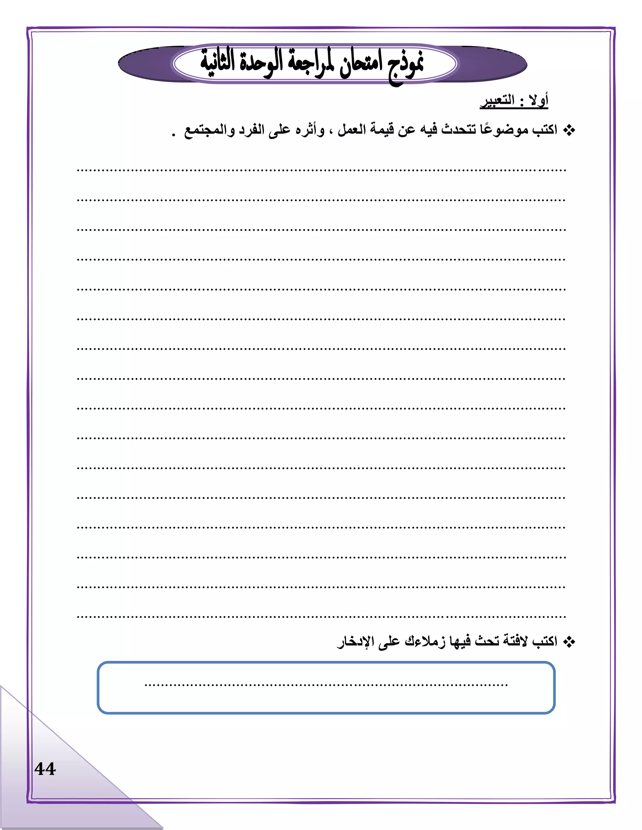 44
‫أوال‬:‫التعبير‬
‫والمجتمع‬ ‫الفرد‬ ‫على‬ ‫وأثره‬ ، ‫العمل‬ ‫قيمة‬ ‫عن‬ ‫فيه‬ ‫تتحدث‬ ‫ًا‬‫ع‬‫موضو‬ ‫اكتب‬.
.....................................................................................................................
.....................................................................................................................
.....................................................................................................................
.....................................................................................................................
.....................................................................................................................
.....................................................................................................................
.....................................................................................................................
.....................................................................................................................
.....................................................................................................................
.....................................................................................................................
.....................................................................................................................
.....................................................................................................................
.....................................................................................................................
.....................................................................................................................
.....................................................................................................................
.....................................................................................................................
‫تحث‬ ‫الفتة‬ ‫اكتب‬‫اإلدخار‬ ‫على‬ ‫زمالءك‬ ‫فيها‬
.......................................................................................
 