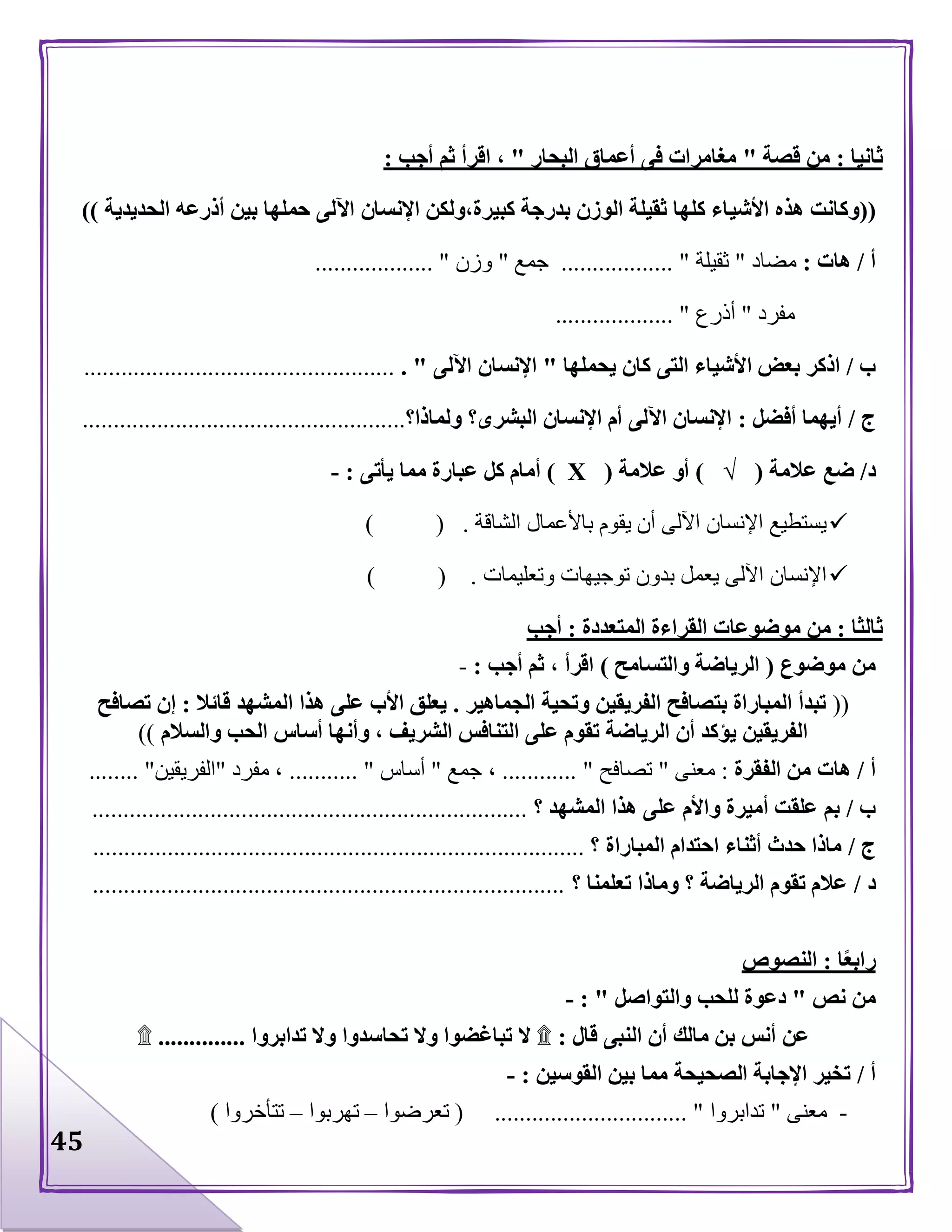 45
‫ثانيا‬:‫قصة‬ ‫من‬"‫البحار‬ ‫أعماق‬ ‫فى‬ ‫مغامرات‬"‫أجب‬ ‫ثم‬ ‫اقرأ‬ ،:
((‫األشي‬ ‫هذه‬ ‫وكانت‬‫الحديدية‬ ‫أذرعه‬ ‫بين‬ ‫حملها‬ ‫اآللى‬ ‫اإلنسان‬ ‫كبيرة،ولكن‬ ‫بدرجة‬ ‫الوزن‬ ‫ثقيلة‬ ‫كلها‬ ‫اء‬))
‫أ‬/‫هات‬:‫مضا‬‫د‬"‫ثقيلة‬.............. "....‫جمع‬"‫وز‬‫ن‬.................. ".
‫مفرد‬"‫أذرع‬................... "
‫ب‬/‫يحملها‬ ‫كان‬ ‫التى‬ ‫األشياء‬ ‫بعض‬ ‫اذكر‬"‫اآللى‬ ‫اإلنسان‬. "..................................................
‫ج‬/‫أفضل‬ ‫أيهما‬:‫البشرى‬ ‫اإلنسان‬ ‫أم‬ ‫اآللى‬ ‫اإلنسان‬‫؟‬‫ولماذا‬‫؟‬....................................................
‫د‬/‫عالمة‬ ‫ضع‬(√)‫عالمة‬ ‫أو‬(Х)‫يأتى‬ ‫مما‬ ‫عبارة‬ ‫كل‬ ‫أمام‬:-
‫الشاقة‬ ‫باألعمال‬ ‫يقوم‬ ‫أن‬ ‫اآللى‬ ‫اإلنسان‬ ‫يستطيع‬) ( .
‫وتعليمات‬ ‫توجيهات‬ ‫بدون‬ ‫يعمل‬ ‫اآللى‬ ‫اإلنسان‬) ( .
‫ثالثا‬:‫المت‬ ‫القراءة‬ ‫موضوعات‬ ‫من‬‫عددة‬:‫أجب‬
‫موضوع‬ ‫من‬(‫والتسامح‬ ‫الرياضة‬)‫أجب‬ ‫ثم‬ ، ‫اقرأ‬:-
((‫الجماهير‬ ‫وتحية‬ ‫الفريقين‬ ‫بتصافح‬ ‫المباراة‬ ‫تبدأ‬.‫قائال‬ ‫المشهد‬ ‫هذا‬ ‫على‬ ‫األب‬ ‫يعلق‬:‫تصافح‬ ‫إن‬
‫والسالم‬ ‫الحب‬ ‫أساس‬ ‫وأنها‬ ، ‫الشريف‬ ‫التنافس‬ ‫على‬ ‫تقوم‬ ‫الرياضة‬ ‫أن‬ ‫يؤكد‬ ‫الفريقين‬))
‫أ‬/‫هات‬‫الفقرة‬ ‫من‬:‫معنى‬"‫تصافح‬............ "،‫جمع‬"‫أس‬‫اس‬..... "......‫مفرد‬ ،"‫الفريقين‬........ "
‫ب‬/‫المشهد‬ ‫هذا‬ ‫على‬ ‫واألم‬ ‫أميرة‬ ‫علقت‬ ‫بم‬‫؟‬......................................................................
‫ج‬/‫المباراة‬ ‫احتدام‬ ‫أثناء‬ ‫حدث‬ ‫ماذا‬‫؟‬...............................................................................
‫د‬/‫تعلمنا‬ ‫وماذا‬ ‫؟‬ ‫الرياضة‬ ‫تقوم‬ ‫عالم‬‫؟‬............................................................................
‫ا‬ً‫ع‬‫راب‬:‫النصوص‬
‫نص‬ ‫من‬"‫والتواصل‬ ‫للحب‬ ‫دعوة‬: "-
‫قال‬ ‫النبى‬ ‫أن‬ ‫مالك‬ ‫بن‬ ‫أنس‬ ‫عن‬:۩‫تبا‬ ‫ال‬‫تدابروا‬ ‫وال‬ ‫تحاسدوا‬ ‫وال‬ ‫غضوا‬..............۩
‫أ‬/‫القوسين‬ ‫بين‬ ‫مما‬ ‫الصحيحة‬ ‫اإلجابة‬ ‫تخير‬:-
-‫معنى‬"‫تدابروا‬( ............................... "‫تعرضوا‬–‫تهربوا‬–‫تتأخروا‬)
 