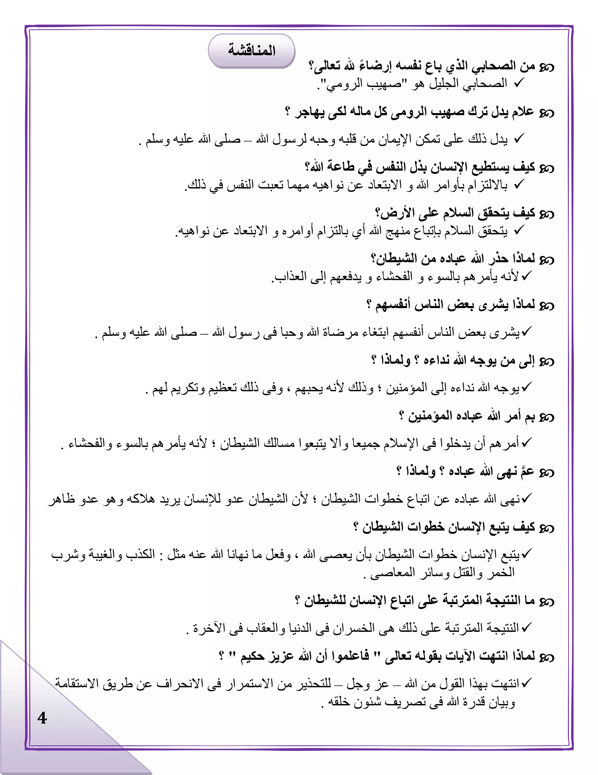 4
‫تعالى؟‬ ‫هلل‬ ً‫ء‬‫إرضا‬ ‫نفسه‬ ‫باع‬ ‫الذي‬ ‫الصحابي‬ ‫من‬
‫هو‬ ‫الجليل‬ ‫الصحابي‬"‫الرومي‬ ‫صهيب‬."
‫؟‬ ‫يهاجر‬ ‫لكى‬ ‫ماله‬ ‫كل‬ ‫الرومى‬ ‫صهيب‬ ‫ترك‬ ‫يدل‬ ‫عالم‬
‫هللا‬ ‫لرسول‬ ‫وحبه‬ ‫قلبه‬ ‫من‬ ‫اإليمان‬ ‫تمكن‬ ‫على‬ ‫ذلك‬ ‫يدل‬–‫وسلم‬ ‫عليه‬ ‫هللا‬ ‫صلى‬.
‫هللا؟‬ ‫طاعة‬ ‫في‬ ‫النفس‬ ‫بذل‬ ‫اإلنسان‬ ‫يستطيع‬ ‫كيف‬
‫ذلك‬ ‫في‬ ‫النفس‬ ‫تعبت‬ ‫مهما‬ ‫نواهيه‬ ‫عن‬ ‫االبتعاد‬ ‫و‬ ‫هللا‬ ‫بأوامر‬ ‫بااللتزام‬.
‫يت‬ ‫كيف‬‫األرض؟‬ ‫على‬ ‫السالم‬ ‫حقق‬
‫نواهيه‬ ‫عن‬ ‫االبتعاد‬ ‫و‬ ‫أوامره‬ ‫بالتزام‬ ‫أي‬ ‫هللا‬ ‫منهج‬ ‫بإتباع‬ ‫السالم‬ ‫يتحقق‬.
‫الشيطان؟‬ ‫من‬ ‫عباده‬ ‫هللا‬ ‫حذر‬ ‫لماذا‬
‫العذاب‬ ‫إلى‬ ‫يدفعهم‬ ‫و‬ ‫الفحشاء‬ ‫و‬ ‫بالسوء‬ ‫يأمرهم‬ ‫ألنه‬.
‫؟‬ ‫أنفسهم‬ ‫الناس‬ ‫بعض‬ ‫يشرى‬ ‫لماذا‬
‫ف‬ ‫وحبا‬ ‫هللا‬ ‫مرضاة‬ ‫ابتغاء‬ ‫أنفسهم‬ ‫الناس‬ ‫بعض‬ ‫يشرى‬‫هللا‬ ‫رسول‬ ‫ى‬–‫وسلم‬ ‫عليه‬ ‫هللا‬ ‫صلى‬.
‫؟‬ ‫ولماذا‬ ‫؟‬ ‫نداءه‬ ‫هللا‬ ‫يوجه‬ ‫من‬ ‫إلى‬
‫لهم‬ ‫وتكريم‬ ‫تعظيم‬ ‫ذلك‬ ‫وفى‬ ، ‫يحبهم‬ ‫ألنه‬ ‫وذلك‬ ‫؛‬ ‫المؤمنين‬ ‫إلى‬ ‫نداءه‬ ‫هللا‬ ‫يوجه‬.
‫؟‬ ‫المؤمنين‬ ‫عباده‬ ‫هللا‬ ‫أمر‬ ‫بم‬
‫با‬ ‫يأمرهم‬ ‫ألنه‬ ‫؛‬ ‫الشيطان‬ ‫مسالك‬ ‫يتبعوا‬ ‫وأال‬ ‫جميعا‬ ‫اإلسالم‬ ‫فى‬ ‫يدخلوا‬ ‫أن‬ ‫أمرهم‬‫والفحشاء‬ ‫لسوء‬.
‫؟‬ ‫ولماذا‬ ‫؟‬ ‫عباده‬ ‫هللا‬ ‫نهى‬ َّ‫م‬‫ع‬
‫عباده‬ ‫هللا‬ ‫نهى‬‫عدو‬ ‫وهو‬ ‫هالكه‬ ‫يريد‬ ‫لإلنسان‬ ‫عدو‬ ‫الشيطان‬ ‫ألن‬ ‫؛‬ ‫الشيطان‬ ‫خطوات‬ ‫اتباع‬ ‫عن‬‫ظاهر‬
‫؟‬ ‫الشيطان‬ ‫خطوات‬ ‫اإلنسان‬ ‫يتبع‬ ‫كيف‬
‫مثل‬ ‫عنه‬ ‫هللا‬ ‫نهانا‬ ‫ما‬ ‫وفعل‬ ، ‫هللا‬ ‫يعصى‬ ‫بأن‬ ‫الشيطان‬ ‫خطوات‬ ‫اإلنسان‬ ‫يتبع‬:‫وال‬ ‫الكذب‬‫وشرب‬ ‫غيبة‬
‫المعاصى‬ ‫وسائر‬ ‫والقتل‬ ‫الخمر‬.
‫؟‬ ‫للشيطان‬ ‫اإلنسان‬ ‫اتباع‬ ‫على‬ ‫المترتبة‬ ‫النتيجة‬ ‫ما‬
‫اآلخرة‬ ‫فى‬ ‫والعقاب‬ ‫الدنيا‬ ‫فى‬ ‫الخسران‬ ‫هى‬ ‫ذلك‬ ‫على‬ ‫المترتبة‬ ‫النتيجة‬.
‫تعالى‬ ‫بقوله‬ ‫اآليات‬ ‫انتهت‬ ‫لماذا‬"‫حكيم‬ ‫عزيز‬ ‫هللا‬ ‫أن‬ ‫فاعلموا‬"‫؟‬
‫هللا‬ ‫من‬ ‫القول‬ ‫بهذا‬ ‫انتهت‬–‫وجل‬ ‫عز‬–‫االستقامة‬ ‫طريق‬ ‫عن‬ ‫االنحراف‬ ‫فى‬ ‫االستمرار‬ ‫من‬ ‫للتحذير‬
‫خلقه‬ ‫شئون‬ ‫تصريف‬ ‫فى‬ ‫هللا‬ ‫قدرة‬ ‫وبيان‬.
‫المناقشة‬
 