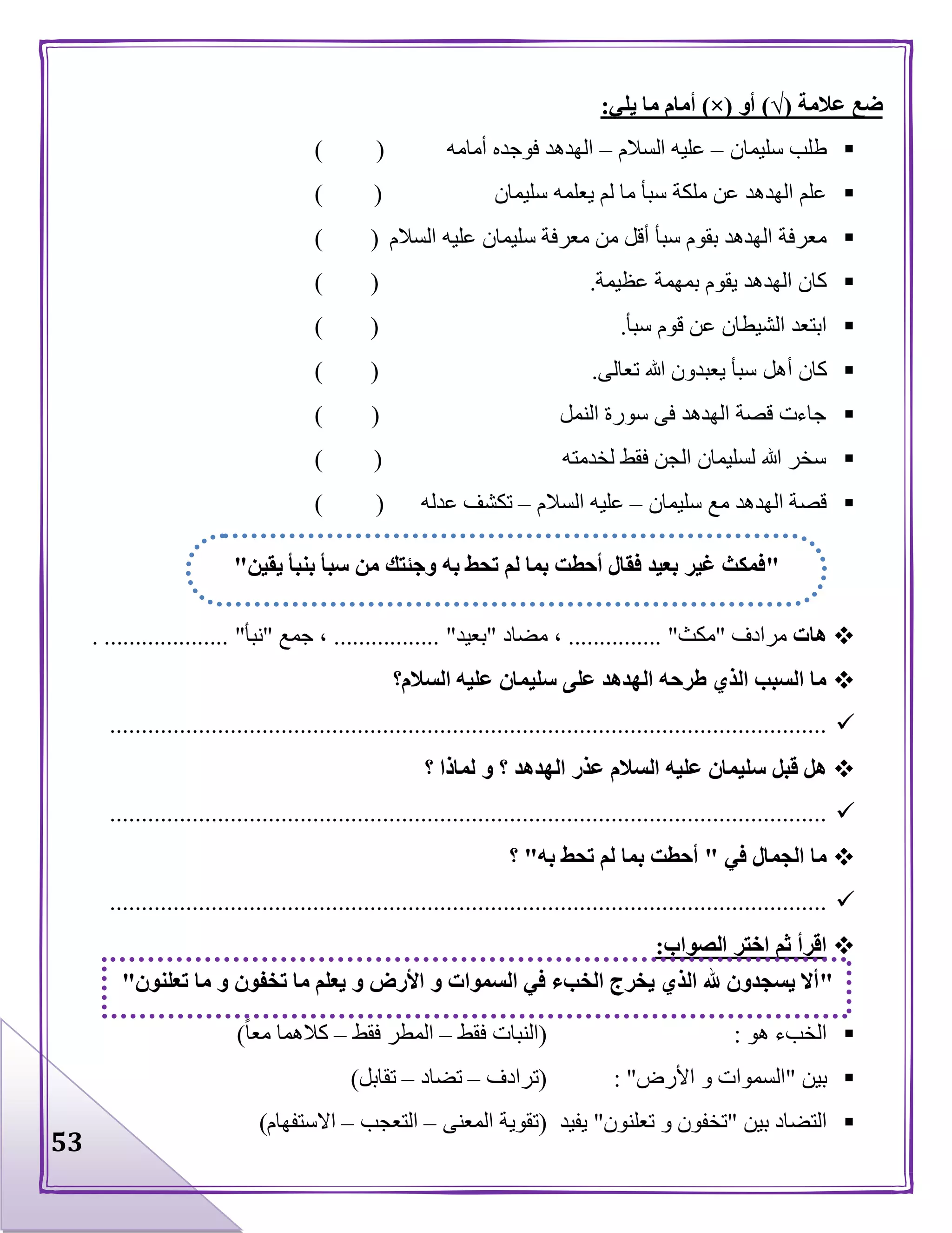 53
‫عالمة‬ ‫ضع‬(√)‫أو‬(×)‫يلي‬ ‫ما‬ ‫أمام‬:
‫طلب‬‫سليمان‬–‫السالم‬ ‫عليه‬–‫أمامه‬ ‫فوجده‬ ‫الهدهد‬()
‫سليمان‬ ‫يعلمه‬ ‫لم‬ ‫ما‬ ‫سبأ‬ ‫ملكة‬ ‫عن‬ ‫الهدهد‬ ‫علم‬()
‫س‬ ‫معرفة‬ ‫من‬ ‫أقل‬ ‫سبأ‬ ‫بقوم‬ ‫الهدهد‬ ‫معرفة‬‫السالم‬ ‫عليه‬ ‫ليمان‬()
‫عظيمة‬ ‫بمهمة‬ ‫يقوم‬ ‫الهدهد‬ ‫كان‬.()
‫سبأ‬ ‫قوم‬ ‫عن‬ ‫الشيطان‬ ‫ابتعد‬.()
‫كان‬‫أهل‬‫تعالى‬ ‫هللا‬ ‫يعبدون‬ ‫سبأ‬.()
‫النمل‬ ‫سورة‬ ‫فى‬ ‫الهدهد‬ ‫قصة‬ ‫جاءت‬()
‫لخدمته‬ ‫فقط‬ ‫الجن‬ ‫لسليمان‬ ‫هللا‬ ‫سخر‬()
‫سليمان‬ ‫مع‬ ‫الهدهد‬ ‫قصة‬–‫السالم‬ ‫عليه‬–‫عدله‬ ‫تكشف‬()
‫هات‬‫مرادف‬"‫مكث‬"...............،‫مضاد‬"‫بعيد‬".................،‫جمع‬"‫نبأ‬".....................
‫السالم؟‬ ‫عليه‬ ‫سليمان‬ ‫على‬ ‫الهدهد‬ ‫طرحه‬ ‫الذي‬ ‫السبب‬ ‫ما‬
.................................................................................................................
‫ال‬ ‫عليه‬ ‫سليمان‬ ‫قبل‬ ‫هل‬‫؟‬ ‫لماذا‬ ‫و‬ ‫؟‬ ‫الهدهد‬ ‫عذر‬ ‫سالم‬
.................................................................................................................
‫في‬ ‫الجمال‬ ‫ما‬"‫به‬ ‫تحط‬ ‫لم‬ ‫بما‬ ‫أحطت‬"‫؟‬
.................................................................................................................
‫الصواب‬ ‫اختر‬ ‫ثم‬ ‫اقرأ‬:
‫هو‬ ‫الخبء‬:(‫فقط‬ ‫النبات‬–‫فقط‬ ‫المطر‬–‫معا‬ ‫كالهما‬)
‫بين‬"‫األرض‬ ‫و‬ ‫السموات‬: "(‫ترادف‬–‫تضاد‬–‫تقابل‬)
‫بين‬ ‫التضاد‬"‫تعلنون‬ ‫و‬ ‫تخفون‬"‫يفيد‬(‫المعنى‬ ‫تقوية‬–‫التعجب‬–‫االستفهام‬)
"‫يقين‬ ‫بنبأ‬ ‫سبأ‬ ‫من‬ ‫وجئتك‬ ‫به‬ ‫تحط‬ ‫لم‬ ‫بما‬ ‫أحطت‬ ‫فقال‬ ‫بعيد‬ ‫غير‬ ‫فمكث‬"
"‫تعلنون‬ ‫ما‬ ‫و‬ ‫تخفون‬ ‫ما‬ ‫يعلم‬ ‫و‬ ‫األرض‬ ‫و‬ ‫السموات‬ ‫في‬ ‫الخبء‬ ‫يخرج‬ ‫الذي‬ ‫هلل‬ ‫يسجدون‬ ‫أال‬"
 
