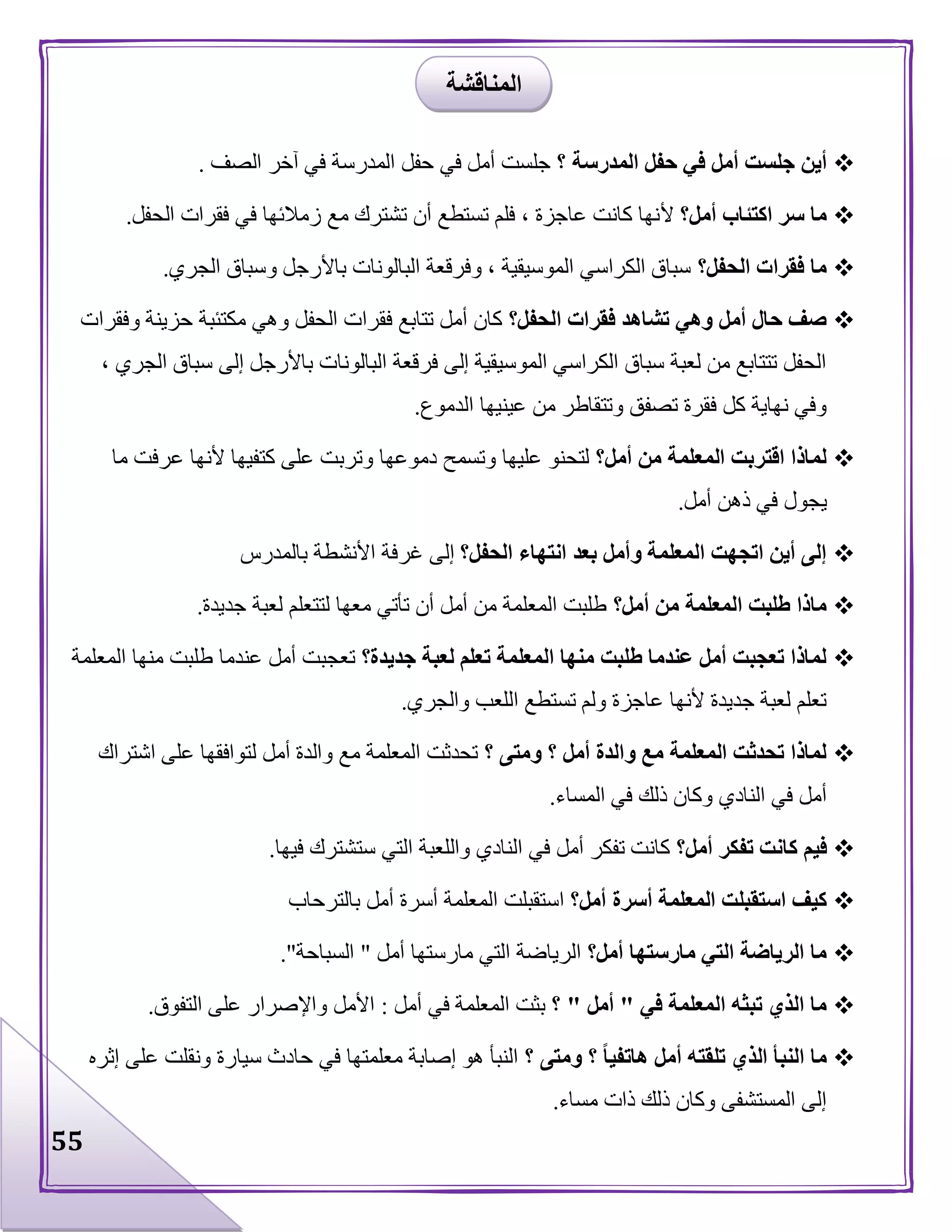 55
‫أي‬‫؟‬ ‫المدرسة‬ ‫حفل‬ ‫في‬ ‫أمل‬ ‫جلست‬ ‫ن‬‫الصف‬ ‫آخر‬ ‫في‬ ‫المدرسة‬ ‫حفل‬ ‫في‬ ‫أمل‬ ‫جلست‬.
‫أمل؟‬ ‫اكتئاب‬ ‫سر‬ ‫ما‬‫أل‬‫الحفل‬ ‫فقرات‬ ‫في‬ ‫زمالئها‬ ‫مع‬ ‫تشترك‬ ‫أن‬ ‫تستطع‬ ‫فلم‬ ، ‫عاجزة‬ ‫كانت‬ ‫نها‬.
‫الحفل؟‬ ‫فقرات‬ ‫ما‬‫الجري‬ ‫وسباق‬ ‫باألرجل‬ ‫البالونات‬ ‫وفرقعة‬ ، ‫الموسيقية‬ ‫الكراسي‬ ‫سباق‬.
‫ا‬ ‫فقرات‬ ‫تشاهد‬ ‫وهي‬ ‫أمل‬ ‫حال‬ ‫صف‬‫لحفل؟‬‫وفقرات‬ ‫حزينة‬ ‫مكتئبة‬ ‫وهي‬ ‫الحفل‬ ‫فقرات‬ ‫تتابع‬ ‫أمل‬ ‫كان‬
، ‫الجري‬ ‫سباق‬ ‫إلى‬ ‫باألرجل‬ ‫البالونات‬ ‫فرقعة‬ ‫إلى‬ ‫الموسيقية‬ ‫الكراسي‬ ‫سباق‬ ‫لعبة‬ ‫من‬ ‫تتتابع‬ ‫الحفل‬
‫الدموع‬ ‫عينيها‬ ‫من‬ ‫وتتقاطر‬ ‫تصفق‬ ‫فقرة‬ ‫كل‬ ‫نهاية‬ ‫وفي‬.
‫أمل؟‬ ‫من‬ ‫المعلمة‬ ‫اقتربت‬ ‫لماذا‬‫عل‬ ‫وتربت‬ ‫دموعها‬ ‫وتسمح‬ ‫عليها‬ ‫لتحنو‬‫ما‬ ‫عرفت‬ ‫ألنها‬ ‫كتفيها‬ ‫ى‬
‫أمل‬ ‫ذهن‬ ‫في‬ ‫يجول‬.
‫الحفل؟‬ ‫انتهاء‬ ‫بعد‬ ‫وأمل‬ ‫المعلمة‬ ‫اتجهت‬ ‫أين‬ ‫إلى‬‫بالمدرس‬ ‫األنشطة‬ ‫غرفة‬ ‫إلى‬
‫أمل؟‬ ‫من‬ ‫المعلمة‬ ‫طلبت‬ ‫ماذا‬‫جديدة‬ ‫لعبة‬ ‫لتتعلم‬ ‫معها‬ ‫تأتي‬ ‫أن‬ ‫أمل‬ ‫من‬ ‫المعلمة‬ ‫طلبت‬.
‫جديدة؟‬ ‫لعبة‬ ‫تعلم‬ ‫المعلمة‬ ‫منها‬ ‫طلبت‬ ‫عندما‬ ‫أمل‬ ‫تعجبت‬ ‫لماذا‬‫ع‬ ‫أمل‬ ‫تعجبت‬‫المعلمة‬ ‫منها‬ ‫طلبت‬ ‫ندما‬
‫والجري‬ ‫اللعب‬ ‫تستطع‬ ‫ولم‬ ‫عاجزة‬ ‫ألنها‬ ‫جديدة‬ ‫لعبة‬ ‫تعلم‬.
‫؟‬ ‫ومتى‬ ‫؟‬ ‫أمل‬ ‫والدة‬ ‫مع‬ ‫المعلمة‬ ‫تحدثت‬ ‫لماذا‬‫اشتراك‬ ‫على‬ ‫لتوافقها‬ ‫أمل‬ ‫والدة‬ ‫مع‬ ‫المعلمة‬ ‫تحدثت‬
‫المساء‬ ‫في‬ ‫ذلك‬ ‫وكان‬ ‫النادي‬ ‫في‬ ‫أمل‬.
‫أمل؟‬ ‫تفكر‬ ‫كانت‬ ‫فيم‬‫ست‬ ‫التي‬ ‫واللعبة‬ ‫النادي‬ ‫في‬ ‫أمل‬ ‫تفكر‬ ‫كانت‬‫فيها‬ ‫شترك‬.
‫أمل؟‬ ‫أسرة‬ ‫المعلمة‬ ‫استقبلت‬ ‫كيف‬‫بالترحاب‬ ‫أمل‬ ‫أسرة‬ ‫المعلمة‬ ‫استقبلت‬
‫أمل؟‬ ‫مارستها‬ ‫التي‬ ‫الرياضة‬ ‫ما‬‫أمل‬ ‫مارستها‬ ‫التي‬ ‫الرياضة‬"‫السباحة‬."
‫في‬ ‫المعلمة‬ ‫تبثه‬ ‫الذي‬ ‫ما‬"‫أمل‬"‫؟‬‫أمل‬ ‫في‬ ‫المعلمة‬ ‫بثت‬:‫التفوق‬ ‫على‬ ‫واإلصرار‬ ‫األمل‬.
‫؟‬ ً‫ا‬‫هاتفي‬ ‫أمل‬ ‫تلقته‬ ‫الذي‬ ‫النبأ‬ ‫ما‬‫؟‬ ‫ومتى‬‫إثره‬ ‫على‬ ‫ونقلت‬ ‫سيارة‬ ‫حادث‬ ‫في‬ ‫معلمتها‬ ‫إصابة‬ ‫هو‬ ‫النبأ‬
‫مساء‬ ‫ذات‬ ‫ذلك‬ ‫وكان‬ ‫المستشفى‬ ‫إلى‬.
‫المناقشة‬
 