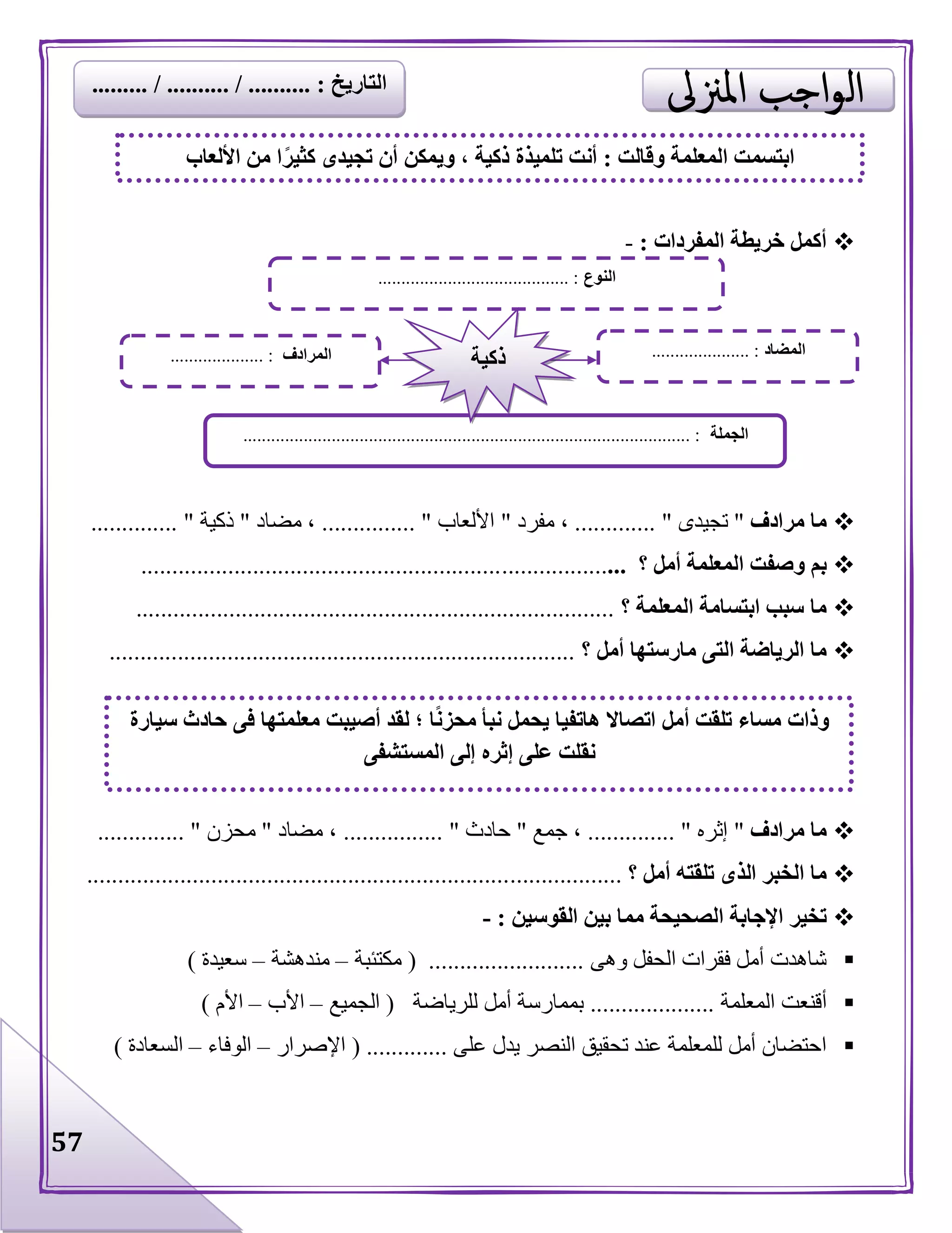 57
‫المفردات‬ ‫خريطة‬ ‫أكمل‬:-
‫مرادف‬ ‫ما‬"‫تجيدى‬...... ".......‫مفرد‬ ،"‫األلعاب‬.......... ".....‫مضاد‬ ،"‫ذكية‬........... "...
‫؟‬ ‫أمل‬ ‫المعلمة‬ ‫وصفت‬ ‫بم‬..............................................................................
‫؟‬ ‫المعلمة‬ ‫ابتسامة‬ ‫سبب‬ ‫ما‬.............................................................................
‫؟‬ ‫أمل‬ ‫مارستها‬ ‫التى‬ ‫الرياضة‬ ‫ما‬...........................................................................
‫مرادف‬ ‫ما‬"‫إثره‬......... ".....،‫جمع‬"‫حادث‬.............. "..‫مضاد‬ ،"‫محزن‬............. ".
‫؟‬ ‫أمل‬ ‫تلقته‬ ‫الذى‬ ‫الخبر‬ ‫ما‬......................................................................................
‫ال‬ ‫بين‬ ‫مما‬ ‫الصحيحة‬ ‫اإلجابة‬ ‫تخير‬‫قوسين‬:-
‫وهى‬ ‫الحفل‬ ‫فقرات‬ ‫أمل‬ ‫شاهدت‬( .........................‫مكتئبة‬–‫مندهشة‬–‫سعيدة‬)
‫المعلمة‬ ‫أقنعت‬....................‫للرياضة‬ ‫أمل‬ ‫بممارسة‬(‫الجميع‬–‫األب‬–‫األم‬)
‫على‬ ‫يدل‬ ‫النصر‬ ‫تحقيق‬ ‫عند‬ ‫للمعلمة‬ ‫أمل‬ ‫احتضان‬( .............‫اإلصرار‬–‫الوفاء‬–‫ال‬‫سعادة‬)
‫وقالت‬ ‫المعلمة‬ ‫ابتسمت‬:‫األلعاب‬ ‫من‬ ‫ا‬ً‫كثير‬ ‫تجيدى‬ ‫أن‬ ‫ويمكن‬ ، ‫ذكية‬ ‫تلميذة‬ ‫أنت‬
‫النوع‬......................................... :
‫الجملة‬................................................................................................ :
‫المضاد‬..................... :‫المرادف‬.................... : ‫ذكية‬
‫فى‬ ‫معلمتها‬ ‫أصيبت‬ ‫لقد‬ ‫؛‬ ‫ا‬ً‫ن‬‫محز‬ ‫نبأ‬ ‫يحمل‬ ‫هاتفيا‬ ‫اتصاال‬ ‫أمل‬ ‫تلقت‬ ‫مساء‬ ‫وذات‬‫سيارة‬ ‫حادث‬
‫المستشفى‬ ‫إلى‬ ‫إثره‬ ‫على‬ ‫نقلت‬
‫التاريخ‬......... / .......... / .......... :
 