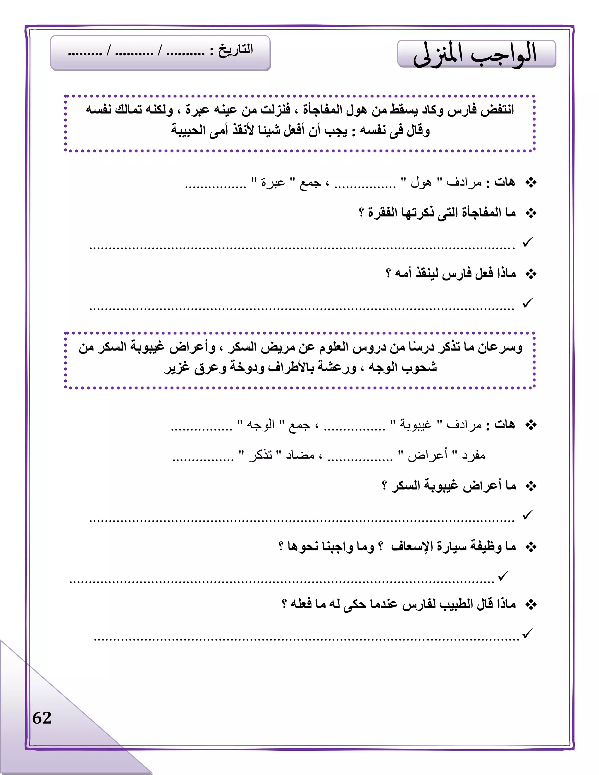 62
‫هات‬:‫مرادف‬"‫هول‬................ "‫جمع‬ ،"‫عبرة‬................ "
‫؟‬ ‫الفقرة‬ ‫ذكرتها‬ ‫التى‬ ‫المفاجأة‬ ‫ما‬
.............................................................................................................
‫؟‬ ‫أمه‬ ‫لينقذ‬ ‫فارس‬ ‫فعل‬ ‫ماذا‬
.............................................................................................................
‫هات‬:‫مرادف‬"‫غيبوبة‬................ "‫جمع‬ ،"‫الوجه‬................ "
‫مفرد‬"‫أعراض‬................. "‫مضاد‬ ،"‫تذكر‬................ "
‫ما‬‫السكر‬ ‫غيبوبة‬ ‫أعراض‬‫؟‬
.............................................................................................................
‫اإلسعاف‬ ‫سيارة‬ ‫وظيفة‬ ‫ما‬‫؟‬‫؟‬ ‫نحوها‬ ‫واجبنا‬ ‫وما‬
.............................................................................................................
‫؟‬ ‫فعله‬ ‫ما‬ ‫له‬ ‫حكى‬ ‫عندما‬ ‫لفارس‬ ‫الطبيب‬ ‫قال‬ ‫ماذا‬
.............................................................................................................
‫نفسه‬ ‫تمالك‬ ‫ولكنه‬ ، ‫عبرة‬ ‫عينه‬ ‫من‬ ‫فنزلت‬ ، ‫المفاجأة‬ ‫هول‬ ‫من‬ ‫يسقط‬ ‫وكاد‬ ‫فارس‬ ‫انتفض‬
‫نفسه‬ ‫فى‬ ‫وقال‬:‫الحبيبة‬ ‫أمى‬ ‫ألنقذ‬ ‫شيئا‬ ‫أفعل‬ ‫أن‬ ‫يجب‬
‫من‬ ‫السكر‬ ‫غيبوبة‬ ‫وأعراض‬ ، ‫السكر‬ ‫مريض‬ ‫عن‬ ‫العلوم‬ ‫دروس‬ ‫من‬ ‫ا‬ً‫س‬‫در‬ ‫تذكر‬ ‫ما‬ ‫وسرعان‬
‫غزير‬ ‫وعرق‬ ‫ودوخة‬ ‫باألطراف‬ ‫ورعشة‬ ، ‫الوجه‬ ‫شحوب‬
‫التاريخ‬......... / .......... / .......... :
 