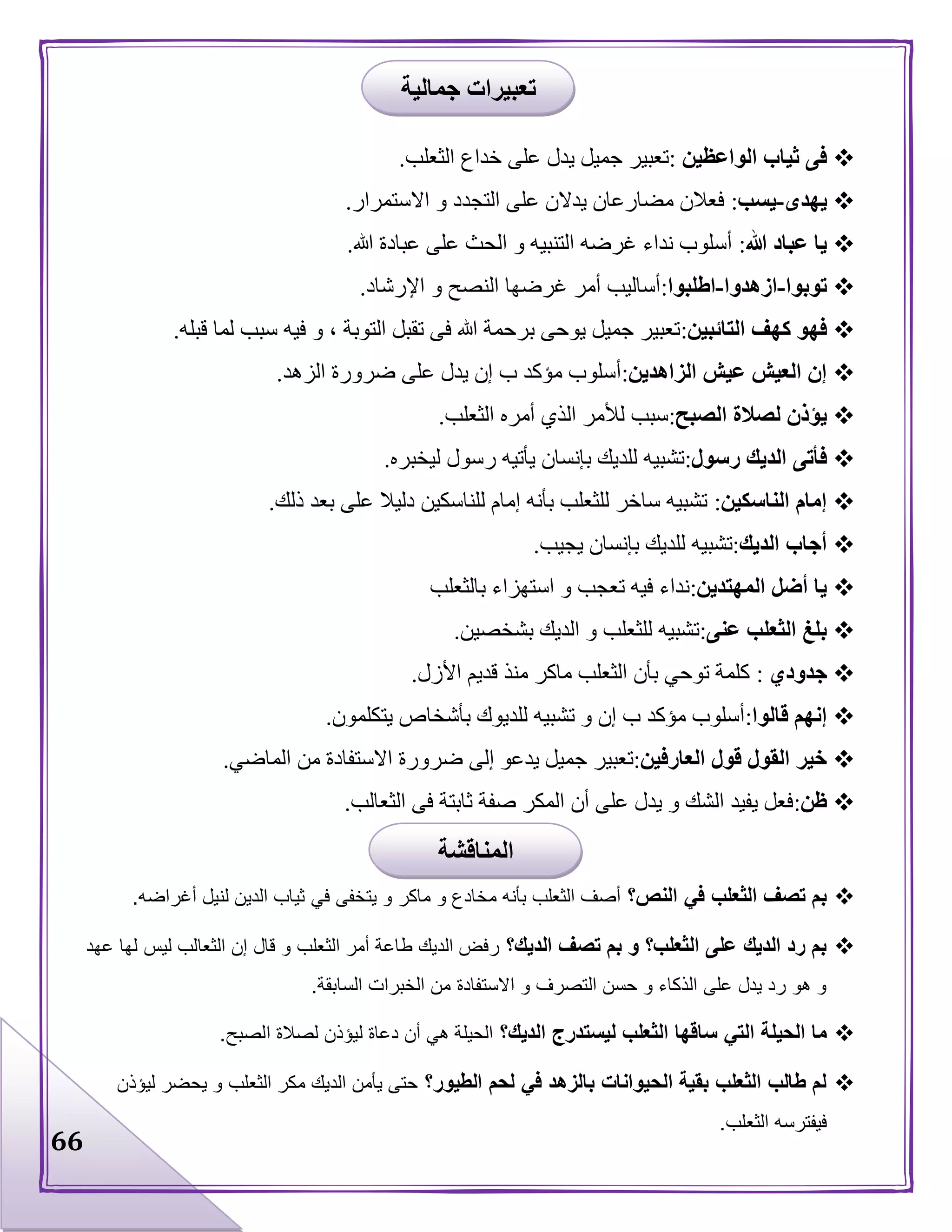 66
‫الواعظين‬ ‫ثياب‬ ‫فى‬:‫خداع‬ ‫على‬ ‫يدل‬ ‫جميل‬ ‫تعبير‬‫الثعلب‬.
‫يهدى‬-‫يسب‬:‫االستمرار‬ ‫و‬ ‫التجدد‬ ‫على‬ ‫يدالن‬ ‫مضارعان‬ ‫فعالن‬.
‫هللا‬ ‫عباد‬ ‫يا‬:‫هللا‬ ‫عبادة‬ ‫على‬ ‫الحث‬ ‫و‬ ‫التنبيه‬ ‫غرضه‬ ‫نداء‬ ‫أسلوب‬.
‫توبوا‬-‫ازهدوا‬-‫اطلبوا‬:‫اإلرشاد‬ ‫و‬ ‫النصح‬ ‫غرضها‬ ‫أمر‬ ‫أساليب‬.
‫التائبين‬ ‫كهف‬ ‫فهو‬:‫قبله‬ ‫لما‬ ‫سبب‬ ‫فيه‬ ‫و‬ ، ‫التوبة‬ ‫تقبل‬ ‫فى‬ ‫هللا‬ ‫برحمة‬ ‫يوحى‬ ‫جميل‬ ‫تعبير‬.
‫الزاهدين‬ ‫عيش‬ ‫العيش‬ ‫إن‬:‫الزهد‬ ‫ضرورة‬ ‫على‬ ‫يدل‬ ‫إن‬ ‫ب‬ ‫مؤكد‬ ‫أسلوب‬.
‫الصبح‬ ‫لصالة‬ ‫يؤذن‬:‫الثعلب‬ ‫أمره‬ ‫الذي‬ ‫لألمر‬ ‫سبب‬.
‫رسول‬ ‫الديك‬ ‫فأتى‬:‫ليخبره‬ ‫رسول‬ ‫يأتيه‬ ‫بإنسان‬ ‫للديك‬ ‫تشبيه‬.
‫الناسكين‬ ‫إمام‬:‫ذلك‬ ‫بعد‬ ‫على‬ ‫دليال‬ ‫للناسكين‬ ‫إمام‬ ‫بأنه‬ ‫للثعلب‬ ‫ساخر‬ ‫تشبيه‬.
‫الديك‬ ‫أجاب‬:‫بإ‬ ‫للديك‬ ‫تشبيه‬‫يجيب‬ ‫نسان‬.
‫المهتدين‬ ‫أضل‬ ‫يا‬:‫بالثعلب‬ ‫استهزاء‬ ‫و‬ ‫تعجب‬ ‫فيه‬ ‫نداء‬
‫عنى‬ ‫الثعلب‬ ‫بلغ‬:‫بشخصين‬ ‫الديك‬ ‫و‬ ‫للثعلب‬ ‫تشبيه‬.
‫جدودي‬:‫األزل‬ ‫قديم‬ ‫منذ‬ ‫ماكر‬ ‫الثعلب‬ ‫بأن‬ ‫توحي‬ ‫كلمة‬.
‫قالوا‬ ‫إنهم‬:‫يتكلمون‬ ‫بأشخاص‬ ‫للديوك‬ ‫تشبيه‬ ‫و‬ ‫إن‬ ‫ب‬ ‫مؤكد‬ ‫أسلوب‬.
‫العارفين‬ ‫قول‬ ‫القول‬ ‫خير‬:‫ضر‬ ‫إلى‬ ‫يدعو‬ ‫جميل‬ ‫تعبير‬‫الماضي‬ ‫من‬ ‫االستفادة‬ ‫ورة‬.
‫ظن‬:‫الثعالب‬ ‫فى‬ ‫ثابتة‬ ‫صفة‬ ‫المكر‬ ‫أن‬ ‫على‬ ‫يدل‬ ‫و‬ ‫الشك‬ ‫يفيد‬ ‫فعل‬.
‫الثعلب‬ ‫تصف‬ ‫بم‬‫في‬‫النص؟‬‫يتخفى‬ ‫و‬ ‫ماكر‬ ‫و‬ ‫مخادع‬ ‫بأنه‬ ‫الثعلب‬ ‫أصف‬‫في‬‫أغراضه‬ ‫لنيل‬ ‫الدين‬ ‫ثياب‬.
‫الديك؟‬ ‫تصف‬ ‫بم‬ ‫و‬ ‫الثعلب؟‬ ‫على‬ ‫الديك‬ ‫رد‬ ‫بم‬‫ل‬ ‫الثعالب‬ ‫إن‬ ‫قال‬ ‫و‬ ‫الثعلب‬ ‫أمر‬ ‫طاعة‬ ‫الديك‬ ‫رفض‬‫عهد‬ ‫لها‬ ‫يس‬
‫السابقة‬ ‫الخبرات‬ ‫من‬ ‫االستفادة‬ ‫و‬ ‫التصرف‬ ‫حسن‬ ‫و‬ ‫الذكاء‬ ‫على‬ ‫يدل‬ ‫رد‬ ‫هو‬ ‫و‬.
‫الحيلة‬ ‫ما‬‫التي‬‫الديك؟‬ ‫ليستدرج‬ ‫الثعلب‬ ‫ساقها‬‫الحيلة‬‫هي‬‫الصبح‬ ‫لصالة‬ ‫ليؤذن‬ ‫دعاة‬ ‫أن‬.
‫بالزهد‬ ‫الحيوانات‬ ‫بقية‬ ‫الثعلب‬ ‫طالب‬ ‫لم‬‫في‬‫الطيور؟‬ ‫لحم‬‫ليؤذن‬ ‫يحضر‬ ‫و‬ ‫الثعلب‬ ‫مكر‬ ‫الديك‬ ‫يأمن‬ ‫حتى‬
‫فيفترس‬‫الثعلب‬ ‫ه‬.
‫جمالية‬ ‫تعبيرات‬
‫المناقشة‬
 