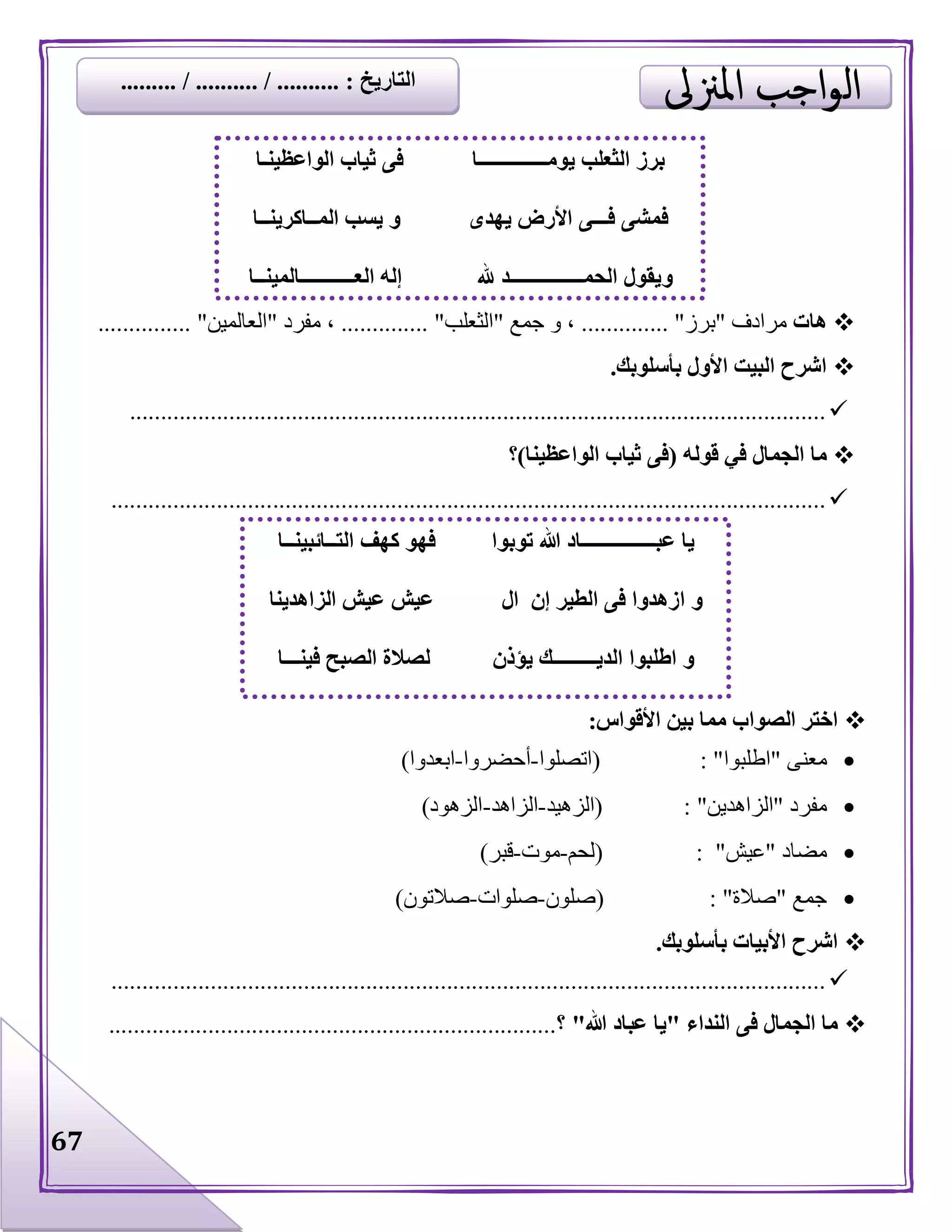 67
‫هات‬‫مرادف‬"‫برز‬........... "...‫جمع‬ ‫و‬ ،"‫الثعل‬‫ب‬........ "......‫مفرد‬ ،"‫العالمين‬....... "........
‫بأسلوبك‬ ‫األول‬ ‫البيت‬ ‫اشرح‬.
................................................................................................................
‫ما‬‫قوله‬ ‫في‬ ‫الجمال‬(‫الواعظينا‬ ‫ثياب‬ ‫فى‬)‫؟‬
...................................................................................................................
‫األقواس‬ ‫بين‬ ‫مما‬ ‫الصواب‬ ‫اختر‬:
‫معنى‬"‫اطلبوا‬( : "‫اتصلوا‬-‫أحضروا‬-‫ابعدوا‬)
‫مفرد‬"‫الزاهدين‬"( :‫الزهيد‬-‫الزاهد‬-‫الزهود‬)
‫مضاد‬"‫عيش‬( : "‫لحم‬-‫موت‬-‫قبر‬)
‫جمع‬"‫صالة‬( : "‫صلون‬-‫صلوات‬-‫صالتون‬)
‫بأسلوبك‬ ‫األبيات‬ ‫اشرح‬.
...................................................................................................................
‫النداء‬ ‫فى‬ ‫الجمال‬ ‫ما‬"‫هللا‬ ‫عباد‬ ‫يا‬"‫؟‬........................................................................
‫الواعظينـا‬ ‫ثياب‬ ‫فى‬ ‫يومــــــــــــــا‬ ‫الثعلب‬ ‫برز‬
‫فـ‬ ‫فمشى‬‫ــ‬‫يهدى‬ ‫األرض‬ ‫ى‬‫المــاكرينــا‬ ‫يسب‬ ‫و‬
‫و‬‫هلل‬ ‫الحمـــــــــــــــد‬ ‫يقول‬‫العـــــــــــالمينــا‬ ‫إله‬
‫عبـــــ‬ ‫يا‬‫توبوا‬ ‫هللا‬ ‫ــــــــــاد‬‫التــائبينــا‬ ‫كهف‬ ‫فهو‬
‫ا‬ ‫و‬‫ال‬ ‫إن‬ ‫الطير‬ ‫فى‬ ‫زهدوا‬‫الزاهدينا‬ ‫عيش‬ ‫عيش‬
‫يؤذن‬ ‫الديـــــــــك‬ ‫اطلبوا‬ ‫و‬‫الصبح‬ ‫لصالة‬‫فينـــا‬
‫التاريخ‬......... / .......... / .......... :
 