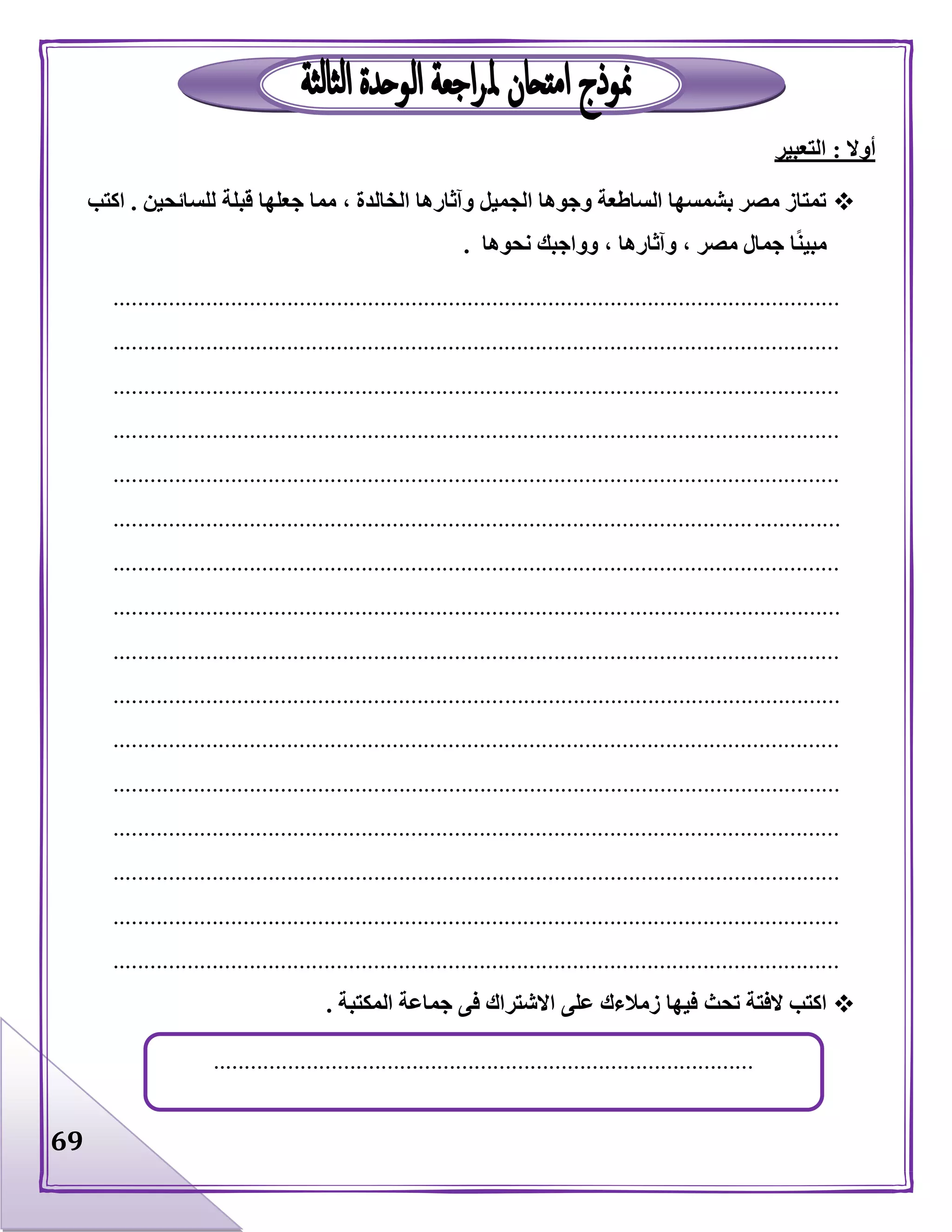 69
‫أوال‬:‫التعبير‬
‫للسائحين‬ ‫قبلة‬ ‫جعلها‬ ‫مما‬ ، ‫الخالدة‬ ‫وآثارها‬ ‫الجميل‬ ‫وجوها‬ ‫الساطعة‬ ‫بشمسها‬ ‫مصر‬ ‫تمتاز‬.‫اكتب‬
‫نحوها‬ ‫وواجبك‬ ، ‫وآثارها‬ ، ‫مصر‬ ‫جمال‬ ‫ا‬ً‫ن‬‫مبي‬.
.....................................................................................................................
.....................................................................................................................
.....................................................................................................................
.....................................................................................................................
.....................................................................................................................
.....................................................................................................................
.....................................................................................................................
.....................................................................................................................
.....................................................................................................................
.....................................................................................................................
.....................................................................................................................
.....................................................................................................................
.....................................................................................................................
.....................................................................................................................
.....................................................................................................................
.....................................................................................................................
‫تحث‬ ‫الفتة‬ ‫اكتب‬‫المكتبة‬ ‫جماعة‬ ‫فى‬ ‫االشتراك‬ ‫على‬ ‫زمالءك‬ ‫فيها‬.
.......................................................................................
 