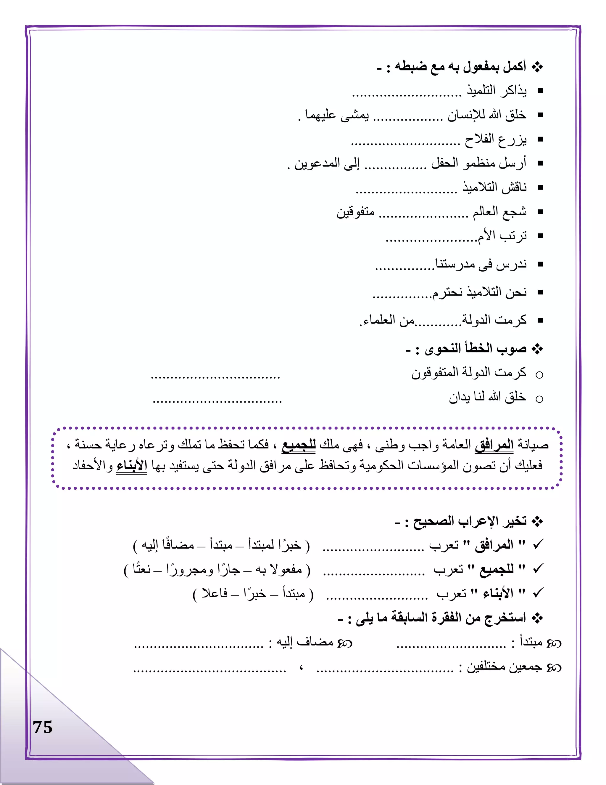 75
‫ضبطه‬ ‫مع‬ ‫به‬ ‫بمفعول‬ ‫أكمل‬:-
‫التلميذ‬ ‫يذاكر‬............................
‫لإلنسان‬ ‫هللا‬ ‫خلق‬..................‫عليهما‬ ‫يمشى‬.
‫الفالح‬ ‫يزرع‬............................
‫أرسل‬‫الحفل‬ ‫منظمو‬................‫المدعوين‬ ‫إلى‬.
‫التالميذ‬ ‫ناقش‬..........................
‫العالم‬ ‫شجع‬.......................‫متفوقين‬
‫األم‬ ‫ترتب‬.......................
‫مدرستنا‬ ‫فى‬ ‫ندرس‬...............
‫نحترم‬ ‫التالميذ‬ ‫نحن‬...............
‫الدولة‬ ‫كرمت‬............‫ا‬ ‫من‬‫لعلماء‬.
‫النحوى‬ ‫الخطأ‬ ‫صوب‬:-
o‫المتفوقون‬ ‫الدولة‬ ‫كرمت‬.................................
o‫يدان‬ ‫لنا‬ ‫هللا‬ ‫خلق‬.................................
‫الصحيح‬ ‫اإلعراب‬ ‫تخير‬:-
"‫المرافق‬"‫تعرب‬( ..........................‫لمبتدأ‬ ‫ا‬‫خبر‬–‫مبتدأ‬–‫إليه‬ ‫ا‬‫مضاف‬)
"‫للجميع‬"‫تعرب‬( ..........................‫به‬ ‫مفعوال‬–‫ا‬‫ومجرور‬ ‫ا‬‫جار‬–‫ا‬‫نعت‬)
"‫األبناء‬"‫تعرب‬( ..........................‫مبتدأ‬–‫ا‬‫خبر‬–‫فاعال‬)
‫م‬ ‫السابقة‬ ‫الفقرة‬ ‫من‬ ‫استخرج‬‫يلى‬ ‫ا‬:-
‫مبتدأ‬............................ :‫إليه‬ ‫مضاف‬................................. :
‫مختلفين‬ ‫جمعين‬................................... :،.......................................
‫صيانة‬‫المرافق‬‫ملك‬ ‫فهى‬ ، ‫وطنى‬ ‫واجب‬ ‫العامة‬‫للجميع‬، ‫حسنة‬ ‫رعاية‬ ‫وترعاه‬ ‫تملك‬ ‫ما‬ ‫تحفظ‬ ‫فكما‬ ،
‫بها‬ ‫يستفيد‬ ‫حتى‬ ‫الدولة‬ ‫مرافق‬ ‫على‬ ‫وتحافظ‬ ‫الحكومية‬ ‫المؤسسات‬ ‫تصون‬ ‫أن‬ ‫فعليك‬‫األبناء‬‫واألحفاد‬
 