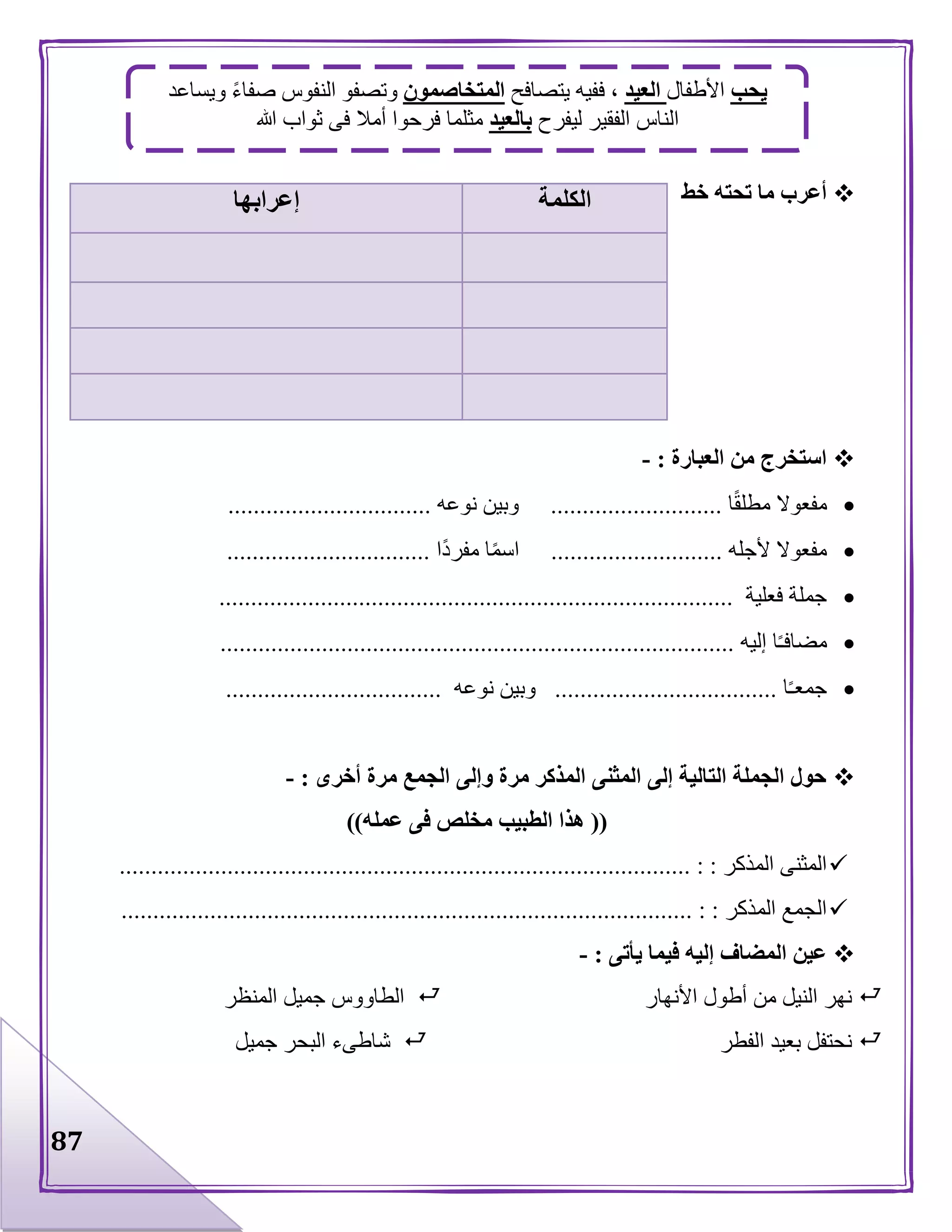 87
‫خط‬ ‫تحته‬ ‫ما‬ ‫أعرب‬
‫العبارة‬ ‫من‬ ‫استخرج‬:-
‫ا‬‫مطلق‬ ‫مفعوال‬...........................‫نوعه‬ ‫وبين‬................................
‫ألجله‬ ‫مفعوال‬...........................‫ا‬‫مفرد‬ ‫ا‬‫اسم‬................................
‫فعلية‬ ‫جملة‬.................................................................................
‫إليه‬ ‫ا‬‫مضافـ‬.................................................................................
‫ا‬‫جمعـ‬...................................‫نوع‬ ‫وبين‬‫ه‬..................................
‫أخرى‬ ‫مرة‬ ‫الجمع‬ ‫وإلى‬ ‫مرة‬ ‫المذكر‬ ‫المثنى‬ ‫إلى‬ ‫التالية‬ ‫الجملة‬ ‫حول‬:-
((‫عمله‬ ‫فى‬ ‫مخلص‬ ‫الطبيب‬ ‫هذا‬))
‫المذكر‬ ‫المثنى‬.......................................................................................... : :
‫المذكر‬ ‫الجمع‬.......................................................................................... : :
‫يأتى‬ ‫فيما‬ ‫إليه‬ ‫المضاف‬ ‫عين‬:-
‫األنهار‬ ‫أطول‬ ‫من‬ ‫النيل‬ ‫نهر‬‫المنظر‬ ‫جميل‬ ‫الطاووس‬
‫الفطر‬ ‫بعيد‬ ‫نحتفل‬‫جميل‬ ‫البحر‬ ‫شاطىء‬
‫الكلمة‬‫إعرابها‬
‫يحب‬‫األطفال‬‫العيد‬‫يتصافح‬ ‫ففيه‬ ،‫المتخاصمون‬‫ويساعد‬ ‫صفاء‬ ‫النفوس‬ ‫وتصفو‬
‫ليفرح‬ ‫الفقير‬ ‫الناس‬‫بالعيد‬‫ثواب‬ ‫فى‬ ‫أمال‬ ‫فرحوا‬ ‫مثلما‬‫هللا‬
 