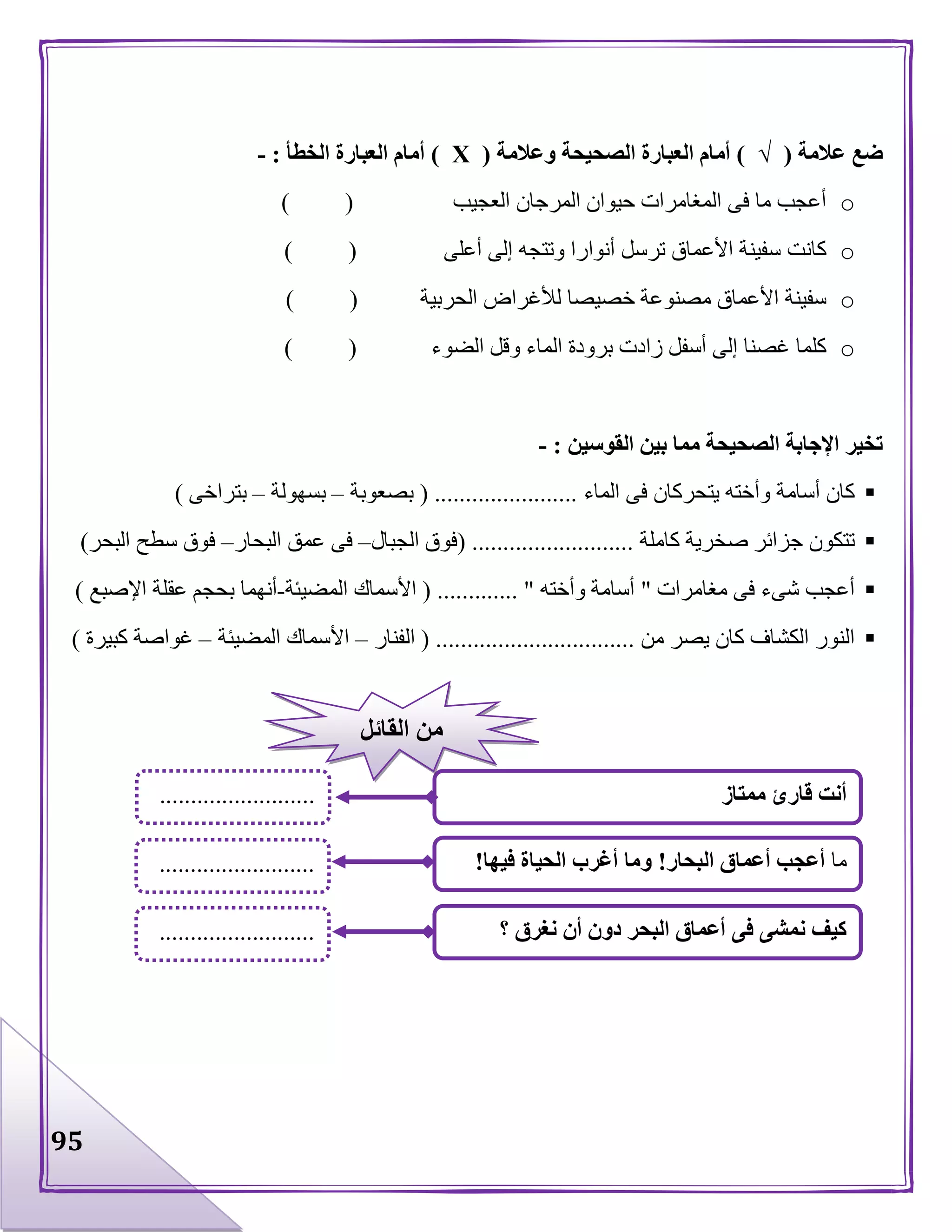 95
‫عالمة‬ ‫ضع‬(√)‫وعالمة‬ ‫الصحيحة‬ ‫العبارة‬ ‫أمام‬(Х)‫الخطأ‬ ‫العبارة‬ ‫أمام‬:-
o‫العجيب‬ ‫المرجان‬ ‫حيوان‬ ‫المغامرات‬ ‫فى‬ ‫ما‬ ‫أعجب‬) (
o‫أعلى‬ ‫إلى‬ ‫وتتجه‬ ‫أنوارا‬ ‫ترسل‬ ‫األعماق‬ ‫سفينة‬ ‫كانت‬) (
o‫الحربية‬ ‫لألغراض‬ ‫خصيصا‬ ‫مصنوعة‬ ‫األعماق‬ ‫سفينة‬) (
o‫الضوء‬ ‫وقل‬ ‫الماء‬ ‫برودة‬ ‫زادت‬ ‫أسفل‬ ‫إلى‬ ‫غصنا‬ ‫كلما‬) (
‫القوسين‬ ‫بين‬ ‫مما‬ ‫الصحيحة‬ ‫اإلجابة‬ ‫تخير‬:-
‫الماء‬ ‫فى‬ ‫يتحركان‬ ‫وأخته‬ ‫أسامة‬ ‫كان‬( .......................‫بصعوبة‬–‫بسهولة‬–‫بت‬‫راخى‬)
‫كاملة‬ ‫صخرية‬ ‫جزائر‬ ‫تتكون‬( ..........................‫الجبال‬ ‫فوق‬–‫البحار‬ ‫عمق‬ ‫فى‬–‫البحر‬ ‫سطح‬ ‫فوق‬)
‫مغامرات‬ ‫فى‬ ‫شىء‬ ‫أعجب‬"‫وأخته‬ ‫أسامة‬( ............. "‫المضيئة‬ ‫األسماك‬-‫اإلصبع‬ ‫عقلة‬ ‫بحجم‬ ‫أنهما‬)
‫من‬ ‫يصر‬ ‫كان‬ ‫الكشاف‬ ‫النور‬( ................................‫الف‬‫نار‬–‫المضيئة‬ ‫األسماك‬–‫كبيرة‬ ‫غواصة‬)
‫ممتاز‬ ‫قارئ‬ ‫أنت‬
‫؟‬ ‫نغرق‬ ‫أن‬ ‫دون‬ ‫البحر‬ ‫أعماق‬ ‫فى‬ ‫نمشى‬ ‫كيف‬
‫ما‬‫البحار‬ ‫أعماق‬ ‫أعجب‬!‫فيها‬ ‫الحياة‬ ‫أغرب‬ ‫وما‬!
.........................
.........................
.........................
‫القائل‬ ‫من‬
 