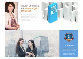 PROJECT MANAGEMENT
FOR NON PROJECT
MANAGER
INTRODUCTION TO PROJECT
MANAGEMENT FOR ALL
PROFESSIONALS FROM ANY
BUSINESSES AND
BACKGROUNDS.
DCOLearning
A specialist in project management
competency development programs
and a business unit of Accoladia
Group
WWW.DCOLEARNING.NET
WWW.DCOLEARNING.COM
 